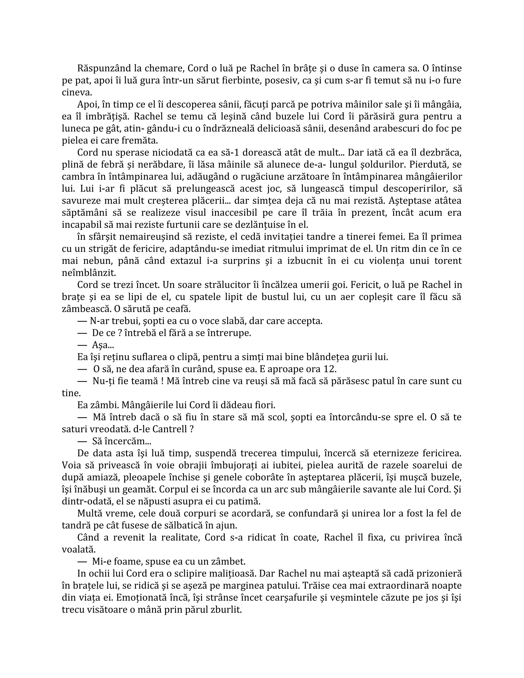 Răspunzând la chemare, Cord o luă pe Rachel în brâţe şi o duse în camera sa. O întinse
pe pat, apoi îi luă gura într-un sărut fierbinte, posesiv, ca şi cum s-ar fi temut să nu i-o fure
cineva.
     Apoi, în timp ce el îi descoperea sânii, făcuţi parcă pe potriva mâinilor sale şi îi mângâia,
ea îl imbrăţişă. Rachel se temu că leşină când buzele lui Cord îi părăsiră gura pentru a
luneca pe gât, atin- gându-i cu o îndrăzneală delicioasă sânii, desenând arabescuri do foc pe
pielea ei care fremăta.
     Cord nu sperase niciodată ca ea să-1 dorească atât de mult... Dar iată că ea îl dezbrăca,
plină de febră şi nerăbdare, îi lăsa mâinile să alunece de-a- lungul şoldurilor. Pierdută, se
cambra în întâmpinarea lui, adăugând o rugăciune arzătoare în întâmpinarea mângâierilor
lui. Lui i-ar fi plăcut să prelungească acest joc, să lungească timpul descoperirilor, să
savureze mai mult creşterea plăcerii... dar simţea deja că nu mai rezistă. Aşteptase atâtea
săptămâni să se realizeze visul inaccesibil pe care îl trăia în prezent, încât acum era
incapabil să mai reziste furtunii care se dezlănţuise în el.
     în sfârşit nemaireuşind să reziste, el cedă invitaţiei tandre a tinerei femei. Ea îl primea
cu un strigăt de fericire, adaptându-se imediat ritmului imprimat de el. Un ritm din ce în ce
mai nebun, până când extazul i-a surprins şi a izbucnit în ei cu violenţa unui torent
neîmblânzit.
     Cord se trezi încet. Un soare strălucitor îi încălzea umerii goi. Fericit, o luă pe Rachel in
braţe şi ea se lipi de el, cu spatele lipit de bustul lui, cu un aer copleşit care îl făcu să
zâmbească. O sărută pe ceafă.
     — N-ar trebui, şopti ea cu o voce slabă, dar care accepta.
     — De ce ? întrebă el fără a se întrerupe.
     — Aşa...
     Ea îşi reţinu suflarea o clipă, pentru a simţi mai bine blândeţea gurii lui.
     — O să, ne dea afară în curând, spuse ea. E aproape ora 12.
     — Nu-ţi fie teamă ! Mă întreb cine va reuşi să mă facă să părăsesc patul în care sunt cu
tine.
     Ea zâmbi. Mângâierile lui Cord îi dădeau fiori.
     — Mă întreb dacă o să fiu în stare să mă scol, şopti ea întorcându-se spre el. O să te
saturi vreodată. d-le Cantrell ?
     — Să încercăm...
     De data asta îşi luă timp, suspendă trecerea timpului, încercă să eternizeze fericirea.
Voia să privească în voie obrajii îmbujoraţi ai iubitei, pielea aurită de razele soarelui de
după amiază, pleoapele închise şi genele coborâte în aşteptarea plăcerii, îşi muşcă buzele,
îşi înăbuşi un geamăt. Corpul ei se încorda ca un arc sub mângâierile savante ale lui Cord. Şi
dintr-odată, el se năpusti asupra ei cu patimă.
     Multă vreme, cele două corpuri se acordară, se confundară şi unirea lor a fost la fel de
tandră pe cât fusese de sălbatică în ajun.
     Când a revenit la realitate, Cord s-a ridicat în coate, Rachel îl fixa, cu privirea încă
voalată.
     — Mi-e foame, spuse ea cu un zâmbet.
     In ochii lui Cord era o sclipire maliţioasă. Dar Rachel nu mai aşteaptă să cadă prizonieră
în braţele lui, se ridică şi se aşeză pe marginea patului. Trăise cea mai extraordinară noapte
din viaţa ei. Emoţionată încă, îşi strânse încet cearşafurile şi veşmintele căzute pe jos şi îşi
trecu visătoare o mână prin părul zburlit.
 