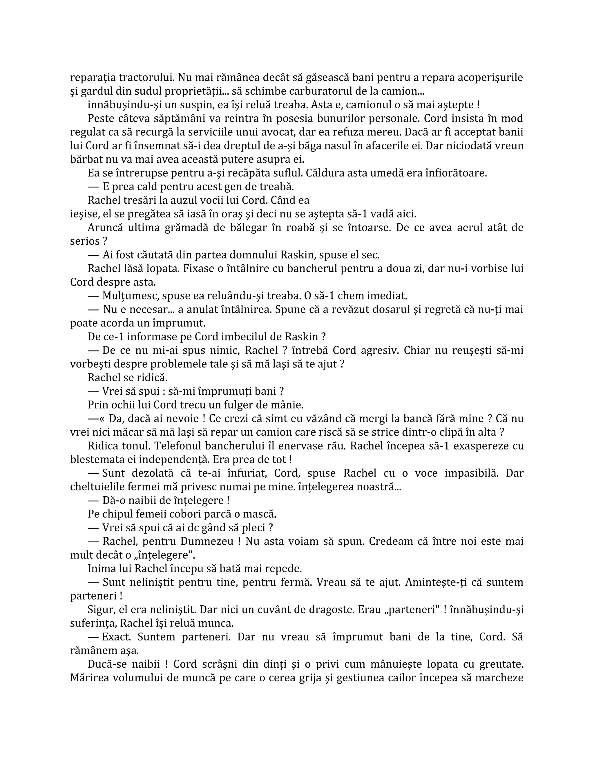 reparaţia tractorului. Nu mai rămânea decât să găsească bani pentru a repara acoperişurile
şi gardul din sudul proprietăţii... să schimbe carburatorul de la camion...
    innăbuşindu-şi un suspin, ea îşi reluă treaba. Asta e, camionul o să mai aştepte !
    Peste câteva săptămâni va reintra în posesia bunurilor personale. Cord insista în mod
regulat ca să recurgă la serviciile unui avocat, dar ea refuza mereu. Dacă ar fi acceptat banii
lui Cord ar fi însemnat să-i dea dreptul de a-şi băga nasul în afacerile ei. Dar niciodată vreun
bărbat nu va mai avea această putere asupra ei.
    Ea se întrerupse pentru a-şi recăpăta suflul. Căldura asta umedă era înfiorătoare.
    — E prea cald pentru acest gen de treabă.
    Rachel tresări la auzul vocii lui Cord. Când ea
ieşise, el se pregătea să iasă în oraş şi deci nu se aştepta să-1 vadă aici.
    Aruncă ultima grămadă de bălegar în roabă şi se întoarse. De ce avea aerul atât de
serios ?
    — Ai fost căutată din partea domnului Raskin, spuse el sec.
    Rachel lăsă lopata. Fixase o întâlnire cu bancherul pentru a doua zi, dar nu-i vorbise lui
Cord despre asta.
    — Mulţumesc, spuse ea reluându-şi treaba. O să-1 chem imediat.
    — Nu e necesar... a anulat întâlnirea. Spune că a revăzut dosarul şi regretă că nu-ţi mai
poate acorda un împrumut.
    De ce-1 informase pe Cord imbecilul de Raskin ?
    — De ce nu mi-ai spus nimic, Rachel ? întrebă Cord agresiv. Chiar nu reuşeşti să-mi
vorbeşti despre problemele tale şi să mă laşi să te ajut ?
    Rachel se ridică.
    — Vrei să spui : să-mi împrumuţi bani ?
    Prin ochii lui Cord trecu un fulger de mânie.
    —« Da, dacă ai nevoie ! Ce crezi că simt eu văzând că mergi la bancă fără mine ? Că nu
vrei nici măcar să mă laşi să repar un camion care riscă să se strice dintr-o clipă în alta ?
    Ridica tonul. Telefonul bancherului îl enervase rău. Rachel începea să-1 exaspereze cu
blestemata ei independenţă. Era prea de tot !
    — Sunt dezolată că te-ai înfuriat, Cord, spuse Rachel cu o voce impasibilă. Dar
cheltuielile fermei mă privesc numai pe mine. înţelegerea noastră...
    — Dă-o naibii de înţelegere !
    Pe chipul femeii cobori parcă o mască.
    — Vrei să spui că ai dc gând să pleci ?
    — Rachel, pentru Dumnezeu ! Nu asta voiam să spun. Credeam că între noi este mai
mult decât o „înţelegere".
    Inima lui Rachel începu să bată mai repede.
    — Sunt neliniştit pentru tine, pentru fermă. Vreau să te ajut. Aminteşte-ţi că suntem
parteneri !
    Sigur, el era neliniştit. Dar nici un cuvânt de dragoste. Erau „parteneri" ! înnăbuşindu-şi
suferinţa, Rachel îşi reluă munca.
    — Exact. Suntem parteneri. Dar nu vreau să împrumut bani de la tine, Cord. Să
rămânem aşa.
    Ducă-se naibii ! Cord scrâşni din dinţi şi o privi cum mânuieşte lopata cu greutate.
Mărirea volumului de muncă pe care o cerea grija şi gestiunea cailor începea să marcheze
 