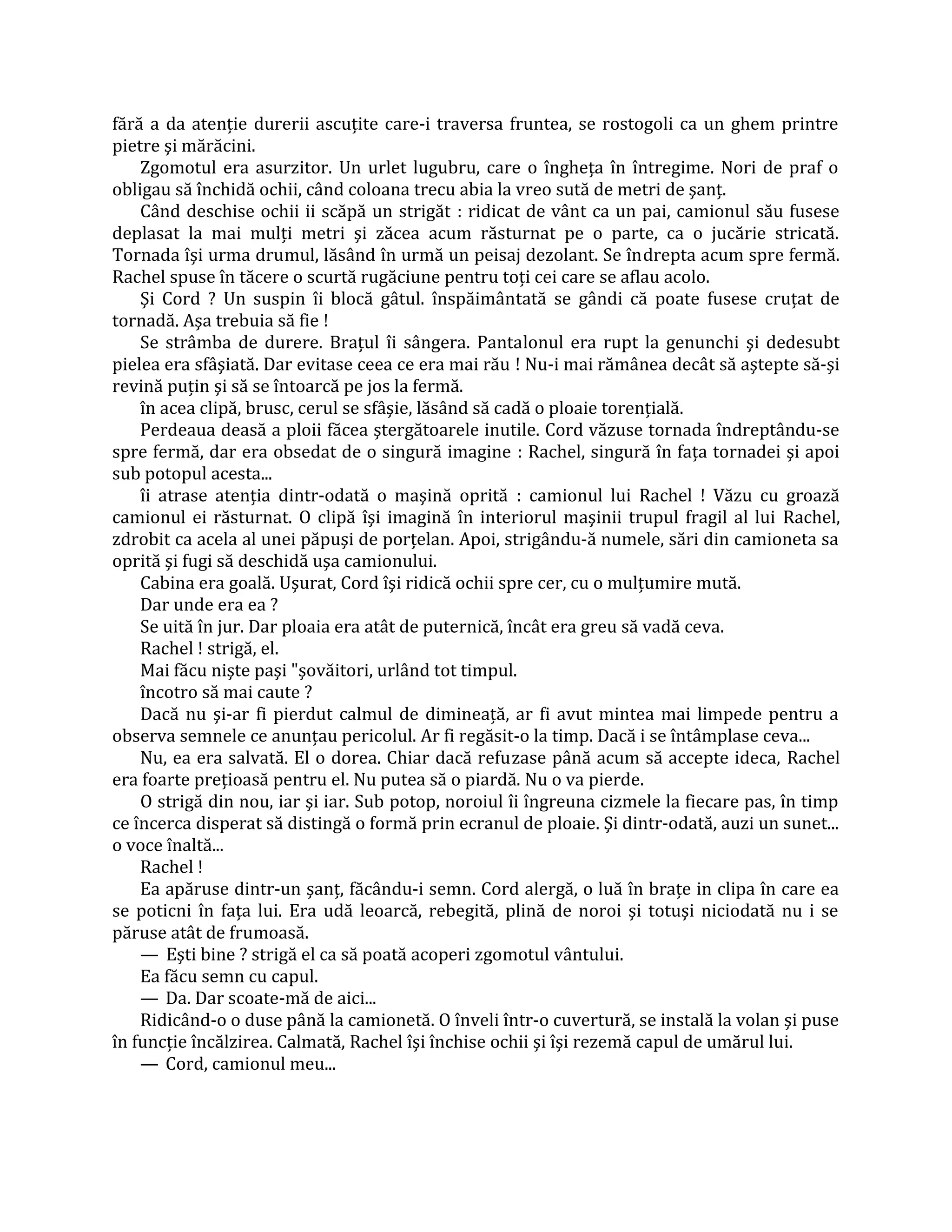 fără a da atenţie durerii ascuţite care-i traversa fruntea, se rostogoli ca un ghem printre
pietre şi mărăcini.
    Zgomotul era asurzitor. Un urlet lugubru, care o îngheţa în întregime. Nori de praf o
obligau să închidă ochii, când coloana trecu abia la vreo sută de metri de şanţ.
    Când deschise ochii ii scăpă un strigăt : ridicat de vânt ca un pai, camionul său fusese
deplasat la mai mulţi metri şi zăcea acum răsturnat pe o parte, ca o jucărie stricată.
Tornada îşi urma drumul, lăsând în urmă un peisaj dezolant. Se îndrepta acum spre fermă.
Rachel spuse în tăcere o scurtă rugăciune pentru toţi cei care se aflau acolo.
    Şi Cord ? Un suspin îi blocă gâtul. înspăimântată se gândi că poate fusese cruţat de
tornadă. Aşa trebuia să fie !
    Se strâmba de durere. Braţul îi sângera. Pantalonul era rupt la genunchi şi dedesubt
pielea era sfâşiată. Dar evitase ceea ce era mai rău ! Nu-i mai rămânea decât să aştepte să-şi
revină puţin şi să se întoarcă pe jos la fermă.
    în acea clipă, brusc, cerul se sfâşie, lăsând să cadă o ploaie torenţială.
    Perdeaua deasă a ploii făcea ştergătoarele inutile. Cord văzuse tornada îndreptându-se
spre fermă, dar era obsedat de o singură imagine : Rachel, singură în faţa tornadei şi apoi
sub potopul acesta...
    îi atrase atenţia dintr-odată o maşină oprită : camionul lui Rachel ! Văzu cu groază
camionul ei răsturnat. O clipă îşi imagină în interiorul maşinii trupul fragil al lui Rachel,
zdrobit ca acela al unei păpuşi de porţelan. Apoi, strigându-ă numele, sări din camioneta sa
oprită şi fugi să deschidă uşa camionului.
    Cabina era goală. Uşurat, Cord îşi ridică ochii spre cer, cu o mulţumire mută.
    Dar unde era ea ?
    Se uită în jur. Dar ploaia era atât de puternică, încât era greu să vadă ceva.
    Rachel ! strigă, el.
    Mai făcu nişte paşi "şovăitori, urlând tot timpul.
    încotro să mai caute ?
    Dacă nu şi-ar fi pierdut calmul de dimineaţă, ar fi avut mintea mai limpede pentru a
observa semnele ce anunţau pericolul. Ar fi regăsit-o la timp. Dacă i se întâmplase ceva...
    Nu, ea era salvată. El o dorea. Chiar dacă refuzase până acum să accepte ideca, Rachel
era foarte preţioasă pentru el. Nu putea să o piardă. Nu o va pierde.
    O strigă din nou, iar şi iar. Sub potop, noroiul îi îngreuna cizmele la fiecare pas, în timp
ce încerca disperat să distingă o formă prin ecranul de ploaie. Şi dintr-odată, auzi un sunet...
o voce înaltă...
    Rachel !
    Ea apăruse dintr-un şanţ, făcându-i semn. Cord alergă, o luă în braţe in clipa în care ea
se poticni în faţa lui. Era udă leoarcă, rebegită, plină de noroi şi totuşi niciodată nu i se
păruse atât de frumoasă.
    — Eşti bine ? strigă el ca să poată acoperi zgomotul vântului.
    Ea făcu semn cu capul.
    — Da. Dar scoate-mă de aici...
    Ridicând-o o duse până la camionetă. O înveli într-o cuvertură, se instală la volan şi puse
în funcţie încălzirea. Calmată, Rachel îşi închise ochii şi îşi rezemă capul de umărul lui.
    — Cord, camionul meu...
 