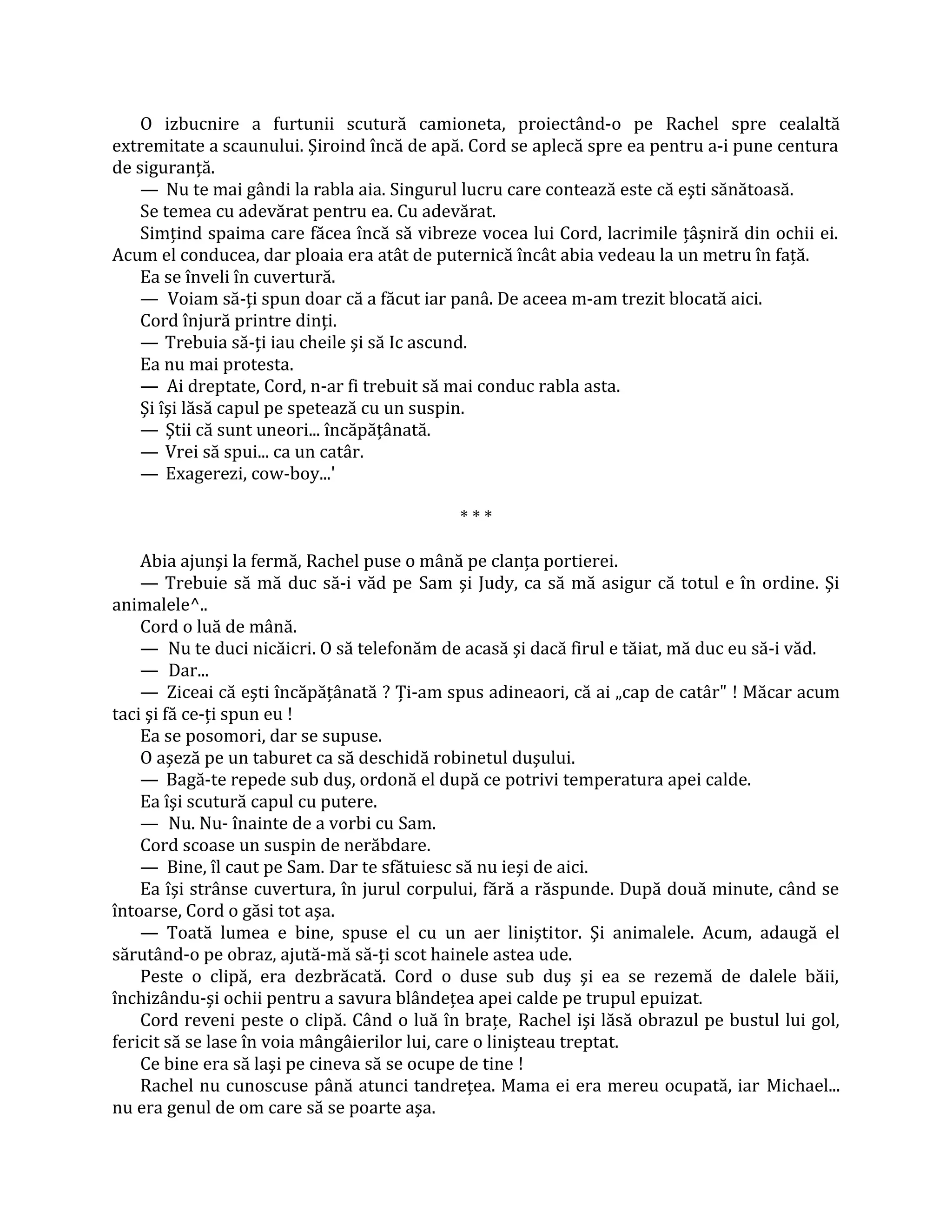 O izbucnire a furtunii scutură camioneta, proiectând-o pe Rachel spre cealaltă
extremitate a scaunului. Şiroind încă de apă. Cord se aplecă spre ea pentru a-i pune centura
de siguranţă.
    — Nu te mai gândi la rabla aia. Singurul lucru care contează este că eşti sănătoasă.
    Se temea cu adevărat pentru ea. Cu adevărat.
    Simţind spaima care făcea încă să vibreze vocea lui Cord, lacrimile ţâşniră din ochii ei.
Acum el conducea, dar ploaia era atât de puternică încât abia vedeau la un metru în faţă.
    Ea se înveli în cuvertură.
    — Voiam să-ţi spun doar că a făcut iar panâ. De aceea m-am trezit blocată aici.
    Cord înjură printre dinţi.
    — Trebuia să-ţi iau cheile şi să Ic ascund.
    Ea nu mai protesta.
    — Ai dreptate, Cord, n-ar fi trebuit să mai conduc rabla asta.
    Şi îşi lăsă capul pe spetează cu un suspin.
    — Ştii că sunt uneori... încăpăţânată.
    — Vrei să spui... ca un catâr.
    — Exagerezi, cow-boy...'

                                            ***

    Abia ajunşi la fermă, Rachel puse o mână pe clanţa portierei.
    — Trebuie să mă duc să-i văd pe Sam şi Judy, ca să mă asigur că totul e în ordine. Şi
animalele^..
    Cord o luă de mână.
    — Nu te duci nicăicri. O să telefonăm de acasă şi dacă firul e tăiat, mă duc eu să-i văd.
    — Dar...
    — Ziceai că eşti încăpăţânată ? Ţi-am spus adineaori, că ai „cap de catâr" ! Măcar acum
taci şi fă ce-ţi spun eu !
    Ea se posomori, dar se supuse.
    O aşeză pe un taburet ca să deschidă robinetul duşului.
    — Bagă-te repede sub duş, ordonă el după ce potrivi temperatura apei calde.
    Ea îşi scutură capul cu putere.
    — Nu. Nu- înainte de a vorbi cu Sam.
    Cord scoase un suspin de nerăbdare.
    — Bine, îl caut pe Sam. Dar te sfătuiesc să nu ieşi de aici.
    Ea îşi strânse cuvertura, în jurul corpului, fără a răspunde. După două minute, când se
întoarse, Cord o găsi tot aşa.
    — Toată lumea e bine, spuse el cu un aer liniştitor. Şi animalele. Acum, adaugă el
sărutând-o pe obraz, ajută-mă să-ţi scot hainele astea ude.
    Peste o clipă, era dezbrăcată. Cord o duse sub duş şi ea se rezemă de dalele băii,
închizându-şi ochii pentru a savura blândeţea apei calde pe trupul epuizat.
    Cord reveni peste o clipă. Când o luă în braţe, Rachel işi lăsă obrazul pe bustul lui gol,
fericit să se lase în voia mângâierilor lui, care o linişteau treptat.
    Ce bine era să laşi pe cineva să se ocupe de tine !
    Rachel nu cunoscuse până atunci tandreţea. Mama ei era mereu ocupată, iar Michael...
nu era genul de om care să se poarte aşa.
 