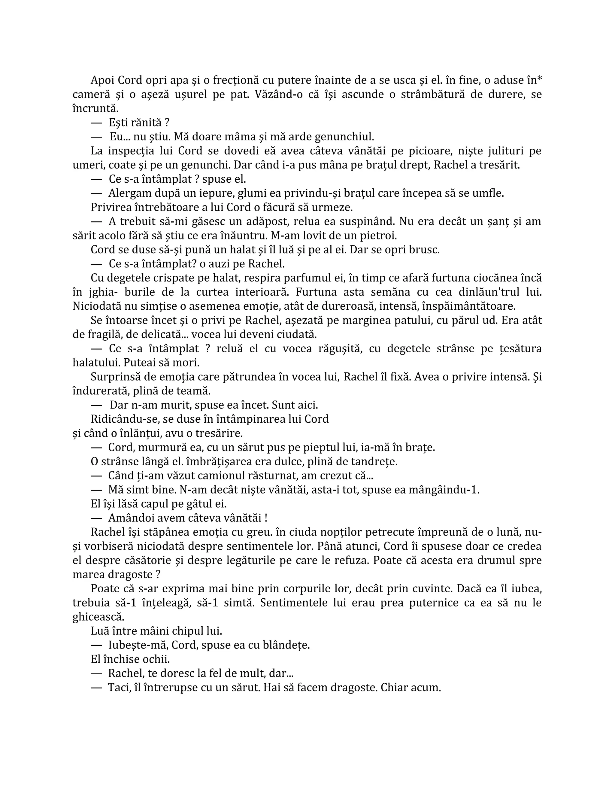 Apoi Cord opri apa şi o frecţionă cu putere înainte de a se usca şi el. în fine, o aduse în*
cameră şi o aşeză uşurel pe pat. Văzând-o că îşi ascunde o strâmbătură de durere, se
încruntă.
    — Eşti rănită ?
    — Eu... nu ştiu. Mă doare mâma şi mă arde genunchiul.
    La inspecţia lui Cord se dovedi eă avea câteva vânătăi pe picioare, nişte julituri pe
umeri, coate şi pe un genunchi. Dar când i-a pus mâna pe braţul drept, Rachel a tresărit.
    — Ce s-a întâmplat ? spuse el.
    — Alergam după un iepure, glumi ea privindu-şi braţul care începea să se umfle.
    Privirea întrebătoare a lui Cord o făcură să urmeze.
    — A trebuit să-mi găsesc un adăpost, relua ea suspinând. Nu era decât un şanţ şi am
sărit acolo fără să ştiu ce era înăuntru. M-am lovit de un pietroi.
    Cord se duse să-şi pună un halat şi îl luă şi pe al ei. Dar se opri brusc.
    — Ce s-a întâmplat? o auzi pe Rachel.
    Cu degetele crispate pe halat, respira parfumul ei, în timp ce afară furtuna ciocănea încă
în jghia- burile de la curtea interioară. Furtuna asta semăna cu cea dinlăun'trul lui.
Niciodată nu simţise o asemenea emoţie, atât de dureroasă, intensă, înspăimântătoare.
    Se întoarse încet şi o privi pe Rachel, aşezată pe marginea patului, cu părul ud. Era atât
de fragilă, de delicată... vocea lui deveni ciudată.
    — Ce s-a întâmplat ? reluă el cu vocea răguşită, cu degetele strânse pe ţesătura
halatului. Puteai să mori.
    Surprinsă de emoţia care pătrundea în vocea lui, Rachel îl fixă. Avea o privire intensă. Şi
îndurerată, plină de teamă.
    — Dar n-am murit, spuse ea încet. Sunt aici.
    Ridicându-se, se duse în întâmpinarea lui Cord
şi când o înlănţui, avu o tresărire.
    — Cord, murmură ea, cu un sărut pus pe pieptul lui, ia-mă în braţe.
    O strânse lângă el. îmbrăţişarea era dulce, plină de tandreţe.
    — Când ţi-am văzut camionul răsturnat, am crezut că...
    — Mă simt bine. N-am decât nişte vânătăi, asta-i tot, spuse ea mângâindu-1.
    El îşi lăsă capul pe gâtul ei.
    — Amândoi avem câteva vânătăi !
    Rachel îşi stăpânea emoţia cu greu. în ciuda nopţilor petrecute împreună de o lună, nu-
şi vorbiseră niciodată despre sentimentele lor. Până atunci, Cord îi spusese doar ce credea
el despre căsătorie şi despre legăturile pe care le refuza. Poate că acesta era drumul spre
marea dragoste ?
    Poate că s-ar exprima mai bine prin corpurile lor, decât prin cuvinte. Dacă ea îl iubea,
trebuia să-1 înţeleagă, să-1 simtă. Sentimentele lui erau prea puternice ca ea să nu le
ghicească.
    Luă între mâini chipul lui.
    — Iubeşte-mă, Cord, spuse ea cu blândeţe.
    El închise ochii.
    — Rachel, te doresc la fel de mult, dar...
    — Taci, îl întrerupse cu un sărut. Hai să facem dragoste. Chiar acum.
 