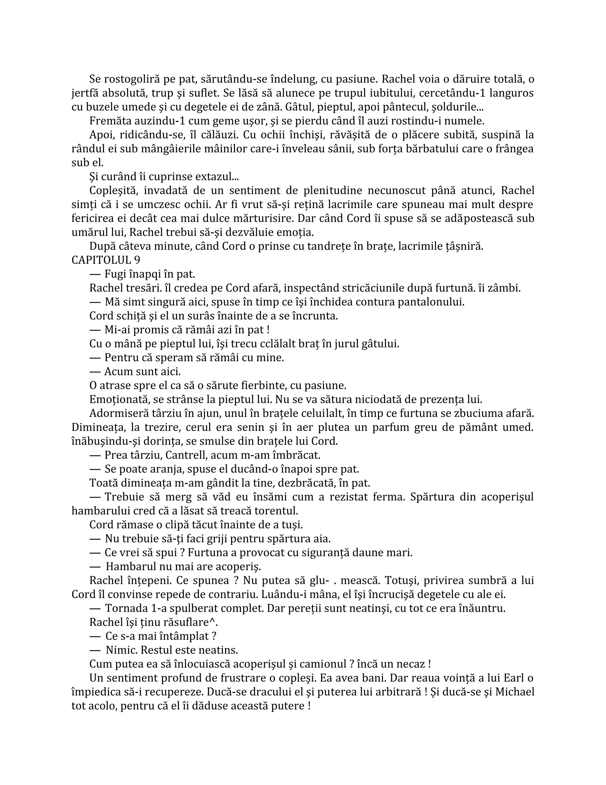 Se rostogoliră pe pat, sărutându-se îndelung, cu pasiune. Rachel voia o dăruire totală, o
jertfă absolută, trup şi suflet. Se lăsă să alunece pe trupul iubitului, cercetându-1 languros
cu buzele umede şi cu degetele ei de zână. Gâtul, pieptul, apoi pântecul, şoldurile...
    Fremăta auzindu-1 cum geme uşor, şi se pierdu când îl auzi rostindu-i numele.
    Apoi, ridicându-se, îl călăuzi. Cu ochii închişi, răvăşită de o plăcere subită, suspină la
rândul ei sub mângâierile mâinilor care-i înveleau sânii, sub forţa bărbatului care o frângea
sub el.
    Şi curând îi cuprinse extazul...
    Copleşită, invadată de un sentiment de plenitudine necunoscut până atunci, Rachel
simţi că i se umczesc ochii. Ar fi vrut să-şi reţină lacrimile care spuneau mai mult despre
fericirea ei decât cea mai dulce mărturisire. Dar când Cord îi spuse să se adăpostească sub
umărul lui, Rachel trebui să-şi dezvăluie emoţia.
    După câteva minute, când Cord o prinse cu tandreţe în braţe, lacrimile ţâşniră.
CAPITOLUL 9
    — Fugi înapqi în pat.
    Rachel tresări. îl credea pe Cord afară, inspectând stricăciunile după furtună. îi zâmbi.
    — Mă simt singură aici, spuse în timp ce îşi închidea contura pantalonului.
    Cord schiţă şi el un surâs înainte de a se încrunta.
    — Mi-ai promis că rămâi azi în pat !
    Cu o mână pe pieptul lui, îşi trecu cclălalt braţ în jurul gâtului.
    — Pentru că speram să rămâi cu mine.
    — Acum sunt aici.
    O atrase spre el ca să o sărute fierbinte, cu pasiune.
    Emoţionată, se strânse la pieptul lui. Nu se va sătura niciodată de prezenţa lui.
    Adormiseră târziu în ajun, unul în braţele celuilalt, în timp ce furtuna se zbuciuma afară.
Dimineaţa, la trezire, cerul era senin şi în aer plutea un parfum greu de pământ umed.
înăbuşindu-şi dorinţa, se smulse din braţele lui Cord.
    — Prea târziu, Cantrell, acum m-am îmbrăcat.
    — Se poate aranja, spuse el ducând-o înapoi spre pat.
    Toată dimineaţa m-am gândit la tine, dezbrăcată, în pat.
    — Trebuie să merg să văd eu însămi cum a rezistat ferma. Spărtura din acoperişul
hambarului cred că a lăsat să treacă torentul.
    Cord rămase o clipă tăcut înainte de a tuşi.
    — Nu trebuie să-ţi faci griji pentru spărtura aia.
    — Ce vrei să spui ? Furtuna a provocat cu siguranţă daune mari.
    — Hambarul nu mai are acoperiş.
    Rachel înţepeni. Ce spunea ? Nu putea să glu- . mească. Totuşi, privirea sumbră a lui
Cord îl convinse repede de contrariu. Luându-i mâna, el îşi încrucişă degetele cu ale ei.
    — Tornada 1-a spulberat complet. Dar pereţii sunt neatinşi, cu tot ce era înăuntru.
    Rachel îşi ţinu răsuflare^.
    — Ce s-a mai întâmplat ?
    — Nimic. Restul este neatins.
    Cum putea ea să înlocuiască acoperişul şi camionul ? încă un necaz !
    Un sentiment profund de frustrare o copleşi. Ea avea bani. Dar reaua voinţă a lui Earl o
împiedica să-i recupereze. Ducă-se dracului el şi puterea lui arbitrară ! Şi ducă-se şi Michael
tot acolo, pentru că el îi dăduse această putere !
 