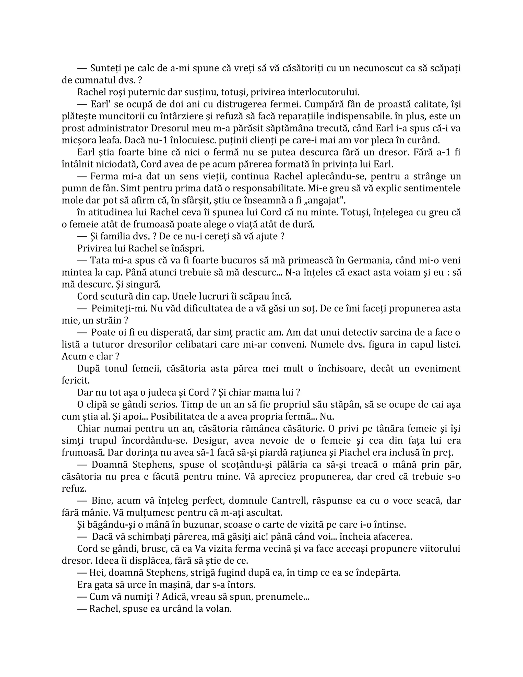 — Sunteţi pe calc de a-mi spune că vreţi să vă căsătoriţi cu un necunoscut ca să scăpaţi
de cumnatul dvs. ?
    Rachel roşi puternic dar susţinu, totuşi, privirea interlocutorului.
    — Earl' se ocupă de doi ani cu distrugerea fermei. Cumpără fân de proastă calitate, îşi
plăteşte muncitorii cu întârziere şi refuză să facă reparaţiile indispensabile. în plus, este un
prost administrator Dresorul meu m-a părăsit săptămâna trecută, când Earl i-a spus că-i va
micşora leafa. Dacă nu-1 înlocuiesc. puţinii clienţi pe care-i mai am vor pleca în curând.
    Earl ştia foarte bine că nici o fermă nu se putea descurca fără un dresor. Fără a-1 fi
întâlnit niciodată, Cord avea de pe acum părerea formată în privinţa lui Earl.
    — Ferma mi-a dat un sens vieţii, continua Rachel aplecându-se, pentru a strânge un
pumn de fân. Simt pentru prima dată o responsabilitate. Mi-e greu să vă explic sentimentele
mole dar pot să afirm că, în sfârşit, ştiu ce înseamnă a fi „angajat".
    în atitudinea lui Rachel ceva îi spunea lui Cord că nu minte. Totuşi, înţelegea cu greu că
o femeie atât de frumoasă poate alege o viaţă atât de dură.
    — Şi familia dvs. ? De ce nu-i cereţi să vă ajute ?
    Privirea lui Rachel se înăspri.
    — Tata mi-a spus că va fi foarte bucuros să mă primească în Germania, când mi-o veni
mintea la cap. Până atunci trebuie să mă descurc... N-a înţeles că exact asta voiam şi eu : să
mă descurc. Şi singură.
    Cord scutură din cap. Unele lucruri îi scăpau încă.
    — Peimiteţi-mi. Nu văd dificultatea de a vă găsi un soţ. De ce îmi faceţi propunerea asta
mie, un străin ?
    — Poate oi fi eu disperată, dar simţ practic am. Am dat unui detectiv sarcina de a face o
listă a tuturor dresorilor celibatari care mi-ar conveni. Numele dvs. figura in capul listei.
Acum e clar ?
    După tonul femeii, căsătoria asta părea mei mult o închisoare, decât un eveniment
fericit.
    Dar nu tot aşa o judeca şi Cord ? Şi chiar mama lui ?
    O clipă se gândi serios. Timp de un an să fie propriul său stăpân, să se ocupe de cai aşa
cum ştia al. Şi apoi... Posibilitatea de a avea propria fermă... Nu.
    Chiar numai pentru un an, căsătoria rămânea căsătorie. O privi pe tânăra femeie şi îşi
simţi trupul încordându-se. Desigur, avea nevoie de o femeie şi cea din faţa lui era
frumoasă. Dar dorinţa nu avea să-1 facă să-şi piardă raţiunea şi Piachel era inclusă în preţ.
    — Doamnă Stephens, spuse ol scoţându-şi pălăria ca să-şi treacă o mână prin păr,
căsătoria nu prea e făcută pentru mine. Vă apreciez propunerea, dar cred că trebuie s-o
refuz.
    — Bine, acum vă înţeleg perfect, domnule Cantrell, răspunse ea cu o voce seacă, dar
fără mânie. Vă mulţumesc pentru că m-aţi ascultat.
    Şi băgându-şi o mână în buzunar, scoase o carte de vizită pe care i-o întinse.
    — Dacă vă schimbaţi părerea, mă găsiţi aic! până când voi... încheia afacerea.
    Cord se gândi, brusc, că ea Va vizita ferma vecină şi va face aceeaşi propunere viitorului
dresor. Ideea îi displăcea, fără să ştie de ce.
    — Hei, doamnă Stephens, strigă fugind după ea, în timp ce ea se îndepărta.
    Era gata să urce în maşină, dar s-a întors.
    — Cum vă numiţi ? Adică, vreau să spun, prenumele...
    — Rachel, spuse ea urcând la volan.
 