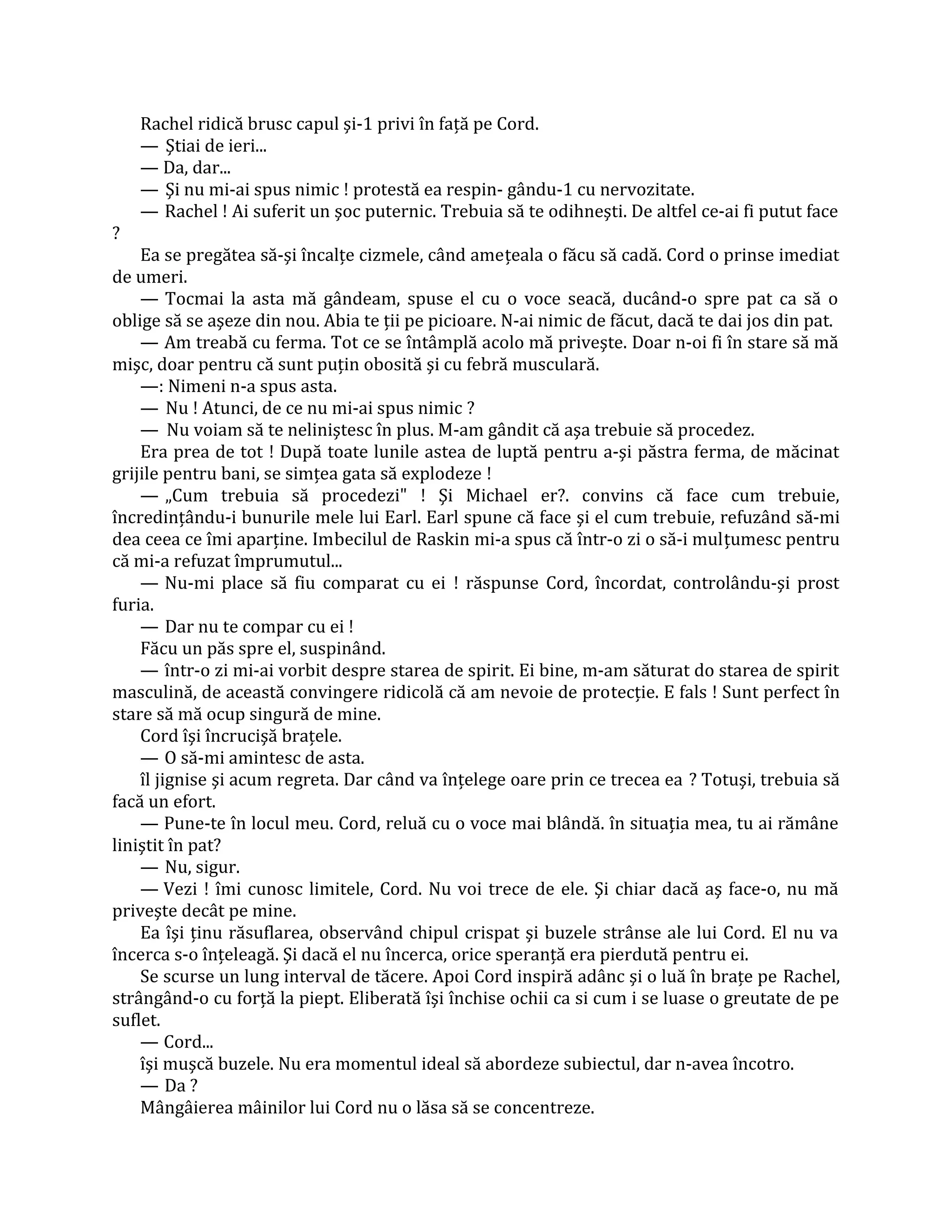Rachel ridică brusc capul şi-1 privi în faţă pe Cord.
    — Ştiai de ieri...
    — Da, dar...
    — Şi nu mi-ai spus nimic ! protestă ea respin- gându-1 cu nervozitate.
    — Rachel ! Ai suferit un şoc puternic. Trebuia să te odihneşti. De altfel ce-ai fi putut face
?
    Ea se pregătea să-şi încalţe cizmele, când ameţeala o făcu să cadă. Cord o prinse imediat
de umeri.
    — Tocmai la asta mă gândeam, spuse el cu o voce seacă, ducând-o spre pat ca să o
oblige să se aşeze din nou. Abia te ţii pe picioare. N-ai nimic de făcut, dacă te dai jos din pat.
    — Am treabă cu ferma. Tot ce se întâmplă acolo mă priveşte. Doar n-oi fi în stare să mă
mişc, doar pentru că sunt puţin obosită şi cu febră musculară.
    —: Nimeni n-a spus asta.
    — Nu ! Atunci, de ce nu mi-ai spus nimic ?
    — Nu voiam să te neliniştesc în plus. M-am gândit că aşa trebuie să procedez.
    Era prea de tot ! După toate lunile astea de luptă pentru a-şi păstra ferma, de măcinat
grijile pentru bani, se simţea gata să explodeze !
    — „Cum trebuia să procedezi" ! Şi Michael er?. convins că face cum trebuie,
încredinţându-i bunurile mele lui Earl. Earl spune că face şi el cum trebuie, refuzând să-mi
dea ceea ce îmi aparţine. Imbecilul de Raskin mi-a spus că într-o zi o să-i mulţumesc pentru
că mi-a refuzat împrumutul...
    — Nu-mi place să fiu comparat cu ei ! răspunse Cord, încordat, controlându-şi prost
furia.
    — Dar nu te compar cu ei !
    Făcu un păs spre el, suspinând.
    — într-o zi mi-ai vorbit despre starea de spirit. Ei bine, m-am săturat do starea de spirit
masculină, de această convingere ridicolă că am nevoie de protecţie. E fals ! Sunt perfect în
stare să mă ocup singură de mine.
    Cord îşi încrucişă braţele.
    — O să-mi amintesc de asta.
    îl jignise şi acum regreta. Dar când va înţelege oare prin ce trecea ea ? Totuşi, trebuia să
facă un efort.
    — Pune-te în locul meu. Cord, reluă cu o voce mai blândă. în situaţia mea, tu ai rămâne
liniştit în pat?
    — Nu, sigur.
    — Vezi ! îmi cunosc limitele, Cord. Nu voi trece de ele. Şi chiar dacă aş face-o, nu mă
priveşte decât pe mine.
    Ea îşi ţinu răsuflarea, observând chipul crispat şi buzele strânse ale lui Cord. El nu va
încerca s-o înţeleagă. Şi dacă el nu încerca, orice speranţă era pierdută pentru ei.
    Se scurse un lung interval de tăcere. Apoi Cord inspiră adânc şi o luă în braţe pe Rachel,
strângând-o cu forţă la piept. Eliberată îşi închise ochii ca si cum i se luase o greutate de pe
suflet.
    — Cord...
    îşi muşcă buzele. Nu era momentul ideal să abordeze subiectul, dar n-avea încotro.
    — Da ?
    Mângâierea mâinilor lui Cord nu o lăsa să se concentreze.
 