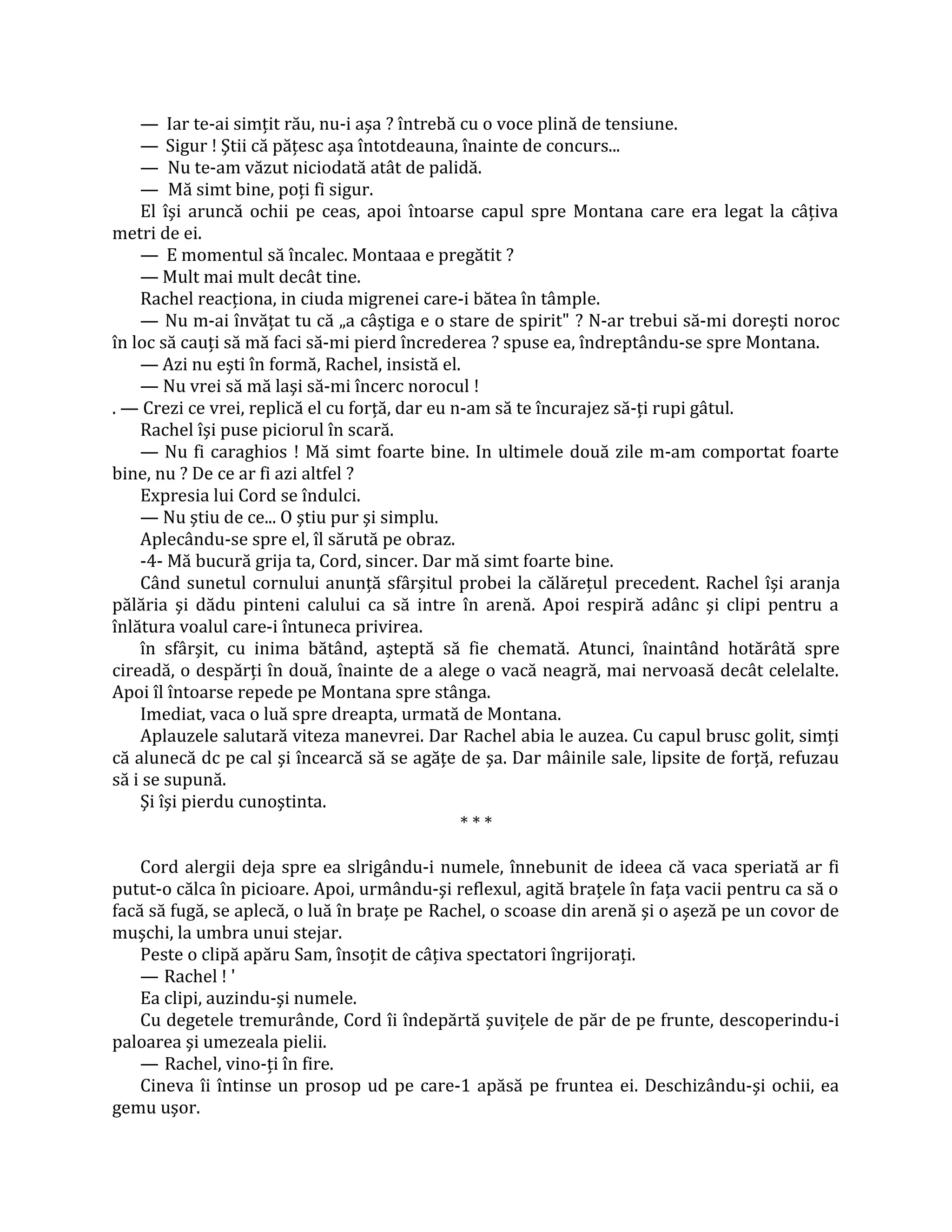 — Iar te-ai simţit rău, nu-i aşa ? întrebă cu o voce plină de tensiune.
    — Sigur ! Ştii că păţesc aşa întotdeauna, înainte de concurs...
    — Nu te-am văzut niciodată atât de palidă.
    — Mă simt bine, poţi fi sigur.
    El îşi aruncă ochii pe ceas, apoi întoarse capul spre Montana care era legat la câţiva
metri de ei.
    — E momentul să încalec. Montaaa e pregătit ?
    — Mult mai mult decât tine.
    Rachel reacţiona, in ciuda migrenei care-i bătea în tâmple.
    — Nu m-ai învăţat tu că „a câştiga e o stare de spirit" ? N-ar trebui să-mi doreşti noroc
în loc să cauţi să mă faci să-mi pierd încrederea ? spuse ea, îndreptându-se spre Montana.
    — Azi nu eşti în formă, Rachel, insistă el.
    — Nu vrei să mă laşi să-mi încerc norocul !
. — Crezi ce vrei, replică el cu forţă, dar eu n-am să te încurajez să-ţi rupi gâtul.
    Rachel îşi puse piciorul în scară.
    — Nu fi caraghios ! Mă simt foarte bine. In ultimele două zile m-am comportat foarte
bine, nu ? De ce ar fi azi altfel ?
    Expresia lui Cord se îndulci.
    — Nu ştiu de ce... O ştiu pur şi simplu.
    Aplecându-se spre el, îl sărută pe obraz.
    -4- Mă bucură grija ta, Cord, sincer. Dar mă simt foarte bine.
    Când sunetul cornului anunţă sfârşitul probei la călăreţul precedent. Rachel îşi aranja
pălăria şi dădu pinteni calului ca să intre în arenă. Apoi respiră adânc şi clipi pentru a
înlătura voalul care-i întuneca privirea.
    în sfârşit, cu inima bătând, aşteptă să fie chemată. Atunci, înaintând hotărâtă spre
cireadă, o despărţi în două, înainte de a alege o vacă neagră, mai nervoasă decât celelalte.
Apoi îl întoarse repede pe Montana spre stânga.
    Imediat, vaca o luă spre dreapta, urmată de Montana.
    Aplauzele salutară viteza manevrei. Dar Rachel abia le auzea. Cu capul brusc golit, simţi
că alunecă dc pe cal şi încearcă să se agăţe de şa. Dar mâinile sale, lipsite de forţă, refuzau
să i se supună.
    Şi îşi pierdu cunoştinta.
                                                ***

    Cord alergii deja spre ea slrigându-i numele, înnebunit de ideea că vaca speriată ar fi
putut-o călca în picioare. Apoi, urmându-şi reflexul, agită braţele în faţa vacii pentru ca să o
facă să fugă, se aplecă, o luă în braţe pe Rachel, o scoase din arenă şi o aşeză pe un covor de
muşchi, la umbra unui stejar.
    Peste o clipă apăru Sam, însoţit de câţiva spectatori îngrijoraţi.
    — Rachel ! '
    Ea clipi, auzindu-şi numele.
    Cu degetele tremurânde, Cord îi îndepărtă şuviţele de păr de pe frunte, descoperindu-i
paloarea şi umezeala pielii.
    — Rachel, vino-ţi în fire.
    Cineva îi întinse un prosop ud pe care-1 apăsă pe fruntea ei. Deschizându-şi ochii, ea
gemu uşor.
 