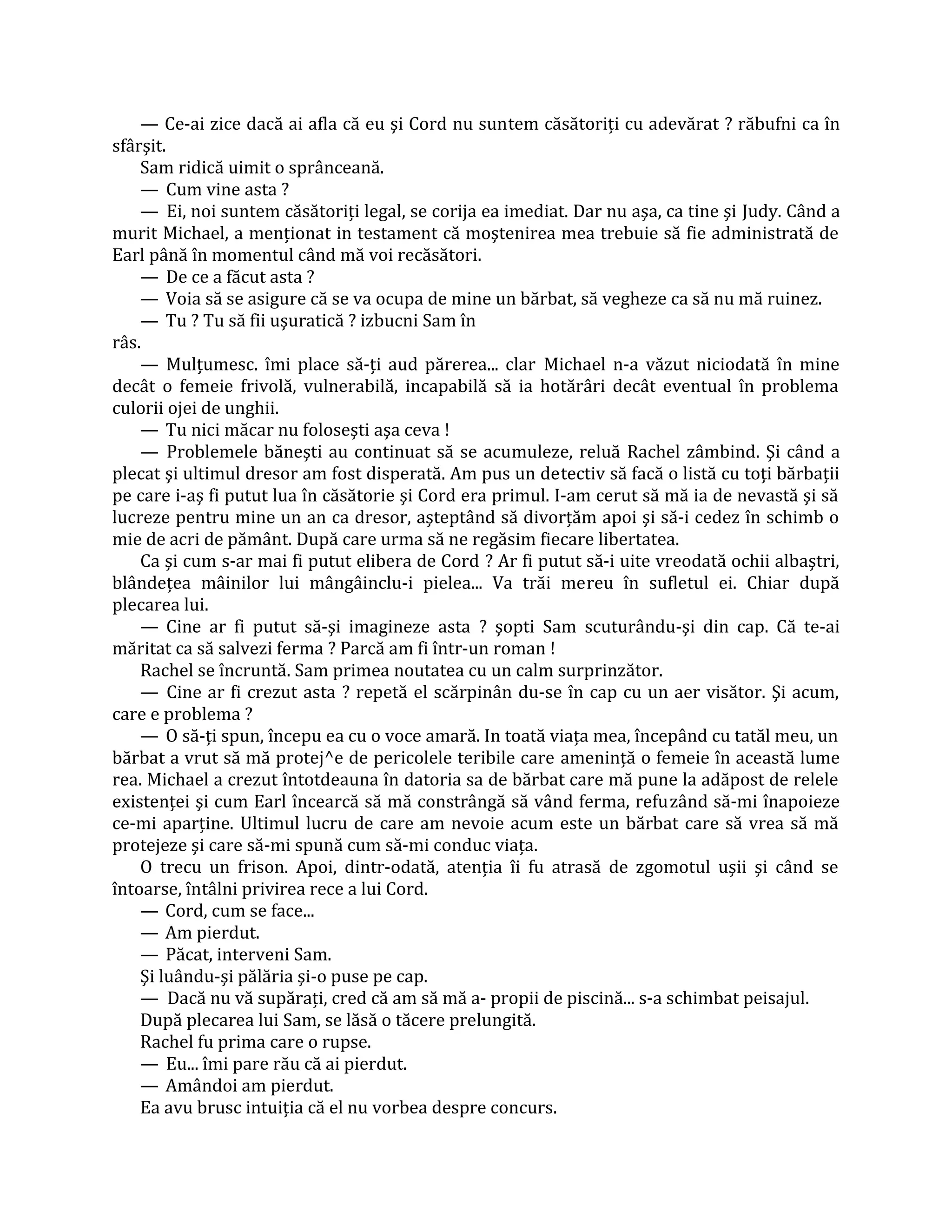 — Ce-ai zice dacă ai afla că eu şi Cord nu suntem căsătoriţi cu adevărat ? răbufni ca în
sfârşit.
    Sam ridică uimit o sprânceană.
    — Cum vine asta ?
    — Ei, noi suntem căsătoriţi legal, se corija ea imediat. Dar nu aşa, ca tine şi Judy. Când a
murit Michael, a menţionat in testament că moştenirea mea trebuie să fie administrată de
Earl până în momentul când mă voi recăsători.
    — De ce a făcut asta ?
    — Voia să se asigure că se va ocupa de mine un bărbat, să vegheze ca să nu mă ruinez.
    — Tu ? Tu să fii uşuratică ? izbucni Sam în
râs.
    — Mulţumesc. îmi place să-ţi aud părerea... clar Michael n-a văzut niciodată în mine
decât o femeie frivolă, vulnerabilă, incapabilă să ia hotărâri decât eventual în problema
culorii ojei de unghii.
    — Tu nici măcar nu foloseşti aşa ceva !
    — Problemele băneşti au continuat să se acumuleze, reluă Rachel zâmbind. Şi când a
plecat şi ultimul dresor am fost disperată. Am pus un detectiv să facă o listă cu toţi bărbaţii
pe care i-aş fi putut lua în căsătorie şi Cord era primul. I-am cerut să mă ia de nevastă şi să
lucreze pentru mine un an ca dresor, aşteptând să divorţăm apoi şi să-i cedez în schimb o
mie de acri de pământ. După care urma să ne regăsim fiecare libertatea.
    Ca şi cum s-ar mai fi putut elibera de Cord ? Ar fi putut să-i uite vreodată ochii albaştri,
blândeţea mâinilor lui mângâinclu-i pielea... Va trăi mereu în sufletul ei. Chiar după
plecarea lui.
    — Cine ar fi putut să-şi imagineze asta ? şopti Sam scuturându-şi din cap. Că te-ai
măritat ca să salvezi ferma ? Parcă am fi într-un roman !
    Rachel se încruntă. Sam primea noutatea cu un calm surprinzător.
    — Cine ar fi crezut asta ? repetă el scărpinân du-se în cap cu un aer visător. Şi acum,
care e problema ?
    — O să-ţi spun, începu ea cu o voce amară. In toată viaţa mea, începând cu tatăl meu, un
bărbat a vrut să mă protej^e de pericolele teribile care ameninţă o femeie în această lume
rea. Michael a crezut întotdeauna în datoria sa de bărbat care mă pune la adăpost de relele
existenţei şi cum Earl încearcă să mă constrângă să vând ferma, refuzând să-mi înapoieze
ce-mi aparţine. Ultimul lucru de care am nevoie acum este un bărbat care să vrea să mă
protejeze şi care să-mi spună cum să-mi conduc viaţa.
    O trecu un frison. Apoi, dintr-odată, atenţia îi fu atrasă de zgomotul uşii şi când se
întoarse, întâlni privirea rece a lui Cord.
    — Cord, cum se face...
    — Am pierdut.
    — Păcat, interveni Sam.
    Şi luându-şi pălăria şi-o puse pe cap.
    — Dacă nu vă supăraţi, cred că am să mă a- propii de piscină... s-a schimbat peisajul.
    După plecarea lui Sam, se lăsă o tăcere prelungită.
    Rachel fu prima care o rupse.
    — Eu... îmi pare rău că ai pierdut.
    — Amândoi am pierdut.
    Ea avu brusc intuiţia că el nu vorbea despre concurs.
 