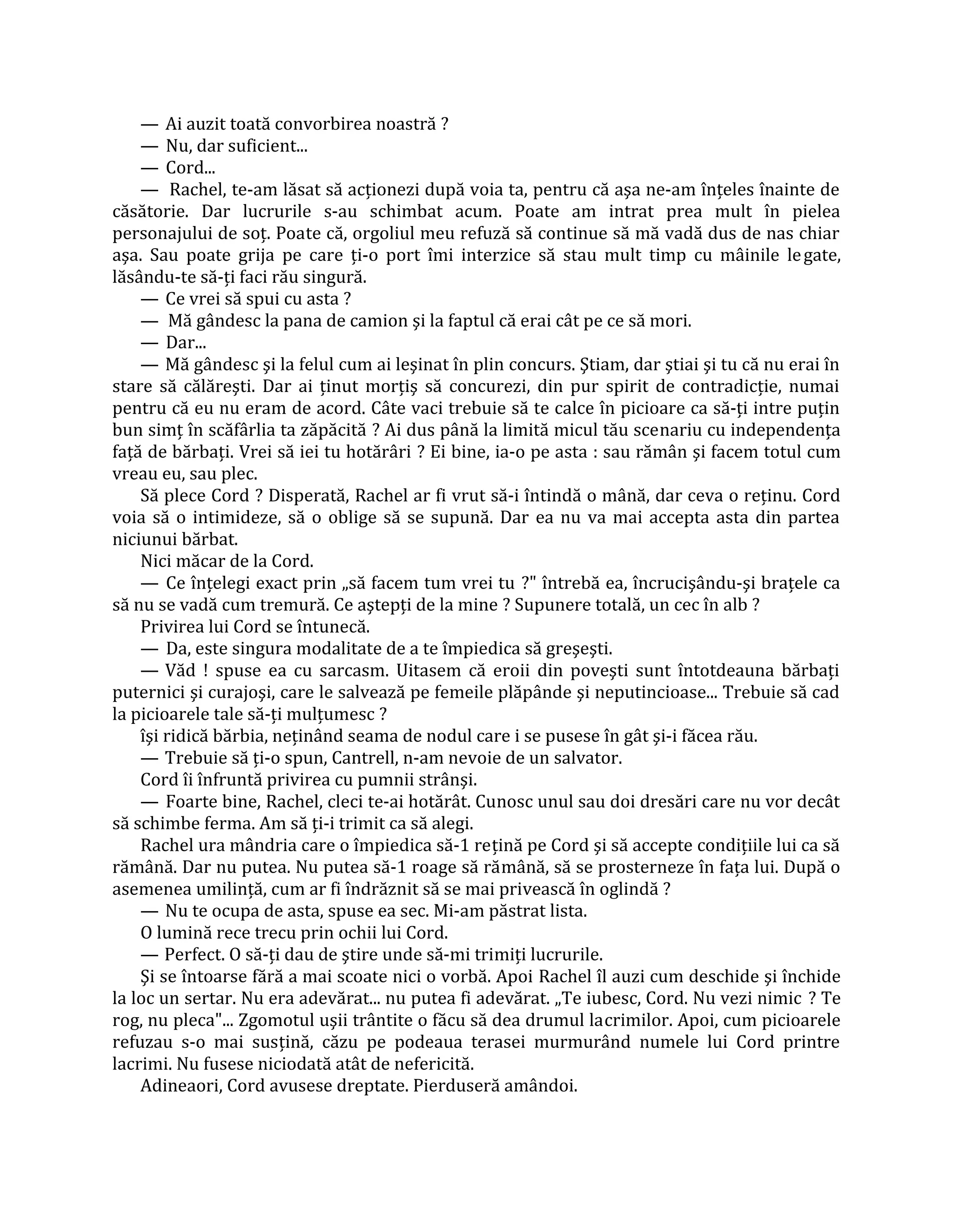 — Ai auzit toată convorbirea noastră ?
    — Nu, dar suficient...
    — Cord...
    — Rachel, te-am lăsat să acţionezi după voia ta, pentru că aşa ne-am înţeles înainte de
căsătorie. Dar lucrurile s-au schimbat acum. Poate am intrat prea mult în pielea
personajului de soţ. Poate că, orgoliul meu refuză să continue să mă vadă dus de nas chiar
aşa. Sau poate grija pe care ţi-o port îmi interzice să stau mult timp cu mâinile le gate,
lăsându-te să-ţi faci rău singură.
    — Ce vrei să spui cu asta ?
    — Mă gândesc la pana de camion şi la faptul că erai cât pe ce să mori.
    — Dar...
    — Mă gândesc şi la felul cum ai leşinat în plin concurs. Ştiam, dar ştiai şi tu că nu erai în
stare să călăreşti. Dar ai ţinut morţiş să concurezi, din pur spirit de contradicţie, numai
pentru că eu nu eram de acord. Câte vaci trebuie să te calce în picioare ca să-ţi intre puţin
bun simţ în scăfârlia ta zăpăcită ? Ai dus până la limită micul tău scenariu cu independenţa
faţă de bărbaţi. Vrei să iei tu hotărâri ? Ei bine, ia-o pe asta : sau rămân şi facem totul cum
vreau eu, sau plec.
    Să plece Cord ? Disperată, Rachel ar fi vrut să-i întindă o mână, dar ceva o reţinu. Cord
voia să o intimideze, să o oblige să se supună. Dar ea nu va mai accepta asta din partea
niciunui bărbat.
    Nici măcar de la Cord.
    — Ce înţelegi exact prin „să facem tum vrei tu ?" întrebă ea, încrucişându-şi braţele ca
să nu se vadă cum tremură. Ce aştepţi de la mine ? Supunere totală, un cec în alb ?
    Privirea lui Cord se întunecă.
    — Da, este singura modalitate de a te împiedica să greşeşti.
    — Văd ! spuse ea cu sarcasm. Uitasem că eroii din poveşti sunt întotdeauna bărbaţi
puternici şi curajoşi, care le salvează pe femeile plăpânde şi neputincioase... Trebuie să cad
la picioarele tale să-ţi mulţumesc ?
    îşi ridică bărbia, neţinând seama de nodul care i se pusese în gât şi-i făcea rău.
    — Trebuie să ţi-o spun, Cantrell, n-am nevoie de un salvator.
    Cord îi înfruntă privirea cu pumnii strânşi.
    — Foarte bine, Rachel, cleci te-ai hotărât. Cunosc unul sau doi dresări care nu vor decât
să schimbe ferma. Am să ţi-i trimit ca să alegi.
    Rachel ura mândria care o împiedica să-1 reţină pe Cord şi să accepte condiţiile lui ca să
rămână. Dar nu putea. Nu putea să-1 roage să rămână, să se prosterneze în faţa lui. După o
asemenea umilinţă, cum ar fi îndrăznit să se mai privească în oglindă ?
    — Nu te ocupa de asta, spuse ea sec. Mi-am păstrat lista.
    O lumină rece trecu prin ochii lui Cord.
    — Perfect. O să-ţi dau de ştire unde să-mi trimiţi lucrurile.
    Şi se întoarse fără a mai scoate nici o vorbă. Apoi Rachel îl auzi cum deschide şi închide
la loc un sertar. Nu era adevărat... nu putea fi adevărat. „Te iubesc, Cord. Nu vezi nimic ? Te
rog, nu pleca"... Zgomotul uşii trântite o făcu să dea drumul lacrimilor. Apoi, cum picioarele
refuzau s-o mai susţină, căzu pe podeaua terasei murmurând numele lui Cord printre
lacrimi. Nu fusese niciodată atât de nefericită.
    Adineaori, Cord avusese dreptate. Pierduseră amândoi.
 