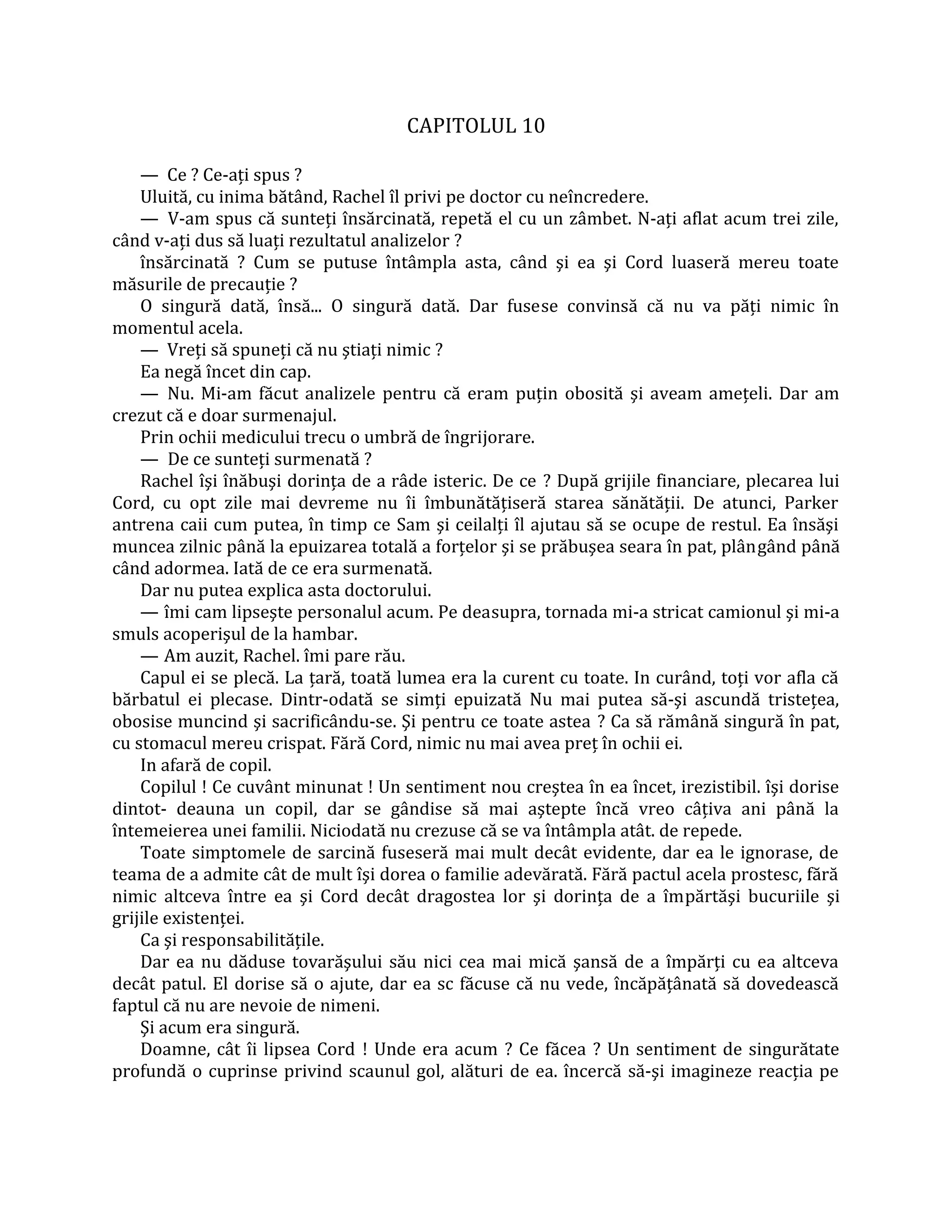 CAPITOLUL 10

    — Ce ? Ce-aţi spus ?
    Uluită, cu inima bătând, Rachel îl privi pe doctor cu neîncredere.
    — V-am spus că sunteţi însărcinată, repetă el cu un zâmbet. N-aţi aflat acum trei zile,
când v-aţi dus să luaţi rezultatul analizelor ?
    însărcinată ? Cum se putuse întâmpla asta, când şi ea şi Cord luaseră mereu toate
măsurile de precauţie ?
    O singură dată, însă... O singură dată. Dar fusese convinsă că nu va păţi nimic în
momentul acela.
    — Vreţi să spuneţi că nu ştiaţi nimic ?
    Ea negă încet din cap.
    — Nu. Mi-am făcut analizele pentru că eram puţin obosită şi aveam ameţeli. Dar am
crezut că e doar surmenajul.
    Prin ochii medicului trecu o umbră de îngrijorare.
    — De ce sunteţi surmenată ?
    Rachel îşi înăbuşi dorinţa de a râde isteric. De ce ? După grijile financiare, plecarea lui
Cord, cu opt zile mai devreme nu îi îmbunătăţiseră starea sănătăţii. De atunci, Parker
antrena caii cum putea, în timp ce Sam şi ceilalţi îl ajutau să se ocupe de restul. Ea însăşi
muncea zilnic până la epuizarea totală a forţelor şi se prăbuşea seara în pat, plângând până
când adormea. Iată de ce era surmenată.
    Dar nu putea explica asta doctorului.
    — îmi cam lipseşte personalul acum. Pe deasupra, tornada mi-a stricat camionul şi mi-a
smuls acoperişul de la hambar.
    — Am auzit, Rachel. îmi pare rău.
    Capul ei se plecă. La ţară, toată lumea era la curent cu toate. In curând, toţi vor afla că
bărbatul ei plecase. Dintr-odată se simţi epuizată Nu mai putea să-şi ascundă tristeţea,
obosise muncind şi sacrificându-se. Şi pentru ce toate astea ? Ca să rămână singură în pat,
cu stomacul mereu crispat. Fără Cord, nimic nu mai avea preţ în ochii ei.
    In afară de copil.
    Copilul ! Ce cuvânt minunat ! Un sentiment nou creştea în ea încet, irezistibil. îşi dorise
dintot- deauna un copil, dar se gândise să mai aştepte încă vreo câţiva ani până la
întemeierea unei familii. Niciodată nu crezuse că se va întâmpla atât. de repede.
    Toate simptomele de sarcină fuseseră mai mult decât evidente, dar ea le ignorase, de
teama de a admite cât de mult îşi dorea o familie adevărată. Fără pactul acela prostesc, fără
nimic altceva între ea şi Cord decât dragostea lor şi dorinţa de a împărtăşi bucuriile şi
grijile existenţei.
    Ca şi responsabilităţile.
    Dar ea nu dăduse tovarăşului său nici cea mai mică şansă de a împărţi cu ea altceva
decât patul. El dorise să o ajute, dar ea sc făcuse că nu vede, încăpăţânată să dovedească
faptul că nu are nevoie de nimeni.
    Şi acum era singură.
    Doamne, cât îi lipsea Cord ! Unde era acum ? Ce făcea ? Un sentiment de singurătate
profundă o cuprinse privind scaunul gol, alături de ea. încercă să-şi imagineze reacţia pe
 