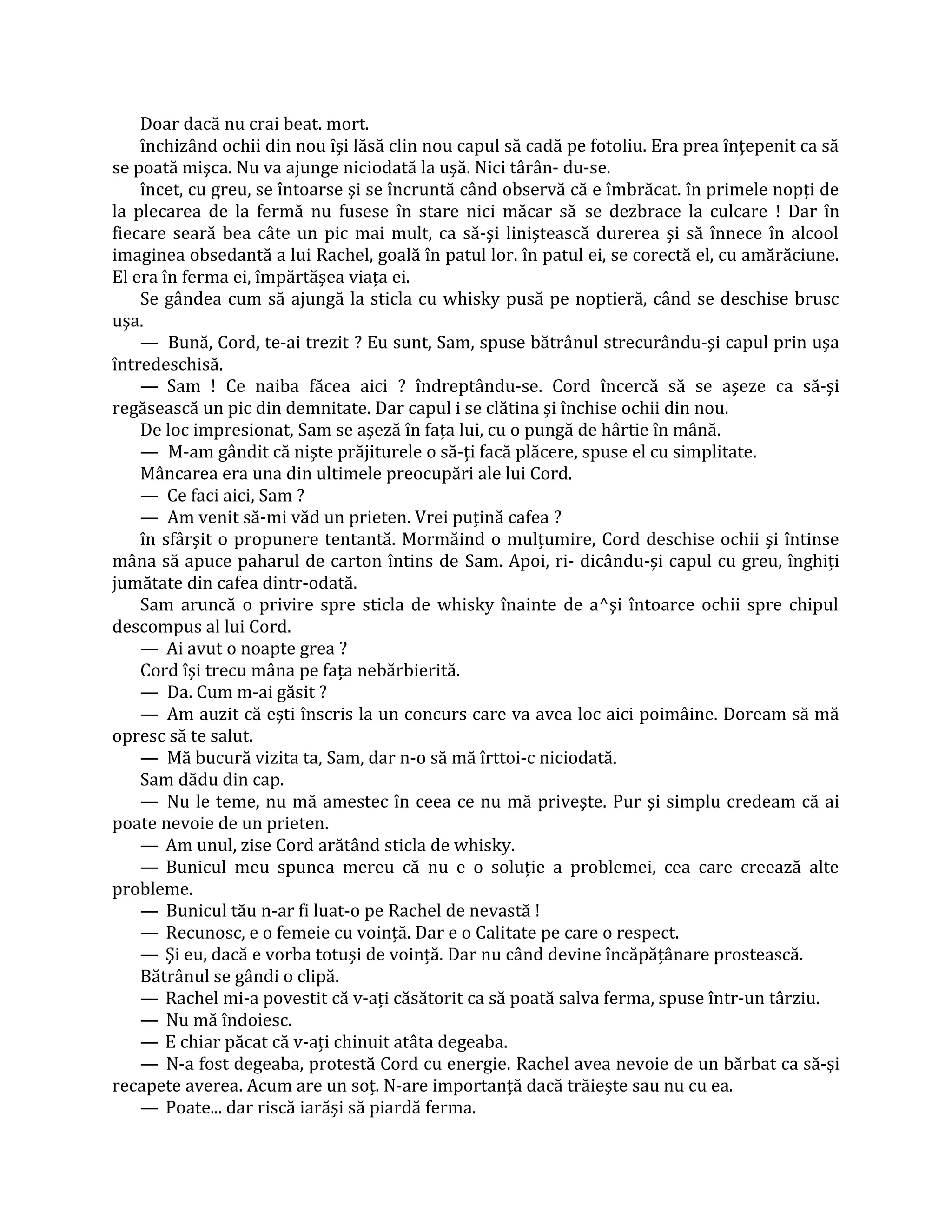 Doar dacă nu crai beat. mort.
    închizând ochii din nou îşi lăsă clin nou capul să cadă pe fotoliu. Era prea înţepenit ca să
se poată mişca. Nu va ajunge niciodată la uşă. Nici târân- du-se.
    încet, cu greu, se întoarse şi se încruntă când observă că e îmbrăcat. în primele nopţi de
la plecarea de la fermă nu fusese în stare nici măcar să se dezbrace la culcare ! Dar în
fiecare seară bea câte un pic mai mult, ca să-şi liniştească durerea şi să înnece în alcool
imaginea obsedantă a lui Rachel, goală în patul lor. în patul ei, se corectă el, cu amărăciune.
El era în ferma ei, împărtăşea viaţa ei.
    Se gândea cum să ajungă la sticla cu whisky pusă pe noptieră, când se deschise brusc
uşa.
    — Bună, Cord, te-ai trezit ? Eu sunt, Sam, spuse bătrânul strecurându-şi capul prin uşa
întredeschisă.
    — Sam ! Ce naiba făcea aici ? îndreptându-se. Cord încercă să se aşeze ca să-şi
regăsească un pic din demnitate. Dar capul i se clătina şi închise ochii din nou.
    De loc impresionat, Sam se aşeză în faţa lui, cu o pungă de hârtie în mână.
    — M-am gândit că nişte prăjiturele o să-ţi facă plăcere, spuse el cu simplitate.
    Mâncarea era una din ultimele preocupări ale lui Cord.
    — Ce faci aici, Sam ?
    — Am venit să-mi văd un prieten. Vrei puţină cafea ?
    în sfârşit o propunere tentantă. Mormăind o mulţumire, Cord deschise ochii şi întinse
mâna să apuce paharul de carton întins de Sam. Apoi, ri- dicându-şi capul cu greu, înghiţi
jumătate din cafea dintr-odată.
    Sam aruncă o privire spre sticla de whisky înainte de a^şi întoarce ochii spre chipul
descompus al lui Cord.
    — Ai avut o noapte grea ?
    Cord îşi trecu mâna pe faţa nebărbierită.
    — Da. Cum m-ai găsit ?
    — Am auzit că eşti înscris la un concurs care va avea loc aici poimâine. Doream să mă
opresc să te salut.
    — Mă bucură vizita ta, Sam, dar n-o să mă îrttoi-c niciodată.
    Sam dădu din cap.
    — Nu le teme, nu mă amestec în ceea ce nu mă priveşte. Pur şi simplu credeam că ai
poate nevoie de un prieten.
    — Am unul, zise Cord arătând sticla de whisky.
    — Bunicul meu spunea mereu că nu e o soluţie a problemei, cea care creează alte
probleme.
    — Bunicul tău n-ar fi luat-o pe Rachel de nevastă !
    — Recunosc, e o femeie cu voinţă. Dar e o Calitate pe care o respect.
    — Şi eu, dacă e vorba totuşi de voinţă. Dar nu când devine încăpăţânare prostească.
    Bătrânul se gândi o clipă.
    — Rachel mi-a povestit că v-aţi căsătorit ca să poată salva ferma, spuse într-un târziu.
    — Nu mă îndoiesc.
    — E chiar păcat că v-aţi chinuit atâta degeaba.
    — N-a fost degeaba, protestă Cord cu energie. Rachel avea nevoie de un bărbat ca să-şi
recapete averea. Acum are un soţ. N-are importanţă dacă trăieşte sau nu cu ea.
    — Poate... dar riscă iarăşi să piardă ferma.
 