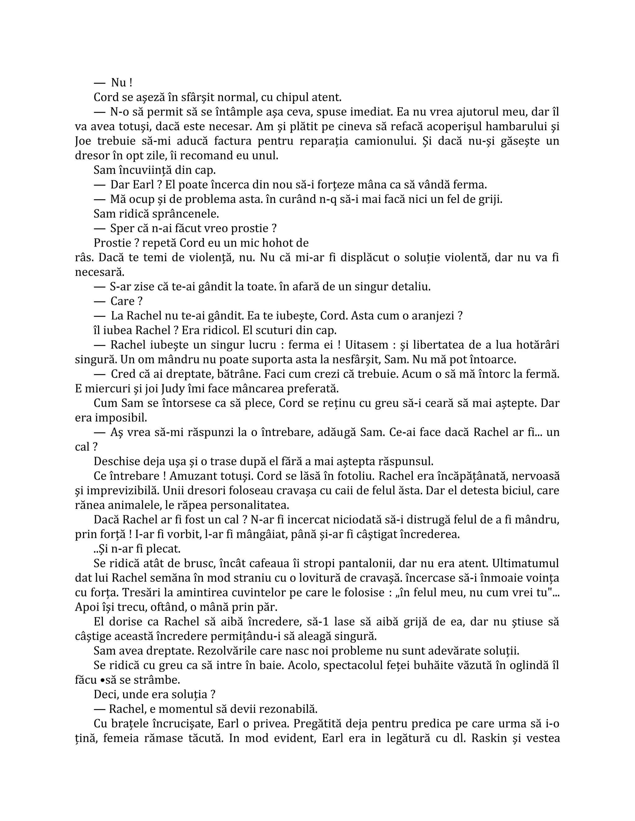 — Nu !
    Cord se aşeză în sfârşit normal, cu chipul atent.
    — N-o să permit să se întâmple aşa ceva, spuse imediat. Ea nu vrea ajutorul meu, dar îl
va avea totuşi, dacă este necesar. Am şi plătit pe cineva să refacă acoperişul hambarului şi
Joe trebuie să-mi aducă factura pentru reparaţia camionului. Şi dacă nu-şi găseşte un
dresor în opt zile, îi recomand eu unul.
    Sam încuviinţă din cap.
    — Dar Earl ? El poate încerca din nou să-i forţeze mâna ca să vândă ferma.
    — Mă ocup şi de problema asta. în curând n-q să-i mai facă nici un fel de griji.
    Sam ridică sprâncenele.
    — Sper că n-ai făcut vreo prostie ?
    Prostie ? repetă Cord eu un mic hohot de
râs. Dacă te temi de violenţă, nu. Nu că mi-ar fi displăcut o soluţie violentă, dar nu va fi
necesară.
    — S-ar zise că te-ai gândit la toate. în afară de un singur detaliu.
    — Care ?
    — La Rachel nu te-ai gândit. Ea te iubeşte, Cord. Asta cum o aranjezi ?
    îl iubea Rachel ? Era ridicol. El scuturi din cap.
    — Rachel iubeşte un singur lucru : ferma ei ! Uitasem : şi libertatea de a lua hotărâri
singură. Un om mândru nu poate suporta asta la nesfârşit, Sam. Nu mă pot întoarce.
    — Cred că ai dreptate, bătrâne. Faci cum crezi că trebuie. Acum o să mă întorc la fermă.
E miercuri şi joi Judy îmi face mâncarea preferată.
    Cum Sam se întorsese ca să plece, Cord se reţinu cu greu să-i ceară să mai aştepte. Dar
era imposibil.
    — Aş vrea să-mi răspunzi la o întrebare, adăugă Sam. Ce-ai face dacă Rachel ar fi... un
cal ?
    Deschise deja uşa şi o trase după el fără a mai aştepta răspunsul.
    Ce întrebare ! Amuzant totuşi. Cord se lăsă în fotoliu. Rachel era încăpăţânată, nervoasă
şi imprevizibilă. Unii dresori foloseau cravaşa cu caii de felul ăsta. Dar el detesta biciul, care
rănea animalele, le răpea personalitatea.
    Dacă Rachel ar fi fost un cal ? N-ar fi incercat niciodată să-i distrugă felul de a fi mândru,
prin forţă ! I-ar fi vorbit, l-ar fi mângâiat, până şi-ar fi câştigat încrederea.
    ..Şi n-ar fi plecat.
    Se ridică atât de brusc, încât cafeaua îi stropi pantalonii, dar nu era atent. Ultimatumul
dat lui Rachel semăna în mod straniu cu o lovitură de cravaşă. încercase să-i înmoaie voinţa
cu forţa. Tresări la amintirea cuvintelor pe care le folosise : „în felul meu, nu cum vrei tu"...
Apoi îşi trecu, oftând, o mână prin păr.
    El dorise ca Rachel să aibă încredere, să-1 lase să aibă grijă de ea, dar nu ştiuse să
câştige această încredere permiţându-i să aleagă singură.
    Sam avea dreptate. Rezolvările care nasc noi probleme nu sunt adevărate soluţii.
    Se ridică cu greu ca să intre în baie. Acolo, spectacolul feţei buhăite văzută în oglindă îl
făcu •să se strâmbe.
    Deci, unde era soluţia ?
    — Rachel, e momentul să devii rezonabilă.
    Cu braţele încrucişate, Earl o privea. Pregătită deja pentru predica pe care urma să i-o
ţină, femeia rămase tăcută. In mod evident, Earl era in legătură cu dl. Raskin şi vestea
 