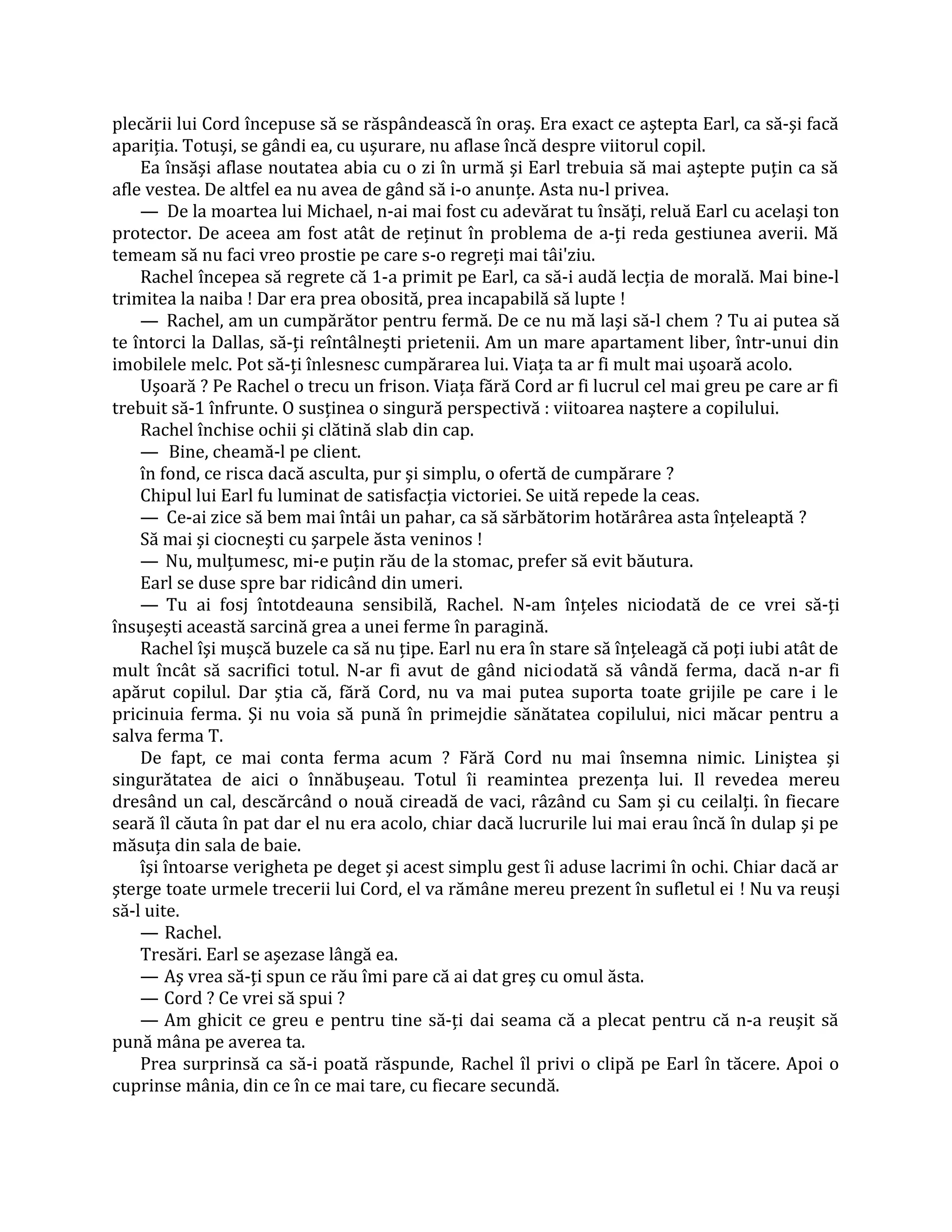 plecării lui Cord începuse să se răspândească în oraş. Era exact ce aştepta Earl, ca să-şi facă
apariţia. Totuşi, se gândi ea, cu uşurare, nu aflase încă despre viitorul copil.
    Ea însăşi aflase noutatea abia cu o zi în urmă şi Earl trebuia să mai aştepte puţin ca să
afle vestea. De altfel ea nu avea de gând să i-o anunţe. Asta nu-l privea.
    — De la moartea lui Michael, n-ai mai fost cu adevărat tu însăţi, reluă Earl cu acelaşi ton
protector. De aceea am fost atât de reţinut în problema de a-ţi reda gestiunea averii. Mă
temeam să nu faci vreo prostie pe care s-o regreţi mai tâi'ziu.
    Rachel începea să regrete că 1-a primit pe Earl, ca să-i audă lecţia de morală. Mai bine-l
trimitea la naiba ! Dar era prea obosită, prea incapabilă să lupte !
    — Rachel, am un cumpărător pentru fermă. De ce nu mă laşi să-l chem ? Tu ai putea să
te întorci la Dallas, să-ţi reîntâlneşti prietenii. Am un mare apartament liber, într-unui din
imobilele melc. Pot să-ţi înlesnesc cumpărarea lui. Viaţa ta ar fi mult mai uşoară acolo.
    Uşoară ? Pe Rachel o trecu un frison. Viaţa fără Cord ar fi lucrul cel mai greu pe care ar fi
trebuit să-1 înfrunte. O susţinea o singură perspectivă : viitoarea naştere a copilului.
    Rachel închise ochii şi clătină slab din cap.
    — Bine, cheamă-l pe client.
    în fond, ce risca dacă asculta, pur şi simplu, o ofertă de cumpărare ?
    Chipul lui Earl fu luminat de satisfacţia victoriei. Se uită repede la ceas.
    — Ce-ai zice să bem mai întâi un pahar, ca să sărbătorim hotărârea asta înţeleaptă ?
    Să mai şi ciocneşti cu şarpele ăsta veninos !
    — Nu, mulţumesc, mi-e puţin rău de la stomac, prefer să evit băutura.
    Earl se duse spre bar ridicând din umeri.
    — Tu ai fosj întotdeauna sensibilă, Rachel. N-am înţeles niciodată de ce vrei să-ţi
însuşeşti această sarcină grea a unei ferme în paragină.
    Rachel îşi muşcă buzele ca să nu ţipe. Earl nu era în stare să înţeleagă că poţi iubi atât de
mult încât să sacrifici totul. N-ar fi avut de gând niciodată să vândă ferma, dacă n-ar fi
apărut copilul. Dar ştia că, fără Cord, nu va mai putea suporta toate grijile pe care i le
pricinuia ferma. Şi nu voia să pună în primejdie sănătatea copilului, nici măcar pentru a
salva ferma T.
    De fapt, ce mai conta ferma acum ? Fără Cord nu mai însemna nimic. Liniştea şi
singurătatea de aici o înnăbuşeau. Totul îi reamintea prezenţa lui. Il revedea mereu
dresând un cal, descărcând o nouă cireadă de vaci, râzând cu Sam şi cu ceilalţi. în fiecare
seară îl căuta în pat dar el nu era acolo, chiar dacă lucrurile lui mai erau încă în dulap şi pe
măsuţa din sala de baie.
    îşi întoarse verigheta pe deget şi acest simplu gest îi aduse lacrimi în ochi. Chiar dacă ar
şterge toate urmele trecerii lui Cord, el va rămâne mereu prezent în sufletul ei ! Nu va reuşi
să-l uite.
    — Rachel.
    Tresări. Earl se aşezase lângă ea.
    — Aş vrea să-ţi spun ce rău îmi pare că ai dat greş cu omul ăsta.
    — Cord ? Ce vrei să spui ?
    — Am ghicit ce greu e pentru tine să-ţi dai seama că a plecat pentru că n-a reuşit să
pună mâna pe averea ta.
    Prea surprinsă ca să-i poată răspunde, Rachel îl privi o clipă pe Earl în tăcere. Apoi o
cuprinse mânia, din ce în ce mai tare, cu fiecare secundă.
 