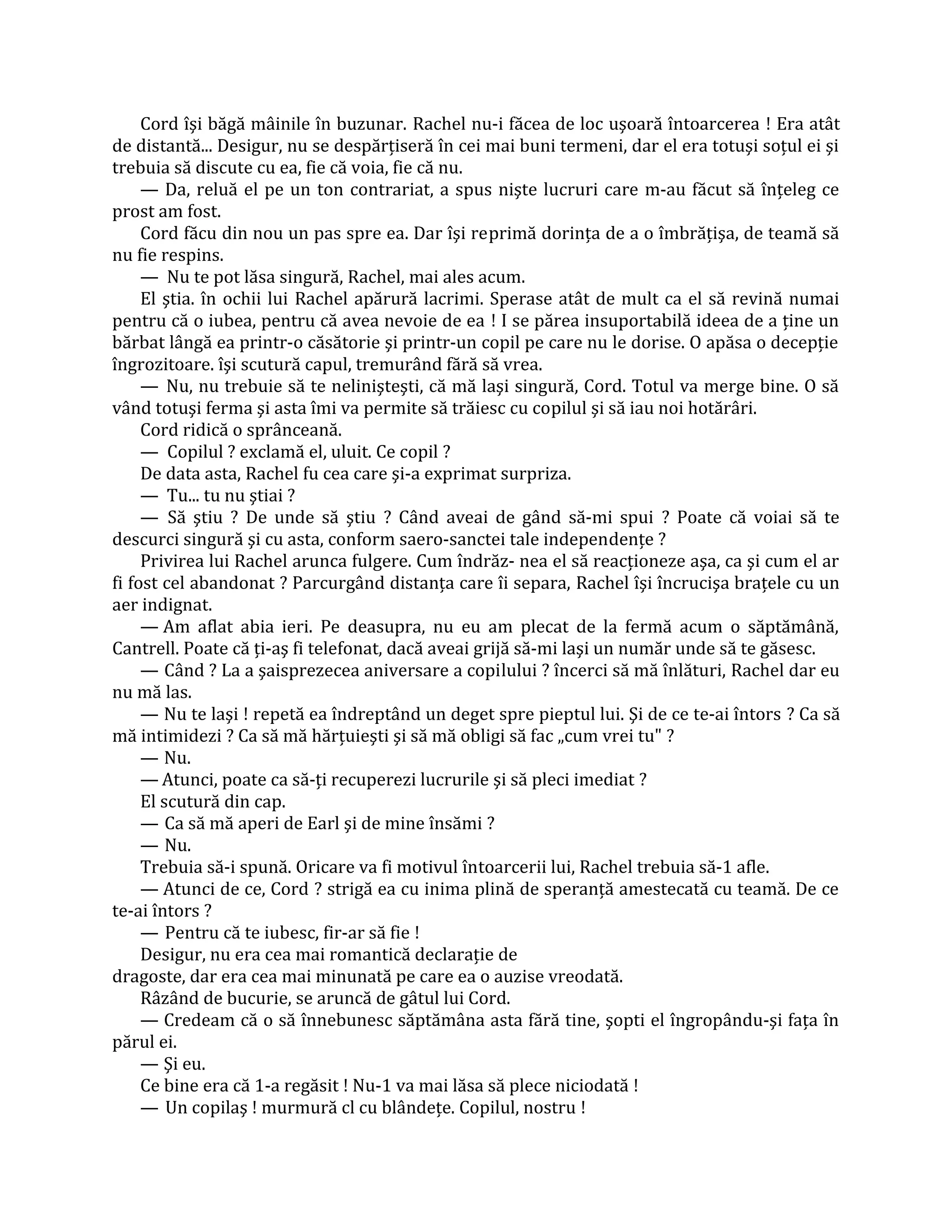 Cord îşi băgă mâinile în buzunar. Rachel nu-i făcea de loc uşoară întoarcerea ! Era atât
de distantă... Desigur, nu se despărţiseră în cei mai buni termeni, dar el era totuşi soţul ei şi
trebuia să discute cu ea, fie că voia, fie că nu.
     — Da, reluă el pe un ton contrariat, a spus nişte lucruri care m-au făcut să înţeleg ce
prost am fost.
     Cord făcu din nou un pas spre ea. Dar îşi reprimă dorinţa de a o îmbrăţişa, de teamă să
nu fie respins.
     — Nu te pot lăsa singură, Rachel, mai ales acum.
     El ştia. în ochii lui Rachel apărură lacrimi. Sperase atât de mult ca el să revină numai
pentru că o iubea, pentru că avea nevoie de ea ! I se părea insuportabilă ideea de a ţine un
bărbat lângă ea printr-o căsătorie şi printr-un copil pe care nu le dorise. O apăsa o decepţie
îngrozitoare. îşi scutură capul, tremurând fără să vrea.
     — Nu, nu trebuie să te nelinişteşti, că mă laşi singură, Cord. Totul va merge bine. O să
vând totuşi ferma şi asta îmi va permite să trăiesc cu copilul şi să iau noi hotărâri.
     Cord ridică o sprânceană.
     — Copilul ? exclamă el, uluit. Ce copil ?
     De data asta, Rachel fu cea care şi-a exprimat surpriza.
     — Tu... tu nu ştiai ?
     — Să ştiu ? De unde să ştiu ? Când aveai de gând să-mi spui ? Poate că voiai să te
descurci singură şi cu asta, conform saero-sanctei tale independenţe ?
     Privirea lui Rachel arunca fulgere. Cum îndrăz- nea el să reacţioneze aşa, ca şi cum el ar
fi fost cel abandonat ? Parcurgând distanţa care îi separa, Rachel îşi încrucişa braţele cu un
aer indignat.
     — Am aflat abia ieri. Pe deasupra, nu eu am plecat de la fermă acum o săptămână,
Cantrell. Poate că ţi-aş fi telefonat, dacă aveai grijă să-mi laşi un număr unde să te găsesc.
     — Când ? La a şaisprezecea aniversare a copilului ? încerci să mă înlături, Rachel dar eu
nu mă las.
     — Nu te laşi ! repetă ea îndreptând un deget spre pieptul lui. Şi de ce te-ai întors ? Ca să
mă intimidezi ? Ca să mă hărţuieşti şi să mă obligi să fac „cum vrei tu" ?
     — Nu.
     — Atunci, poate ca să-ţi recuperezi lucrurile şi să pleci imediat ?
     El scutură din cap.
     — Ca să mă aperi de Earl şi de mine însămi ?
     — Nu.
     Trebuia să-i spună. Oricare va fi motivul întoarcerii lui, Rachel trebuia să-1 afle.
     — Atunci de ce, Cord ? strigă ea cu inima plină de speranţă amestecată cu teamă. De ce
te-ai întors ?
     — Pentru că te iubesc, fir-ar să fie !
     Desigur, nu era cea mai romantică declaraţie de
dragoste, dar era cea mai minunată pe care ea o auzise vreodată.
     Râzând de bucurie, se aruncă de gâtul lui Cord.
     — Credeam că o să înnebunesc săptămâna asta fără tine, şopti el îngropându-şi faţa în
părul ei.
     — Şi eu.
     Ce bine era că 1-a regăsit ! Nu-1 va mai lăsa să plece niciodată !
     — Un copilaş ! murmură cl cu blândeţe. Copilul, nostru !
 