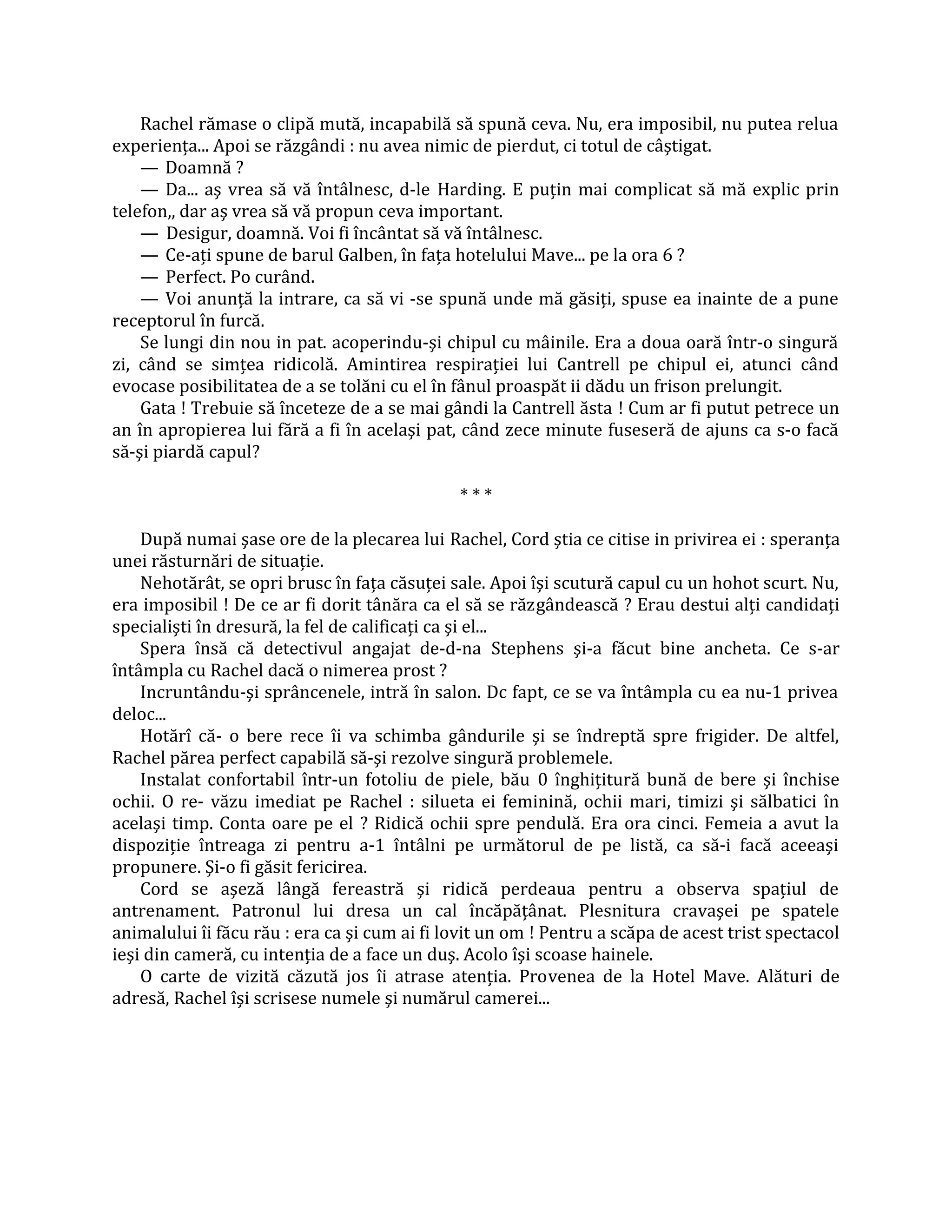 Rachel rămase o clipă mută, incapabilă să spună ceva. Nu, era imposibil, nu putea relua
experienţa... Apoi se răzgândi : nu avea nimic de pierdut, ci totul de câştigat.
    — Doamnă ?
    — Da... aş vrea să vă întâlnesc, d-le Harding. E puţin mai complicat să mă explic prin
telefon,, dar aş vrea să vă propun ceva important.
    — Desigur, doamnă. Voi fi încântat să vă întâlnesc.
    — Ce-aţi spune de barul Galben, în faţa hotelului Mave... pe la ora 6 ?
    — Perfect. Po curând.
    — Voi anunţă la intrare, ca să vi -se spună unde mă găsiţi, spuse ea inainte de a pune
receptorul în furcă.
    Se lungi din nou in pat. acoperindu-şi chipul cu mâinile. Era a doua oară într-o singură
zi, când se simţea ridicolă. Amintirea respiraţiei lui Cantrell pe chipul ei, atunci când
evocase posibilitatea de a se tolăni cu el în fânul proaspăt ii dădu un frison prelungit.
    Gata ! Trebuie să înceteze de a se mai gândi la Cantrell ăsta ! Cum ar fi putut petrece un
an în apropierea lui fără a fi în acelaşi pat, când zece minute fuseseră de ajuns ca s-o facă
să-şi piardă capul?

                                              ***

    După numai şase ore de la plecarea lui Rachel, Cord ştia ce citise in privirea ei : speranţa
unei răsturnări de situaţie.
    Nehotărât, se opri brusc în faţa căsuţei sale. Apoi îşi scutură capul cu un hohot scurt. Nu,
era imposibil ! De ce ar fi dorit tânăra ca el să se răzgândească ? Erau destui alţi candidaţi
specialişti în dresură, la fel de calificaţi ca şi el...
    Spera însă că detectivul angajat de-d-na Stephens şi-a făcut bine ancheta. Ce s-ar
întâmpla cu Rachel dacă o nimerea prost ?
    Incruntându-şi sprâncenele, intră în salon. Dc fapt, ce se va întâmpla cu ea nu-1 privea
deloc...
    Hotărî că- o bere rece îi va schimba gândurile şi se îndreptă spre frigider. De altfel,
Rachel părea perfect capabilă să-şi rezolve singură problemele.
    Instalat confortabil într-un fotoliu de piele, bău 0 înghiţitură bună de bere şi închise
ochii. O re- văzu imediat pe Rachel : silueta ei feminină, ochii mari, timizi şi sălbatici în
acelaşi timp. Conta oare pe el ? Ridică ochii spre pendulă. Era ora cinci. Femeia a avut la
dispoziţie întreaga zi pentru a-1 întâlni pe următorul de pe listă, ca să-i facă aceeaşi
propunere. Şi-o fi găsit fericirea.
    Cord se aşeză lângă fereastră şi ridică perdeaua pentru a observa spaţiul de
antrenament. Patronul lui dresa un cal încăpăţânat. Plesnitura cravaşei pe spatele
animalului îi făcu rău : era ca şi cum ai fi lovit un om ! Pentru a scăpa de acest trist spectacol
ieşi din cameră, cu intenţia de a face un duş. Acolo îşi scoase hainele.
    O carte de vizită căzută jos îi atrase atenţia. Provenea de la Hotel Mave. Alături de
adresă, Rachel îşi scrisese numele şi numărul camerei...
 