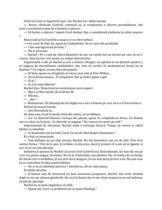 Ochii lui Cord se îngustară uşor, dar Rachel nu-i dădu atenţie.
    — Bravo, domnule Cantrell, continuă ea, ai compromis o afacere promiţătoare. Am
avut o excelentă ocazie de a încheia o afacere.
    — Să închei o afacere ! repetă Cord râzând. Aşa e considerată căsătoria în zilele noastre
?
    Râsul cald al lui Cord făcu asupra ei un efect nebun.
    —• In cazul de faţă, da, spuse ea, îndepărtân- du-se uşor din prudenţă.
    — Cine mai figurează pe listă ?
    — Nu te priveşte.
    — Rachel ! Pe o rază de câţiva kilometri de aici nu există nici un dresor pe care să nu-1
cunosc. Ştiu lucruri care poate au scăpat detectivului.
    Argumentul o izbi pe Rachel şi avu o ezitare. Desigur, nu apelase la un detectiv pentru a
se asigura de mortalitatea candidaţilor, dar cum să verifici că anchetatorul însuşi nu se
înşelase ? Cu regret, scoase lista din poşetă :
    — Ei bine, spuse ea, dregându-şi vocea, mai este şi Pete Wilkes...
    — De la ferma Jensen... E competent. Dar şi tatăl a patru copii.
    — Ei şi ?
    — In trei state diferite !
    Rachel tăcu. Detectivul nu menţionase acest aspect.
    — Mai e şi Wes Smith, de la ferma W.
    — Eficace...
    — ...dar ?
    — Nestatornic. Pe distanţă de trei leghe nu e nici o femeie pe care să n-o fi frecventat-o.
    Rachel îşi muşcă buzele.
    —: Jim Atwood de la...
    De data asta, Cord îi smulse lista din mâini, cu nerăbdare.
    — Cei 'ca Atwood folosesc cravaşa din păcate, spuse el, crispându-se brusc. Cu femeia
sau cu calul, nu le pasă... Ce detectiv ai angajat ? Nu cumva era senil sau orb ?
    Impresionată de izbucnire, Rachel simţi o nelinişte bruscă. Totuşi, îşi reveni şi ridică
bărbia cu mândrie.
    — Şi dumneata eşti pe listă, Cord. Ce am de aflat despre dumneata ?
    El o fixă cu intensitate.
    — Toţi bărbaţii au un chip ascuns, Rachel. Nu mă deosebesc nici eu de alţii. Vrei să-ţi
salvezi ferma ? Pot să te ajut. Şi trebuie să mă crezi, dacă-ţi promit că n-am să te jignesc şi
nici nu te voi mai deranja.
    Iniţiativa îi spunea lui Rachel că acest Cord Cantrell era, fără îndoială, cel mai rău soţ pe
care l-ar putea angaja. Se temea. Nu că ar fi fost beţiv sau păcătos. Nu. Se temea de ea însăşi.
De fiorul care o străbătea, la cea mai mică atingere, la cea mai mică privire a lui. Nu ştia cum
să se controleze în faţa acestui bărbat.
    — De ce ţi-ai schimbat părerea ? întrebă ea, cât de calm putea.
    El zâmbi deschis.
    — O femeie atât de frumoasă nu face asemenea propuneri, Rachel. Am venit imediat
după ce mi-am adunat gândurile. Nu erai la hotel, dar ţi-am văzut maşina şi nu mă îndoiam
că eşti pe aproape.
    Rachel nu se putu împiedica să râdă.
    — Spune-mi, Cord, ce problemă mi-ar pune Harding ?
 