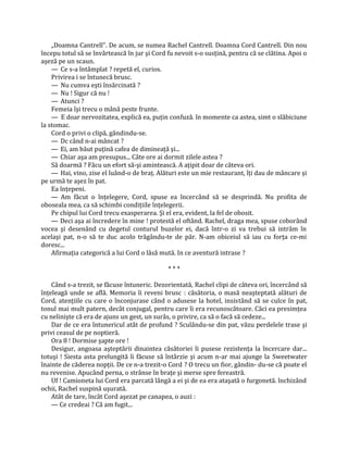 „Doamna Cantrell". De acum, se numea Rachel Cantrell. Doamna Cord Cantrell. Din nou
începu totul să se învârtească în jur şi Cord fu nevoit s-o susţină, pentru că se clătina. Apoi o
aşeză pe un scaun.
    — Ce s-a întâmplat ? repetă el, curios.
    Privirea i se întunecă brusc.
    — Nu cumva eşti însărcinată ?
    — Nu ! Sigur că nu !
    — Atunci ?
    Femeia îşi trecu o mână peste frunte.
    — E doar nervozitatea, explică ea, puţin confuză. în momente ca astea, simt o slăbiciune
îa stomac.
    Cord o privi o clipă, gândindu-se.
    — Dc când n-ai mâncat ?
    — Ei, am băut puţină cafea de dimineaţă şi...
    — Chiar aşa am presupus... Câte ore ai dormit zilele astea ?
    Să doarmă ? Făcu un efort să-şi amintească. A aţipit doar de câteva ori.
    — Hai, vino, zise el luând-o de braţ. Alături este un mie restaurant, îţi dau de mâncare şi
pe urmă te aşez în pat.
    Ea înţepeni.
    — Am făcut o înţelegere, Cord, spuse ea încercând să se desprindă. Nu profita de
oboseala mea, ca să schimbi condiţiile înţelegerii.
    Pe chipul lui Cord trecu exasperarea. Şi el era, evident, la fel de obosit.
    — Deci aşa ai încredere în mine ! protestă el oftând. Rachel, draga mea, spuse coborând
vocea şi desenând cu degetul conturul buzelor ei, dacă într-o zi va trebui să intrăm în
acelaşi pat, n-o să te duc acolo trăgându-te de păr. N-am obiceiul să iau cu forţa ce-mi
doresc...
    Afirmaţia categorică a lui Cord o lăsă mută. In ce aventură intrase ?

                                              ***

    Când s-a trezit, se făcuse întuneric. Dezorientată, Rachel clipi de câteva ori, încercând să
înţeleagă unde se află. Memoria îi reveni brusc : căsătoria, o masă neaşteptată alături de
Cord, atenţiile cu care o înconjurase când o adusese la hotel, insistând să se culce în pat,
tonul mai mult patern, decât conjugal, pentru care îi era recunoscătoare. Căci ea presimţea
cu nelinişte că era de ajuns un gest, un surâs, o privire, ca să o facă să cedeze...
    Dar de ce era întunericul atât de profund ? Sculându-se din pat, văzu perdelele trase şi
privi ceasul de pe noptieră.
    Ora 8 ! Dormise şapte ore !
    Desigur, angoasa aşteptării dinaintea căsătoriei îi pusese rezistenţa la încercare dar...
totuşi ! Siesta asta prelungită îi făcuse să întârzie şi acum n-ar mai ajunge la Sweetwater
înainte de căderea nopţii. De ce n-a trezit-o Cord ? O trecu un fior, gândin- du-se că poate el
nu revenise. Apucând perna, o strânse în braţe şi merse spre fereastră.
    Uf ! Camioneta lui Cord era parcată lângă a ei şi de ea era ataşată o furgonetă. închizând
ochii, Rachel suspină uşurată.
    Atât de tare, încât Cord aşezat pe canapea, o auzi :
    — Ce credeai ? Că am fugit...
 