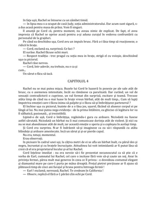 In faţa uşii, Rachel se întoarse cu un zâmbet timid.
    — în lipsa mea s-a ocupat de casă Judy, soţia administratorului. Dar acum sunt sigură, s-
a dus acasă pentru masa de prânz. Vom fi singuri.
    îl anunţă pe Cord că, pentru moment, nu aveau nimic de explicat. De fapt, el avea
impresia că Rachel se oprise acasă pentru a-şi aduna curajul în vederea confruntării cu
personalul de la grajduri.
    Pe când ea deschidea uşa, Cord avu un impuls brusc. Fără a-i lăsa timp să reacţioneze, o
ridică în braţe.
    — Cord, exclamă ea, surprinsă. Ce faci ?
    El surâse. Rachel făcuse ochii mari.
    — Respect tradiţia : trec pragul cu soţia mea in braţe, strigă el cu voioşie, deschizând
uşa cu piciorul.
    Rachel râse nervos.
    — Cord, într-adevăr, nu trebuie, nu e ca şi
cum...
    Un sărut o făcu să tacă.

                                        CAPITOLUL 4

     Rachel nu se mai putea mişca. Buzele lui Cord le luaseră în posesie pe ale sale atât de
brusc, cu o asemenea intensitate, încât ea rămăsese ca paralizată. Dar curând, un val de
senzaţii contradictorii o cuprinse, un val format din surpriză, excitare şi teamă. Trecuse
atâta timp de când nu o mai luase în braţe vreun bărbat, atât de mult timp... Cum să lupţi
împotriva emoţiei care-i făcea inima să palpite şi o făcea să-şi îmbrăţişeze partenerul ?
     El închise uşa cu piciorul, înainte de a o lăsa jos, uşurel, făcând să alunece corpul ei pe
lângă al lui. Nu mai putea nega evidenţa : de la prima întâlnire, ea ghicise că legătura lor va
fi sălbatică, pasionată... şi irezistibilă.
     Lipind-o de uşă, Cord o îmbrăţişa, regăsindu-i gura cu ardoare. Niciodată nu fusese
astfel sărutată. Niciodată un bărbat nu îi mai comunicase dorinţa atât de violent. Şi nici ea
nu se mai abandonase atât de mult, iar această emoţie o speria şi o copleşea în acelaşi timp.
     Şi Cord era surprins. N-ar fi îndrăznit să-şi imagineze ca ea să-i răspundă cu atâta
blândeţe şi ardoare amestecate. încă un sărut şi şi-ar pierde capul.
     Nu era, totuşi, momentul.
     Erau observaţi.
     în picioare în cadrul unei uşi, la câţiva metri de ei se afla un bărbat înalt, cu părul des şi
negru, încruntat şi cu braţele încrucişate. Atitudinea lui voit intimidantă ar fi putut lăsa să
crezi că el era proprietarul locului şi-al lui Rachel.
     Cord înţelese imediat : nu era nevoie să-i fie prezentat necunoscutul ca să ştie că e
vorba de Earl, cumnatul lui Rachel, cel care o incitase fără voie să-şi caute un soţ. Avar în
privinţa fermei, părea mult mai generos în ceea ce îl privea : o dovedeau costumul elegant
şi diamantul mare pe care-1 purta pe mâna dreaptă. Preţul pietrei preţioase ar fi ajuns să
plătească timp de cinci ani furajul şi hrana pentru întreaga fermă !
     — Earl ! exclamă, nervoasă, Rachel. Te credeam în California !
     — Observ, replică el fără a-1 părăsi clin ochi pe Cord.
 