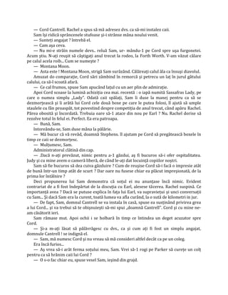 — Cord Cantrell. Rachel a spus să mă adresez dvs. ca să-mi instalez caii.
    Sam îşi ridică sprâncenele stufoase şi-i strânse mâna noului venit.
    — Sunteţi angajat ? întrebă el.
    — Cam aşa ceva.
    — Nu mi-e străin numele devs.. reluă Sam, ur- mându-1 pe Cord spre uşa furgonetei.
Acum ştiu. N-aţi reuşit să câştigaţi anul trecut la rodeo, la Forth Worth. V-am văzut călare
pe calul acela roib... Cum se numeşte ?
    — Montana Moon.
    — Asta este ! Montana Moon, strigă Sam surâzând. Călăreaţi calul ăla ca însuşi diavolul.
    Amuzat do comparaţie, Cord sări zâmbind în remorcă şi petrecu un laţ în jurul gâtului
calului, ca să-l scoată afară.
    — Ce cal frumos, spuse Sam apucând laţul cu un aer plin de admiraţie.
    Apoi Cord scoase la lumină achiziţia cea mai. recentă : o iapă numită Sassafras Lady, pe
care o numea simplu „Lady". Odată caii spălaţi, Sam îi duse la manej pentru ca să se
dezmorţească şi îi arătă lui Cord cele două boxe pe care le putea folosi, ll ajută să umple
staulele cu fân proaspăt, tot povestind despre competiţia de anul trecut, când apăru Rachel.
Părea obosită şi încordată. Trebuia oare să-1 atace din nou pe Earl ? Nu. Rachel dorise să
rezolve totul în felul ei. Perfect. Ea era patroapa.
    — Bună, Sam.
    întoreându-se, Sam duse mâna la pălărie.
    — Mă bucur că vă revăd, doamnă Stephens. îl ajutam pe Cord să pregătească boxele în
timp ce caii se dezmorţesc.
    — Mulţumesc, Sam.
    Administratorul clătină din cap.
    — .Dacă n-aţi prevăzut, nimic pentru a-1 găzdui, aş fi bucuros să-i ofer ospitalitatea.
Judy şi cu mine avem o cameră liberă, de când le-aţi dat locuinţă copiilor noştri.
    Sam să fie bucuros să dea cuiva găzduire ? Cum de reuşise Cord să-i facă o impresie atât
de bună într-un timp atât de scurt ? Dar oare nu fusese chiar ea plăcut impreşionată, de la
prima lor întâlnire ?
    Deci propunerea lui Sam demonstra că soţul ei nu anunţase încă nimic. Evident
contrariat de a fi fost îndepărtat de la discuţia cu Earl, alesese tăcerea. Rachel suspină. Ce
importanţă avea ? Dacă se putuse explica în faţa lui Earl, va supravieţui şi unci conversaţii
cu Sam... Şi dacă Sam era la curent, toată lumea va afla curând, la o sută de kilometri in jur.
    — De fapt, Sam, domnul Cantrell se va instala în casă, spuse ea susţinând privirea grea
a lui Cord... şi va trebui să te obişnuieşti să-mi spui „doamnă Cantrell". Cord şi cu mine ne-
am căsătorit ieri.
    Sam rămase mut. Apoi ochii i se holbară în timp ce întindea un deget acuzator spre
Cord.
    — Şi-a m-aţi lăsat să pălăvrăgesc cu dvs., ca şi cum aţi fi fost un simplu angajat,
domnule Cantrell ! se indignă el.
    — Sam, mă numesc Cord şi nu vreau să mă consideri altfel decât ca pe un coleg.
    Era încă furios...
    — Aş vrea să-i arăt ferma soţului meu, Sam. Vrei să-1 rogi pe Parker să cureţe un colţ
pentru ca să hrănim caii lui Cord ?
    — O s-o fac chiar eu, spuse vesel Sam, ieşind din grajd.
 