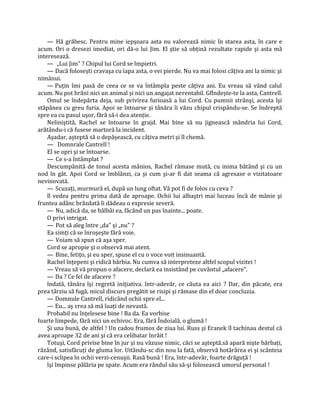 — Hă grăbesc. Pentru mine iepşoara asta nu valorează nimic în starea asta, în care e
acum. Ori o dresezi imediat, ori dă-o lui Jim. El ştie să obţină rezultate rapide şi asta mă
interesează.
    — „Lui Jim" ? Chipul lui Cord se împietri.
    — Dacă foloseşti cravaşa cu iapa asta, o vei pierde. Nu va mai folosi câţiva ani la nimic şi
nimănui.
    — Puţin îmi pasă de ceea ce se va întâmpla peste câţiva ani. Eu vreau să vând calul
acum. Nu pot hrăni nici un animal şi nici un angajat nerentabil. Gflndeşte-te la asta, Cantrell.
    Omul se îndepărta deja, sub privirea furioasă a lui Cord. Cu pumnii strânşi, acesta îşi
stăpânea cu greu furia. Apoi se întoarse şi tânăra îi văzu chipul crispându-se. Se îndreptă
spre ea cu pasul uşor, fără să-i dea atenţie.
    Neliniştită, Rachel se întoarse în grajd. Mai bine să nu jignească mândria lui Cord,
arătându-i că fusese martoră la incident.
    Aşadar, aşteptă să o depăşească, cu câţiva metri şi îl chemă.
    — Domnrale Cantrell !
    El se opri şi se întoarse.
    — Ce s-a întâmplat ?
    Descumpănită de tonul acesta mânios, Rachel rămase mută, cu inima bătând şi cu un
nod în gât. Apoi Cord se îmblânzi, ca şi cum şi-ar fi dat seama că agresase o vizitatoare
nevinovată.
    — Scuzaţi, murmură el, după un lung oftat. Vă pot fi de folos cu ceva ?
    îl vedea pentru prima dată de aproape. Ochii lui albaştri mai luceau încă de mânie şi
fruntea adânc brăzdată îi dădeau o expresie severă.
    — Nu, adică da, se bâlbâi ea, făcând un pas înainte... poate.
    O privi intrigat.
    — Pot să aleg între „da" şi „nu" ?
    Ea simţi că se înroşeşte fără voie.
    — Voiam să spun că aşa sper.
    Cord se apropie şi o observă mai atent.
    — Bine, fetiţo, şi eu sper, spuse el cu o voce voit insinuantă.
    Rachel înţepeni şi ridică bărbia. Nu cumva să interpreteze altfel scopul vizitei !
    — Vreau să vă propun o afacere, declară ea insistând pe cuvântul „afacere".
    — Da ? Ce fel de afacere ?
    îndată, tânăra îşi regretă iniţiativa. într-adevăr, ce căuta ea aici ? Dar, din păcate, era
prea târziu să fugă, micul discurs pregătit se risipi şi rămase din el doar concluzia.
    — Domnule Cantrell, ridicând ochii spre el...
    — Eu... aş vrea să mă luaţi de nevastă.
    Probabil nu înţelesese bine ! Ba da. Ea vorbise
foarte limpede, fără nici un echivoc. Era, fără Îndoială, o glumă !
    Şi una bună, de altfel ! Un cadou frumos de ziua lui. Russ şi Eranek îl tachinau destul că
avea aproape 32 de ani şi că era celibatar înrăit !
    Totuşi, Cord privise bine în jur şi nu văzuse nimic, căci se aşteptă.să apară nişte bărbaţi,
râzând, satisfăcuţi de gluma lor. Uitându-sc din nou la fată, observă hotărârea ei şi scânteia
care-i sclipea în ochii verzi-cenuşii. Rasă bună ! Era, într-adevăr, foarte drăguţă !
    îşi împinse pălăria pe spate. Acum era rândul său să-şi folosească umorul personal !
 