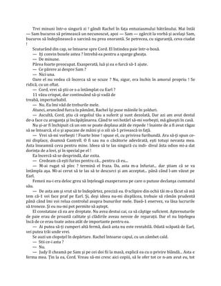 Trei minuni într-o singură zi ! gândi Rachel în faţa entuziasmului bătrânului. Mai întâi
— Sam bucuros să primească un necunoscut, apoi — Sam — zgârcit la vorbă şi acelaşi Sam,
bucuros să îndeplinească o sarcină nu prea onorantă. Se petrecea, cu siguranţă, ceva ciudat
!
    Scuturând din cap, se întoarse spre Cord. El întindea paie într-o boxă.
    — Iţi convin boxele astea ? întrebă ea pentru a sparge gheaţa.
    — De minune.
    Părea foarte preocupat. Exasperată, luă şi ea o furcă să-1 ajute.
    — Ce părere ai despre Sam ?
    — Nici una.
    Oare el nu vedea că încerca să se scuze ? Nu, sigur, era închis în amorul propriu ! Se
ridică, cu un oftat.
    — Cord, vrei să ştii ce s-a întâmplat cu Earl ?
    11 văzu crispat, dar continuând să-şi vadă de
treabă, imperturbabil.
    — Nu. Eu îmi văd de treburile mele.
    Atunci, aruncând furca la pământ, Rachel îşi puse mâinile în şolduri.
    — Ascultă, Cord, ştiu că orgoliul tău a suferit şi sunt dezolată, Dar azi am avut destul
de-a face cu aroganţa şi încăpăţânarea. Când te vei hotărî să-mi vorbeşti, mă găseşti în casă.
    Nu şi-ar fi închipuit că un om se poate deplasa atât de repede ! înainte de a fi avut răgaz
să se întoarcă, el o şi apucase de mâini şi o sili să-1 privească in faţă.
    — Vrei să-mi vorbeşti ! Foarte bine ! spuse el, cu privirea furibundă. Ara să-ţi spun ce-
mi displace, doamnă Cantrell. O fi sau nu o căsătorie adevărată, eşti totuşi nevasta mea.
Asta înseamnă ceva pentru mine. Ideea să te las singură cu indi- divul ăsta odios mi-a dat
dorinţa de a lovi, şi în special pe el !
    Ea încercă să se desprindă, dar ezita.
    — Credeam că eşti furios pentru că... pentru că eu...
    — M-ai rugat să plec ? termină el fraza. Dar asta m-a înfuriat... dar ştiam că se va
întâmpla aşa. Mi-ai cerut să te las să te descurci şi am acceptat... până când l-am văzut pe
Earl.
    Femeii nu-i era deloc greu să înţeleagă exasperarea pe care o putuse declanşa cumnatul
său.
    — De asta am şi vrut să te îndepărtez, preciză ea. O sclipire din ochii tăi m-a făcut să mă
tem că-1 vei face praf pe Earl. Şi, deşi ideea nu-mi displăcea, trebuie să rămân prudentă
până când îmi voi relua controlul asupra bunurilor mele. Daeă-1 enervez, va lăsa lucrurile
să treneze. Şi eu nu-mi pot permite să aştept.
    El constatase că ea are dreptate. Nu avea destui cai, ca să câştige suficient. Aşternuturile
de paie erau de proastă calitate şi clădirile aveau nevoie de reparaţii. Dar el nu înţelegea
încă de ce erau toate astea atât de importante pentru ea.
    — Ai putea să-ţi cumperi altă fermă, dacă asta nu este rentabilă. Odată scăpată de Earl,
vei putea trăi unde vrei.
    Se auzi un clopoţel în depărtare. Rachel întoarse capul, cu un zâmbet cald.
    — Stii ce-i asta ?
    — Nu.
    — Judy îl cheamă pe Sam şi pe cei doi fii la masă, explică ea cu o privire blândă... Asta e
ferma mea. Ţin la ea, Cord. Vreau să-mi cresc aici copiii, să le ofer tot ce n-am avut eu, tot
 
