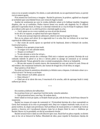 ceea ce nu se poate cumpăra. Un cămin, o casă adevărată, nu un apartament luxos, cu pereţi
reci şi camere goale.
    Prin mintea lui Cord trecu o imagine : Rachel în picioare, în pridvor, agitând un clopoţel
şi surâzând apoi unui băieţel brun care venea în fugă la masă.
    Asaltat de sentimente pe care le credea definitiv uitate şi le înăbuşi imediat. Imaginea
dispăru, dar nu şi realitatea. Pielea tinerei femei era moale sub degetele lui. O căldură
plăcută îl cuprindea încet, în timp ce o dorinţă violentă de a o lua în braţe îl copleşea. Când
şi-a ridicat ochii spre el, i-a citit în privire o dorinţă egală cu a lui.
    — Cord, spuse ea cu o voce voalată, aş vrea să-mi dai drumul.
    In loc de a se supune, se aplecă mai tare spre chipul ei.
    — N-am avut aceeaşi impresie adineaori, când te-am trecut pragul în braţe.
    Nici ea nu uitase acel sărut. Şi cu siguranţă nu-1 va uita. Dar nu trebuia să se mai lase
cuprinsă de slăbiciunea aceea.
    — Dar eram de acord, spuse ea sperând să fie înţeleasă, dintr-o frântură de cuvânt.
Contractul nostru...
    Surâzând, el se apropie şi mai mult.
    — Te asigur că n-am calculat nimic.
    — Despre ce vorbeşti ?
    — Te-am sărutat ca să te fac să taci...
    Dar acum simţea nevoia de a reîncepe. Fără nici o raţiune sau pretext. Dorinţa de a-şi
cufunda mâinile în părul ei şi de-a o săruta până va ajunge să cunoască şi ea aceeaşi
suferinţă plăcută. Totuşi, găsind în sine o voinţă neaşteptată, o lăsă şi se îndepărtă.
    — Mi-am dat seama că există cineva, din momentul în care am intrat în casă. Urma să
mă trădezi. Am reacţionat instinctiv, dar numai de dragul de a fi de folos, te asigur.
    Doar pentru a fi de folos ?
    Ea simţi un frison la amintirea sărutului şi a felului cum a răspuns. A sărutat-o doar ca s-
o facă să tacă ? Se înroşi ca un bujor.
    — Data viitoare va fi altfel, spuse el.
    — Data viitoare ?
    — Când am să te sărut din nou, îi murmură el la ureche, atât de aproape încât ii simţi
suflarea pe obraz.

                                              ***

    Era nostim şi delicios de tulburător.
    Ea se prinse în joc şi-1 apucă pe Cord de inche- ieturile mâinilor.
    — Eşti prizonierul meu, cow-boy. Să vedem dacă...
    Dintr-odată se trezi pe spate, cu braţele fixate pe pat, atât de brusc, încât fraza rămase în
suspensie.
    Rachel nu reuşea să scape de cumnatul ei ! Pretextând dorinţa de a face cunoştinţă cu
Cord, Earl insistase să ia cina cu proaspeţii miri. Deşi nu-i scăpau motivele reale, ea nu s-a
putut eschiva. Şi, după cum prevăzuse. Earl profitase de masă pentru a-1 cântări pe Cord şi
pentru a încerca să-1 iscodească despre viaţa lui şi despre felul în care o -întâlnise pe
Rachel. Noroc că, în prealabil, cei doi îşi acordaseră viorile.
    Rachel aruncă incă o dată un ochi discret spre ceas. Dacă Earl nu pleca repede, va dormi
aici, in loc să se întoarcă la Dallas. Obsedată de idee, puse repede în funcţiune râşniţa de
 