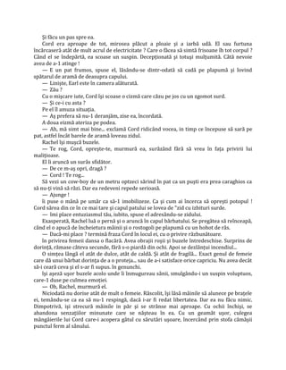Şi făcu un pas spre ea.
     Cord era aproape de tot, mirosea plăcut a ploaie şi a iarbă udă. El sau furtuna
încărcaseră atât de mult acrul de electricitate ? Care o făcea să simtă frisoane îh tot corpul ?
Când el se îndepărtă, ea scoase un suspin. Decepţionată şi totuşi mulţumită. Câtă nevoie
avea de a-1 atinge !
     — E un pat frumos, spuse el, lăsându-se dintr-odată să cadă pe plapumă şi lovind
spătarul de aramă de deasupra capului.
     — Linişte, Earl este în camera alăturată.
     — Zău ?
     Cu o mişcare iute, Cord îşi scoase o cizmă care căzu pe jos cu un zgomot surd.
     — Şi ce-i cu asta ?
     Pe el îl amuza situaţia.
     — Aş prefera să nu-1 deranjăm, zise ea, încordată.
     A doua eizmă ateriza pe podea.
     — Ah, mă simt mai bine... exclamă Cord ridicând vocea, in timp ce începuse să sară pe
pat, astfel încât barele de aramă loveau zidul.
     Rachel îşi muşcă buzele.
     — Te rog, Cord, opreşte-te, murmură ea, surâzând fără să vrea în faţa privirii lui
maliţioase.
     El îi aruncă un surâs sfidător.
     — De ce m-aş opri, dragă ?
     — Cord ! Te rog...
     Să vezi un cow-boy de un metru optzeci sărind în pat ca un puşti era prea caraghios ca
să nu-ţi vină să râzi. Dar ea redeveni repede serioasă.
     — Ajunge !
     îi puse o mână pe umăr ca să-1 imobilizeze. Ca şi cum ai încerca să opreşti potopul !
Cord sărea din ce în ce mai tare şi capul patului se lovea de "zid cu izbituri surde.
     — îmi place entuziasmul tău, iubito, spuse el adresându-se zidului.
     Exasperată, Rachel luă o pernă şi o aruncă în capul bărbatului. Se pregătea să reînceapă,
când el o apucă de încheietura mâinii şi o rostogoli pe plapumă cu un hohot de râs.
     — Dacă-mi place ? termină fraza Cord în locul ei, cu o privire răzbunătoare.
     în privirea femeii dansa o flacără. Avea obrajii roşii şi buzele întredeschise. Surprins de
dorinţă, rămase câteva secunde, fără s-o piardă din ochi. Apoi se dezlănţui incendiul...
     O simţea lângă el atât de dulce, atât de caldă. Şi atât de fragilă... Exact genul de femeie
care dă unui bărbat dorinţa de a o proteja... sau de a-i satisface orice capriciu. Nu avea decât
să-i ceară ceva şi el s-ar fi supus. în genunchi.
     îşi aşeză uşor buzele acolo unde îi înmugureau sânii, smulgându-i un suspin voluptuos,
care-1 duse pe culmea emoţiei.
     — Oh, Rachel, murmură el.
     Niciodată nu dorise atât de mult o femeie. Răscolit, îşi lăsă mâinile să alunece pe braţele
ei, temându-se ca ea să nu-1 respingă, dacă i-ar fi redat libertatea. Dar ea nu făcu nimic.
Dimpotrivă, işi strecură mâinile in păr şi se strânse mai aproape. Cu ochii închişi, se
abandona senzaţiilor minunate care se năşteau în ea. Cu un geamăt uşor, culegea
mângâierile lui Cord care-i acopera gâtul cu sărutări uşoare, încercând prin stofa cămăşii
punctul ferm al sânului.
 