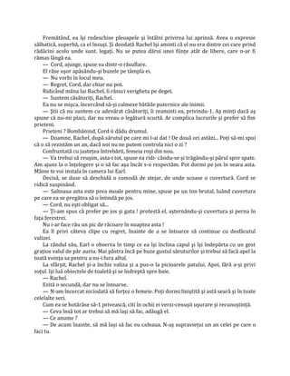 Fremătând, ea îşi redeschise pleoapele şi întâlni privirea lui aprinsă. Avea o expresie
sălbatică, superbă, ca el însuşi. Şi deodată Rachel îşi aminti că el nu era dintre cei care prind
rădăcini acolo unde sunt. legaţi. Nu se putea dărui unei fiinţe atât de libere, care n-ar fi
rămas lângă ea.
    — Cord, ajunge, spuse ea dintr-o răsuflare.
    El râse uşor apăsându-şi buzele pe tâmpla ei.
    — Nu vorbi în locul meu.
    — Regret, Cord, dar chiar nu pot.
    Ridicând mâna lui Rachel, îi răsuci verigheta pe deget.
    — Suntem căsătoriţi, Rachel.
    Ea nu se mişca, încercând să-şi calmeze bătăile puternice ale inimii.
    — Ştii că nu suntem cu adevărat căsătoriţi, îi reaminti ea, privindu-1. Aş minţi dacă aş
spune că nu-mi placi, dar nu vreau o legătură scurtă. Ar complica lucrurile şi prefer să fim
prieteni.
    Prieteni ? Bombănind, Cord ii dădu drumul.
    — Doamne, Rachel, după sărutul pe care mi l-ai dat ! De două ori astăzi... Poţi să-mi spui
că o să rezistăm un an, dacă noi nu ne putem controla nici o zi ?
    Confruntată cu justeţea întrebării, femeia roşi din nou.
    — Va trebui să reuşim, asta-i tot, spuse ea ridi- cându-se şi trăgându-şi părul spre spate.
Am ajuns la o înţelegere şi o să fac aşa încât s-o respectăm. Pot dormi pe jos în seara asta.
Mâine te voi instala în camera lui Earl.
    Decisă, se duse să deschidă o comodă de stejar, de unde scoase o cuvertură. Cord se
ridică suspinând.
    —: Salteaua asta este prea moale pentru mine, spuse pe un ton brutal, luând cuvertura
pe care ea se pregătea să o întindă pe jos.
    — Cord, nu eşti obligat să...
    — Ţi-am spus că prefer pe jos şi gata ! protestă el, aşternându-şi cuvertura şi perna în
faţa ferestrei.
    Nu i-ar face rău un pic de răcoare în noaptea asta !
    Ea îl privi câteva clipe cu regret, înainte de a se întoarce să continue cu desfăcutul
valizei.
    La rândul său, Earl o observa în timp ce ea îşi înclina capul şi îşi îndepărta cu un gest
graţios valul de păr auriu. Mai păstra încă pe buze gustul săruturilor şi trebui să facă apel la
toată voinţa sa pentru a nu-i fura altul.
    La sfârşit, Rachel şi-a închis valiza şi a pus-o la picioarele patului. Apoi, fără a-şi privi
soţul. îşi luă obiectele de toaletă şi se îndreptă spre baie.
    — Rachel.
    Ezită o secundă, dar nu se întoarse.
    — N-am încercat niciodată să forţez o femeie. Poţi dormi liniştită şi astă seară şi în toate
celelalte seri.
    Cum ea se hotărâse să-1 privească, citi în ochii ei verzi-cenuşii uşurare şi recunoştinţă.
    — Ceva însă tot ar trebui să mă laşi să fac, adăugă el.
    — Ce anume ?
    — De acum înainte, să mă laşi să fac eu cafeaua. N-aş supravieţui un an celei pe care o
faci tu.
 
