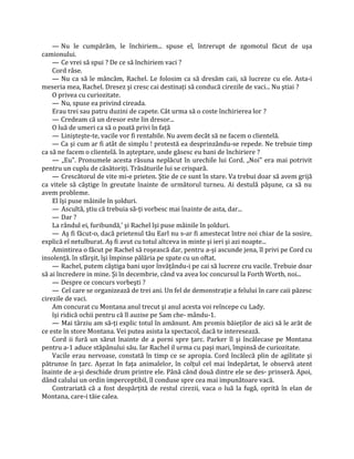 — Nu le cumpărăm, le închiriem... spuse el, întrerupt de zgomotul făcut de uşa
camionului.
    — Ce vrei să spui ? De ce să închiriem vaci ?
    Cord râse.
    — Nu ca să le mâncăm, Rachel. Le folosim ca să dresăm caii, să lucreze cu ele. Asta-i
meseria mea, Rachel. Dresez şi cresc cai destinaţi să conducă cirezile de vaci... Nu ştiai ?
    O privea cu curiozitate.
    — Nu, spuse ea privind cireada.
    Erau trei sau patru duzini de capete. Cât urma să o coste închirierea lor ?
    — Credeam că un dresor este lin dresor...
    O luă de umeri ca să o poată privi în faţă
    — Linişteşte-te, vacile vor fi rentabile. Nu avem decât să ne facem o clientelă.
    — Ca şi cum ar fi atât de simplu ! protestă ea desprinzându-se repede. Ne trebuie timp
ca să ne facem o clientelă. în aşteptare, unde găsesc eu bani de închiriere ?
    — „Eu". Pronumele acesta răsuna neplăcut în urechile lui Cord. „Noi" era mai potrivit
pentru un cuplu de căsătoriţi. Trăsăturile lui se crispară.
    — Crescătorul de vite mi-e prieten. Ştie de ce sunt în stare. Va trebui doar să avem grijă
ca vitele să câştige în greutate înainte de următorul turneu. Ai destulă păşune, ca să nu
avem probleme.
    El îşi puse mâinile în şolduri.
    — Ascultă, ştiu că trebuia să-ţi vorbesc mai înainte de asta, dar...
    — Dar ?
    La rândul ei, furibundă,' şi Rachel îşi puse mâinile în şolduri.
    — Aş fi făcut-o, dacă prietenul tău Earl nu s-ar fi amestecat între noi chiar de la sosire,
explică el netulburat. Aş fi avut cu totul altceva in minte şi ieri şi azi noapte...
    Amintirea o făcut pe Rachel să roşească dar, pentru a-şi ascunde jena, îl privi pe Cord cu
insolenţă. în sfârşit, îşi împinse pălăria pe spate cu un oftat.
    — Rachel, putem câştiga bani uşor învăţându-i pe cai să lucreze cru vacile. Trebuie doar
să ai încredere in mine. Şi în decembrie, când va avea loc concursul la Forth Worth, noi...
    — Despre ce concurs vorbeşti ?
    — Cel care se organizează de trei ani. Un fel de demonstraţie a felului în care caii păzesc
cirezile de vaci.
    Am concurat cu Montana anul trecut şi anul acesta voi reîncepe cu Lady.
    îşi ridică ochii pentru că îl auzise pe Sam che- mându-1.
    — Mai târziu am să-ţi explic totul în amănunt. Am promis băieţilor de aici să le arăt de
ce este în store Montana. Vei putea asista la spectacol, dacă te interesează.
    Cord ii fură un sărut înainte de a porni spre ţarc. Parker îl şi încâlecase pe Montana
pentru a-1 aduce stăpânului său. Iar Rachel il urma cu paşi mari, împinsă de curiozitate.
    Vacile erau nervoase, constată în timp ce se apropia. Cord încălecă plin de agilitate şi
pătrunse în ţarc. Aşezat în faţa animalelor, în colţul cel mai îndepărtat, le observă atent
înainte de a-şi deschide drum printre ele. Până când două dintre ele se des- prinseră. Apoi,
dând calului un ordin imperceptibil, îl conduse spre cea mai impunătoare vacă.
    Contrariată că a fost despărţită de restul cirezii, vaca o luă la fugă, oprită în elan de
Montana, care-i tăie calea.
 