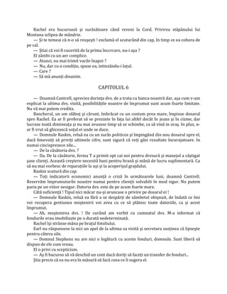 Rachel era bucuroasă şi surâzătoare când reveni la Cord. Privirea stăpânului lui
Montana sclipea de mândrie.
    — Şi te temeai că n-o să reuşeşti ! exclamă el scuturând din cap, în timp ce ea cobora de
pe cal.
    — Ştiai că voi fi cucerită de la prima înccrcare, nu-i aşa ?
    El zâmbi cu un aer complice.
    — Atunci, nu mai trimit vacile înapoi ?
    — Nu, dar cu o condiţie, spuse ea, intinzându-i laţul.
    — Care ?
    — Să mă anunţi dinainte.

                                       CAPITOLUL 6

    — Doamnă Cantrell, apreciez dorinţa dvs. de a trata cu banca noastră dar, aşa cum v-am
explicat la ultima dvs. vizită, posibilităţile noastre de împrumut sunt acum foarte limitate.
Nu vă mai putem credita.
    Bancherul, un om slăbuţ şi cărunt, îmbrăcat cu un costum prea mare, împinse dosarul
spre Rachel. Ea ar fi preferat să se prezinte în faţa lui altfel decât în jeans şi în cizme, dar
lucrase toată dimineaţa şi nu mai avusese timp să se schimbe, ca să vină in oraş. In plus, n-
ar fi vrut să ghicească soţul ei unde se duce.
    — Domnule Raskin, reluă ea cu un surâs politicos şi împingând din nou dosarul spre el,
dacă binevoiţi să priviţi ultimele cifre, sunt sigură că veţi găsi rezultate încurajatoare. In
numai cincisprezece zile...
    — De la căsătoria dvs. ?
    — Da. De la căsătorie, ferma T a primit opt cai noi pentru dresură şi manejul a câştigat
şase clienţi. Această creştere necesită bani pentru hrană şi mână de lucru suplimentară. Ca
să nu mai vorbesc de reparaţiile la uşi şi la acoperişul grajdului.
    Raskin scutură din cap.
    — Toţi indicatorii economici anunţă o criză în următoarele luni, doamnă Cantrell.
Rezervăm împrumuturile noastre numai pentru clienţii solvabili în mod sigur. Nu putem
paria pe un viitor nesigur. Datoria dvs. este de pe acum foarte mare.
    Câtă suficienţă ! Tipul nici măcar nu-şi aruncase o privire pe dosarul ei !
    — Domnule Raskin, reluă ea fără a se despărţi de zâmbetul obişnuit, de îndată ce îmi
voi recupera gestiunea moştenirii voi avea cu ce să plătesc toate datoriile, ca şi acest
împrumut.
    — Ah, moştenirea dvs. ! De curând am vorbit cu cumnatul dvs. M-a informat că
fondurile erau imobilizate pe o durată nedeterminată.
    Rachel îşi strânse mâna pe braţul fotoliului.
    Earl nu răspunsese la nici un apel de la ultima sa vizită şi secretara susţinea că lipseşte
pentru câteva zile.
    — Domnul Stephens nu are nici o legătură cu aceste fonduri, domnule. Sunt liberă să
dispun de ele cum vreau.
    El o privi cu scepticism.
    — Aş fi bucuros să vă deschid un cont dacă doriţi să faceţi un transfer de fonduri...
    Ştia precis că ea nu era în măsură să facă ceea ce îi sugera el.
 