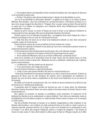 — Un incident tehnic mă împiedică să fac transferul imediat, dar sunt sigură că afacerea
va fi rezolvată în câteva zile.
     — Perfect ! Vă păstrez deci dosarul până atunci ! Aştept să vă deschideţi un cont...
     „Iar eu îl voi deschide în altă parte, idiotule" v se gândi ea în timp ce se ridica să plece.
Michael. Earl, Raskin... deci nici un bărbat nu-i acorda încredere ? Cât timp le trebuia ca s-o
lase să se ocupe singură de afacerile ei ? Singură. Dar va pune mâna pe bani. Nu ştia încă în
ce mod, dar îi va obţine, în aşteptare, nu-i rămânea decât să-şi îmblânzească creditorii,
sperând într-o minune.
     Ieşind, îşi privi ceasul. I.a sosire îl lăsase pe Cord la frizer şi îşi dăduseră întâlnire la
restaurantul cel mai apropiat. Mai avea la dispoziţie douăzeci de minute.
     Perfect, spuse ea şi se îndrepta în grabă spre . un magazin Avea exact timpul de a face o
ultimă cursă despre care nu voia să-i vorbească lui Cord.
     — Ştiţi, fiul meu cel mare nu se teme să-şi mânjească mâinile cu ulei. Este mecanicul
oraşului, e gata să vă servească.
     Frizerul şterse spuma de ras de pe bărbia lui Cord, înainte de a relua :
     — Puteţi să-i spuneţi lui Rachel că am piesa pe care mi-a comandat-o pentru tractor şi
carburatorul pentru camion.
     Cord îi propusese deja să înlocuiască aceste piese, dar ea îl refuzase energic.
     — O să-i spun, răspunse el în timp ce frizerul îi lua prosopul de pe umeri.
     — Dcci sunteţi din Montana. Am şi eu un frate la Missoula, cunoaşteţi locul ?
     Cord nu-şi amintea să fi menţionat locul de unde venea, dar îşi aminti brusc că Sam
fusese în oraş în urmă cu două zile... Mulţumit, îşi trecu, zâmbind, o mână prin păr. îi plăcea
grozav noua tunsoare.
     — La Missoula ? Am fost odată sau de două ori.
     — E un oraş frumos, dar ninge prea mult.
     La casă, frizerul îi întinse o cutie de bomboane.
     — Luaţi, şi una roşie pentru Rachel. Am mereu o rezervă pentru ea.
     ' Cord puse bomboana în buzunarul cămăşii şi se uită la ceasul de pe perete. Trebuia să
găsească de făcut ceva în cele douăzeci de minute care-1 despărţeau de întâlnirea cu
Rachel. Ea avea de făcut câteva cumpărături şi din tonul vocii înţelesese că ea nu dorea să
fie însoţită.
     De altfel, ea îl evita de cincisprezece zile, cul- cându-se mereu înaintea lui şi făcea în aşa
fel încât să nu-1 întâlnească dimineaţa.
     Ii aparţinea doar în timpul cursului de dresură pe care i-1 ţinea zilnic, fie dimineaţa
devreme, înainte de primul client, sau seara, după ce termina munca la fermă. Atunci o avea
numai pentru el...
     Nu-i plăcea să constate că aştepta cu nerăbdare acele momente. Ce batjocură să fii
bărbatul lui Rachel şi să te mulţumeşti cu câteva întâlniri ! Dar eleva era talentată, vioaie şi
încăpăţânată, iar lui îi plăcea nespus s-o vadă lucrând. Pentru nimic in lume n-ar fi renunţat
la orele acelea.
     Ieşi din prăvălia frizerului şi începu să se plimbe imaginându-şi ochii sclipitori ai lui
Rachel când încăleca. I-ar fi plăcut să vadă aceeaşi fericire şi în ochii ei, când o privea el,
soţul de operetă, amantul interzis. Şi ce chip va avea ea în braţele lui, în momentul in care
ea însăşi i s-ar dărui din proprie iniţiativă, pentru o noapte de dragoste ? Nu înceta să
viseze la toate astea. O văzu dintr-odată la câţiva paşi în faţa lui. Mergea repede şi el slăbi
 