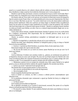 pasul ca s-o poată observa, să-i admire silueta atât dc subţire şi totuşi atât de feminină. Îşi
ţinu răsuflarea o clipă, surprins încă odată de efectul pe care-1 avea asupra lui.
    Rachel se opri în faţa unui bazar, aruncă o scurtă privire în jur şi intră. Cord ezită. Bine !
în fond, nimic nu-i împiedica să ia masa mai devreme, dacă ea îşi terminase cumpărăturile...
    Era foarte cald azi. Prea cald ca să-i pui pe cai la muncă. în felul ăsta aveau tot timpul în
faţa lor pentru masă. Poate chiar s-ar putea plimba prin oraş sau prin împrejurimi. Ba chiar
de ce n-ar face. Mai bine un pic-nic ? La sosire observase un lac ale cărui maluri umbroase
păreau foarte ispititoare. Ideea de a petrece un timp singur cu Rachel îl făcu să grăbească
pasul. Era de ajuns să cumpere nişte sandwieh-uri şi poate o cutie de prăjituri. Dar visurile
sale fură întrerupte de ce observă când ajunse în bazar : Rachel se sprijinea foarte familiar
cu mâna pe braţul unui bărbat, un zdra- hon cu o statură impresionantă, lângă care ea su-
râdea alintându-se.
    Cord o fixă câteva minute, complet dezorientat. Intuiţia îi spunea că nu era vorba decât
de o întâlnire nevinovată, fără importanţă. Dar îşi schimbă părerea când, după co-1
remarcă, Rachel roşi.
    Atunci, cu pumnii strânşi, pierzându-şi cumpătul. se îndreaptă spre ea cu un aer
ameninţător.
    — Rachel ! O strigă fără a-1 pierde din ochi pe cel cu care vorbea ea.
    Uimită mai întâi, apoi stânjenită, bărbatul se îndepărtă puţin şi tuşi, in timp ce Rachel
încercă să-şi ascundă jena.
    — Cord, ţi—1 prezint pe Rick Stockton, un prieten. Rick, el este soţul meu, Cord.
    Rick mişcă simplu din cap în semn de salut.
    — Nu mi-am dat seama că a şi venit ora mesei, spuse Rachel pe un ton pe care l-ar fi
dorit mai relaxat.
    — Văd...
    Cord se înfuriase. O mânie care semăna ciudat cu... gelozia, un sentiment nou pentru el
şi împotriva căruia nu avea cum să lupte. Nu avea nici un drept asupra lui Rachel, dar cum
urma să trăiască alături de o femeie frumoasă şi senzuală pe care n-o putea atinge, dar care
cocheta cu alţii ? îi era imposibil să suporte situaţia asta de echilibru instabil.
    — Mulţumesc pentru că te-ai ocupat de comanda mea, Rick, spuse Rachel şi se aplecă
pentru a lua un săculeţ de hărtie cafenie din spatele tejghelei. Ne socotim mai târziu.
    — Şi de ce nu acum ? interveni Cord apropii ndu-se.
    Dar Rachel făcu un pas înainte pentru a-i bara trecerea.
    — Nu-i nevoie, protestă Rick cu vin surâs de împrumut.
    — Hai să mergem, Cord.
    Foarte ţeapănă, Rachel pornise spre ieşire.
    Cord se hotărî s-o urmeze, nu fără a arunca o ultimă privire ameninţătoare spre
bănuitul rival.
    Pe la jumătatea drumului spre restaurant o apucă pe Rachel de braţ şi o obligă să-1
privească în faţă.
    — Ce făceai acolo ?
    Ea îi susţinu privirea fără să clipească.
    Nu se gândise niciodată că ar fi putut fi mincinoasă, ascunsă, Dar poate că s-a înşelat
totuşi şi această perspectivă îi făcu stomacul ghem.
    — Fii sinceră cu mine, Rachel. Te-am surprins făcând ochi dulci unui bărbat şi vreau să
ştiu ce se întâmplă.
 