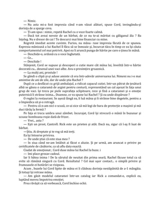 — Nimic.
    — Nu asta mi-a fost impresia când v-am văzut alături, spuse Cord, invingându-şi
dorinţa de a sparge ceva.
    — Ţi-am spus : nimic, repetă Rachel cu o voce foarte calmă.
    — Dacă tot aveai nevoie de un bărbat, de ce nu te-ai măritat cu găliganul ăla ? Ba
înţeleg. Nu e dresor de cai ! Te descurci mai bine financiar cu mine.
    Regretă imediat aceste cuvinte. Furios, nu măsu- rase impresia făcută de ce spunea.
Expresia mânioasă a lui Rachel îl făcu să se înmoaie şi, încurcat tăcu în timp ce ea îşi căuta
comportamentul cel mai potrivit. Apoi ea îi aruncă punga de hârtie pe care o ţinea în mână.
    — Deschide-o, ordonă cu o voce înghetată.
    — Ce...
    — Deschide !
    Stânjenit, Cord se supuse şi descoperi o cutie mare cât mâna lui, învelită într-o hârtie
decorată cu... desenul unei vaci albe. Avu o presimţire groaznică.
    — La mulţi ani, prostule !
    Se gândi o clipă şi-şi aduse aminte că era într-adevăr aniversarea lui. Nimeni nu i-o mai
amintise de ani de zile, dar de unde ştia Rachel ?
    După ce a desfăcut cu grijă ambalajul, a ridicat capacul cutiei. într-un pătrat de ţesătură
albă se găsea o cataramă de argint pentru centură, reprezentând un cal aşezat în faţa unui
grup de vaci. îşi trecu pe piele suprafaţa sclipitoare, rece şi fină a cataramei şi o emoţie
puternică îi strânse inima... Doamne, ce va spune lui Rachel ? Şi ea unde dispăruse ?
    O regăsi la restaurant. Se aşeză lângă ea, îi luă mâna şi îi strânse bine degetele, pentru a
o împiedica să şi-o retragă.
    — Pentru că n-am nici o scuză, ce-ai zice să mă legi de bara de protecţie a maşinii şi mă
duci târâş la fermă ?
    Pe faţa ei trecu umbra unui zâmbet. încurajat, Cord îşi strecură o mână în buzunar şi
scoase bomboana roşie dată de frizer.
    — Vrei... asta ?
    — Eşti un prost, Cantrell. Rick este un prieten şi atât. Dacă nu, sigur că l-aş fi luat de
bărbat.
    —Ştiu. Ai dreptate şi te rog să mă ierţi.
    Ea îşi întoarse privirea.
    — De unde ştiai că este ziua mea ?
    — în ziua când ne-am întâlnit ai făcut o aluzie. Şi pe urmă, am aruncat o privire pe
certificatele de căsătorie, ca să aflu data exactă.
    Ciudat de emoţionat ; Cord duse mâna lui Rachel la buze. i
    — îmi place grozav cadoul.
    Iar îi bătea inima ! De la sărutul de neuitat din prima seară, Rachel făcuse totul ca să
evite să rămână singură cu Cord. Rezultatul ? Cel mai uşor contact... o simplă privire şi
frumoasele ei hotărâri se risipeau.
    Acum , buzele lui Cord lipite de mâna ei îi clădeau dorinţa nestăpânită de a-1 mângâia.
Şi totuşi îşi retrase mâna.
    — Am găsit modelul cataramei într-un catalog iar Rick a comandat-o, explică ea,
luptând mereu împotriva emoţiei.
    Prea răvăşit ca să vorbească, Cord închise ochii.
 