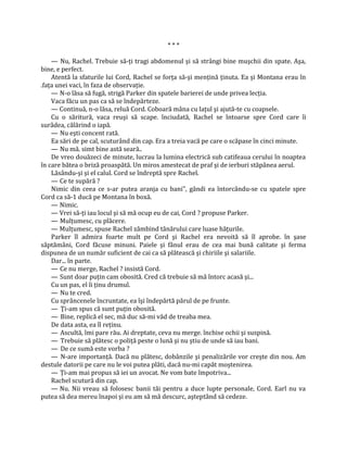 ***

    — Nu, Rachel. Trebuie să-ţi tragi abdomenul şi să strângi bine muşchii din spate. Aşa,
bine, e perfect.
    Atentă la sfaturile lui Cord, Rachel se forţa să-şi menţină ţinuta. Ea şi Montana erau în
.faţa unei vaci, în faza de observaţie.
    — N-o lăsa să fugă, strigă Parker din spatele barierei de unde privea lecţia.
    Vaca făcu un pas ca să se îndepărteze.
    — Continuă, n-o lăsa, reluă Cord. Coboară mâna cu laţul şi ajută-te cu coapsele.
    Cu o săritură, vaca reuşi să scape. înciudată, Rachel se întoarse spre Cord care îi
surâdea, călărind o iapă.
    — Nu eşti concent rată.
    Ea sări de pe cal, scuturând din cap. Era a treia vacă pe care o scăpase în cinci minute.
    — Nu mă. simt bine astă seară..
    De vreo douăzeci de minute, lucrau la lumina electrică sub catifeaua cerului în noaptea
în care bătea o briză proaspătă. Un miros amestecat de praf şi de ierburi stăpânea aerul.
    Lăsându-şi şi el calul. Cord se îndreptă spre Rachel.
    — Ce te supără ?
    Nimic din ceea ce s-ar putea aranja cu bani", gândi ea întorcându-se cu spatele spre
Cord ca să-1 ducă pe Montana în boxă.
    — Nimic.
    — Vrei să-ţi iau locul şi să mă ocup eu de cai, Cord ? propuse Parker.
    — Mulţumesc, cu plăcere.
    — Mulţumesc, spuse Rachel zâmbind tânărului care luase hăţurile.
    Parker îl admira foarte mult pe Cord şi Rachel era nevoită să îl aprobe. în şase
săptămâni, Cord făcuse minuni. Paiele şi fânul erau de cea mai bună calitate şi ferma
dispunea de un număr suficient de cai ca să plătească şi chiriile şi salariile.
    Dar... în parte.
    — Ce nu merge, Rachel ? insistă Cord.
    — Sunt doar puţin cam obosită. Cred că trebuie să mă întorc acasă şi...
    Cu un pas, el îi ţinu drumul.
    — Nu te cred.
    Cu sprâncenele încruntate, ea îşi îndepărtă părul de pe frunte.
    — Ţi-am spus că sunt puţin obosită.
    — Bine, replică el sec, mă duc să-mi văd de treaba mea.
    De data asta, ea îl reţinu.
    — Ascultă, îmi pare rău. Ai dreptate, ceva nu merge. închise ochii şi suspină.
    — Trebuie să plătesc o poliţă peste o lună şi nu ştiu de unde să iau bani.
    — De ce sumă este vorba ?
    — N-are importanţă. Dacă nu plătesc, dobânzile şi penalizările vor creşte din nou. Am
destule datorii pe care nu le voi putea plăti, dacă nu-mi capăt moştenirea.
    — Ţi-am mai propus să iei un avocat. Ne vom bate împotriva...
    Rachel scutură din cap.
    — Nu. Nii vreau să folosesc banii tăi pentru a duce lupte personale, Cord. Earl nu va
putea să dea mereu înapoi şi eu am să mă descurc, aşteptând să cedeze.
 