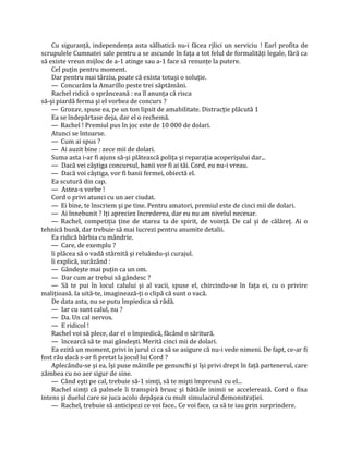 Cu siguranţă, independenţa asta sălbatică nu-i făcea rjlici un serviciu ! Earl profita de
scrupulele Cumnatei sale pentru a se ascunde în faţa a tot felul de formalităţi legale, fără ca
să existe vreun mijloc de a-1 atinge sau a-1 face să renunţe la putere.
    Cel puţin pentru moment.
    Dar pentru mai târziu, poate că exista totuşi o soluţie.
    — Concurăm la Amarillo peste trei săptămâni.
    Rachel ridică o sprânceană : ea îl anunţa că risca
să-şi piardă ferma şi el vorbea de concurs ?
    — Grozav, spuse ea, pe un ton lipsit de amabilitate. Distracţie plăcută 1
    Ea se îndepărtase deja, dar el o rechemă.
    — Rachel ! Premiul pus în joc este de 10 000 de dolari.
    Atunci se întoarse.
    — Cum ai spus ?
    — Ai auzit bine : zece mii de dolari.
    Suma asta i-ar fi ajuns să-şi plătească poliţa şi reparaţia acoperişului dar...
    — Dacă vei câştiga concursul, banii vor fi ai tăi. Cord, eu nu-i vreau.
    — Dacă voi câştiga, vor fi banii fermei, obiectă el.
    Ea scutură din cap.
    — Astea-s vorbe !
    Cord o privi atunci cu un aer ciudat.
    — Ei bine, te înscriem şi pe tine. Pentru amatori, premiul este de cinci mii de dolari.
    — Ai înnebunit ? Iţi apreciez încrederea, dar eu nu am nivelul necesar.
    — Rachel, competiţia ţine de starea ta de spirit, de voinţă. De cal şi de călăreţ. Ai o
tehnică bună, dar trebuie să mai lucrezi pentru anumite detalii.
    Ea ridică bărbia cu mândrie.
    — Care, de exemplu ?
    îi plăcea să o vadă stârnită şi reluându-şi curajul.
    îi explică, surâzând :
    — Gândeşte mai puţin ca un om.
    — Dar cum ar trebui să gândesc ?
    — Să te pui în locul calului şi al vacii, spuse el, chircindu-se în faţa ei, cu o privire
maliţioasă. Ia uită-te, imaginează-ţi o clipă că sunt o vacă.
    De data asta, nu se putu împiedica să râdă.
    — Iar cu sunt calul, nu ?
    — Da. Un cal nervos.
    — E ridicol !
    Rachel voi să plece, dar el o împiedică, făcând o săritură.
    — încearcă să te mai gândeşti. Merită cinci mii de dolari.
    Ea ezită un moment, privi in jurul ci ca să se asigure că nu-i vede nimeni. De fapt, ce-ar fi
fost rău dacă s-ar fi pretat la jocul lui Cord ?
    Aplecându-se şi ea, îşi puse mâinile pe genunchi şi îşi privi drept în faţă partenerul, care
zâmbea cu no aer sigur de sine.
    — Când eşti pe cal, trebuie să-1 simţi, să te mişti împreună cu el...
    Rachel simţi că palmele îi transpiră brusc şi bătăile inimii se accelerează. Cord o fixa
intens şi duelul care se juca acolo depăşea cu mult simulacrul demonstraţiei.
    — Rachel, trebuie să anticipezi ce voi face.. Ce voi face, ca să te iau prin surprindere.
 