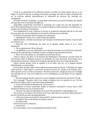 îl fixă şi ca, pierzându-se în albastrul metalic al ochilor lui. Dintr-odată, sări şi, ca un
fulger, se aşeză în faţa lui. La stânga, la dreapta, la stânga. Era doar la câţiva centimetri de
ea, cu privirea adâncă, pătrunzătoare, şi strălucind de excitare. Iar excitaţia era
contagioasă...
    El schiţă o mişcare la stânga... ca să-şi înşele adversarul şi să sară în dreapta, dar Rachel
anticipa din ce în ce mai bine intenţiile lui.
    Impasibilă, concentrată, încordată la maximum nu-i scăpa nici una din mişcările lui
Cord. Pârul zburlit flutura în vânt, avea obrajii în flăcări şi ochii exprimau o încrâncenare, o
patimă care îl răvăşea, îl înnebunea.
    De la plimbarea în oraş, el făcuse în aşa fel ca să păstreze distanţa faţă de ea. Era mai
bine asa, ştia, dar asta nu împiedica să crească în el frustrarea şi suferinţa.
    Ea îl făcea să-şi piardă capul, îi inspira vise nebuneşti...
    — Abandonezi ? spuse ea cu ochii strălucind maliţios.
    Zâmbind dulce, el mimă că porneşte spre dreapta. Şi deodată sări înainte, o luă de talie
şi o ridică în aer.
    — Pericolul vine întotdeauna de unde nu te aştepţi, dragă, spuse el cu o -voce
insinuantă.
    — Nu e regulamentar. Dă-mi drumul !
    — Iar gândeşti ca un om. Animalelor nu le pasă de principii, îşi ascultă doar instinctul.
Instinctul de supravieţuire. Gândeşte-te doar la câştig, la supravieţuirea fermei.
    — Bine, de acord, admise ea. Am înţeles. Şi acum lasă-mă jos.
    Cord se supuse, dar fără a-i da drumul din îmbrăţişare. Prizonieră a acestor braţe de
oţel, Rachel simţi că slăbeşte. Spusese că animalele nu sunt interesate de principii, nu-şi
ascultă decât instinctul... Buzele lui le atingeau aproape pe ale ei şi ea ardea de dorinţă...
    Când îi prinse buzele, Cord se aştepta şi la un refuz. Dar nu... ea îi înapoia sărutul
înfierbântată, cu ochii închişi.
    Cum reuşise să lupte atâta vreme împotriva unei asemenea fericiri ? Pierdută, îşi regăsi
suflul pentru o clipă, pentru a murmura numele lui Cord, mi- rându-se de dorinţa care-i
altera propria voce şi o făcea să tremure. Nu dorea decât să-1 atingă pe Cord, să-1 strângă
mai aproape de ea ; voia să se elibereze ca să-1 îmbrăţişeze şi mai strâns. El nu-i înţelese
intenţia :
    — Nu mă respinge, Rachel, şuşoti el cu vocea răguşită. Lasă-mă să te mai sărut. Te rog...
    Să-1 respingă ? Doamne, oare el nu vedea, nu ghicea tot ce se petrece cu ea ? Era pe
punctul să-i explice, când o voce întrerupse intimitatea :
    — Cord, l-am instalat pe Montana la... Vai de mine ! «
    Nemulţumit că fusese inoportun, Parker se întoarse mormăind o scuză. Cord o lăsă
imediat pe Rachel care nu-şi revenise încă.
    — îmi pare rău, spuse el abţinându-se cu greu. Mi-am pierdut o clipă sângele rece.
    Nu avea de ce să regrete. Nu trebuia să te scuzi când ofereai unei femei atâta pasiune şi
fericire. Rachel îşi ascunse decepţia glumind :
    - - - -Chiar tu ai spus că pericolul e imprevizibil ! Ai demonstrat-o chiar tu.
    — Ei, Rachel ! Nu te-am sărutat ca să apăr o teorie !
    — Să uităm totul...
    Privirea lui Cord se întunecă.
    — Foarte bine.
    Iar ea îşi impuse să nu se mai gândească decât la fermă.
 