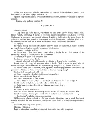 — Mai bine spune-mi, schimbă ea tonul cu cel aşteptat de la stăpâna fermei T., crezi
într-adevăr că am putea câştiga concursul ? »
    Aparent surprins de această bruscă schimbare de subiect, Cord nu reuşi decât să aprobe
din cap.
    — în cazul ăsta, unde ne înscriem ? !

                                       CAPITOLUL 7

    Crainicul anunţă :
    — L-aţi văzut pc Mark Holden, concurând pe calul Little Leroy, pentru ferma Tully.
Bravo, Mark ! A obţinut 22 de puncte in concursul de amatori de la Abilene. E greu de învins
! Salutându-şi spectatorii cu o amplă mişcare de pălărie, Holden ieşi din arenă însoţit de
aplauze şi strigăte. Apoi, crainicul îl anunţă pe următorul concurent. Rachel se ridică în şa,
închise ochii şi trase mult aer în piept. După acesta venea rândul ei să concureze.
    — Merge ?
    Ea respiră incet şi deschise ochii. Cord o observa cu un aer îngrijorat. îi pusese o mână
pe coapsă şi această apăsare tandră începuse s-o liniştească.
    — Este exact ca ieri şi alaltăieri.
    — Foarte bine. Zilele astea două .te-au adus la finala de azi. N-ai motive să te
nelinişteşti. Ajunge să faci ce-ai făcut ieri şi alaltăieri.
    — Oricum, n-aş putea face nimic mai bun.
    Cord scoase un mic hohot de râs.
    — Atunci, relaxează-te. Intră în arenă şi arată tuturor de ce e în stare calul tău.
    Einu-i venea să creadă că ajunsese până în finală. Când în urmă cu două zile îşi
rezervaseră apartamentul la hotel era departe de a-şi imagina că va trece de prima tură.
    — Pentru tine e uşor să vorbeşti, Cord, spuse ea punându-şi pălăria de cow-boy cu un
gest nervos. Ai ajuns în finala profesioniştilor ca şi cum ai trece prin apă.
    Cord verifică atent pintenii călăreţei.
    — N-am câştigat încă, Rachel, şi nici tu n-ai pierdut încă.
    Rachel scutură din cap, disperată.
    — Cum să depăşesc eu 222 de puncte ?
    — Făcând 223 de puncte, răspunse Cord apă- sându-i mâna. Ce te-am învăţat ?
    Cord îi insufla forţă, îi dădea încredere. Ea se ridică din nou.
    — A câştiga este o stare de spirit, recită ea cu o voce mai sigură.
    El zâmbi.
    — Perfect. Şi acum, e rândul tău.
    Semnalul anunţă sfârşitul demonstraţiei candidatului precedent, dar şi scorul 223.
    Palidă ca moartea, Rachel îşi îndemnă calul cu pintenii, ca să intre în arenă.      /
    — Hai, Montan^, e rândul nostru, murmură ea.
    îşi lăsă instinctul s-o conducă, în cele două minute şi jumătate care urmară. Apoi sună
din nou trompeta şi crainicul o felicită, înainte de a face o pauză şi de a comunica punctajul :
224.
    Stupefiată, Rachel îşi ridică pălăria.
    Câştigase ! Câştigase !
    După ce a trecut de gardul arenei, simţi că două mâini puternice o cuprind.
 