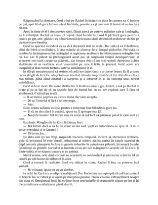 Răspunzând la chemare, Cord o luă pe Rachel în brâţe şi o duse în camera sa. O întinse
pe pat, apoi îi luă gura într-un sărut fierbinte, posesiv, ca şi cum s-ar fi temut să nu i-o fure
cineva.
     Apoi, în timp ce el îi descoperea sânii, făcuţi parcă pe potriva mâinilor sale şi îi mângâia,
ea îl imbrăţişă. Rachel se temu că leşină când buzele lui Cord îi părăsiră gura pentru a
luneca pe gât, atin- gându-i cu o îndrăzneală delicioasă sânii, desenând arabescuri do foc pe
pielea ei care fremăta.
     Cord nu sperase niciodată ca ea să-1 dorească atât de mult... Dar iată că ea îl dezbrăca,
plină de febră şi nerăbdare, îi lăsa mâinile să alunece de-a- lungul şoldurilor. Pierdută, se
cambra în întâmpinarea lui, adăugând o rugăciune arzătoare în întâmpinarea mângâierilor
lui. Lui i-ar fi plăcut să prelungească acest joc, să lungească timpul descoperirilor, să
savureze mai mult creşterea plăcerii... dar simţea deja că nu mai rezistă. Aşteptase atâtea
săptămâni să se realizeze visul inaccesibil pe care îl trăia în prezent, încât acum era
incapabil să mai reziste furtunii care se dezlănţuise în el.
     în sfârşit nemaireuşind să reziste, el cedă invitaţiei tandre a tinerei femei. Ea îl primea
cu un strigăt de fericire, adaptându-se imediat ritmului imprimat de el. Un ritm din ce în ce
mai nebun, până când extazul i-a surprins şi a izbucnit în ei cu violenţa unui torent
neîmblânzit.
     Cord se trezi încet. Un soare strălucitor îi încălzea umerii goi. Fericit, o luă pe Rachel in
braţe şi ea se lipi de el, cu spatele lipit de bustul lui, cu un aer copleşit care îl făcu să
zâmbească. O sărută pe ceafă.
     — N-ar trebui, şopti ea cu o voce slabă, dar care accepta.
     — De ce ? întrebă el fără a se întrerupe.
     — Aşa...
     Ea îşi reţinu suflarea o clipă, pentru a simţi mai bine blândeţea gurii lui.
     — O să, ne dea afară în curând, spuse ea. E aproape ora 12.
     — Nu-ţi fie teamă ! Mă întreb cine va reuşi să mă facă să părăsesc patul în care sunt cu
tine.
     Ea zâmbi. Mângâierile lui Cord îi dădeau fiori.
     — Mă întreb dacă o să fiu în stare să mă scol, şopti ea întorcându-se spre el. O să te
saturi vreodată. d-le Cantrell ?
     — Să încercăm...
     De data asta îşi luă timp, suspendă trecerea timpului, încercă să eternizeze fericirea.
Voia să privească în voie obrajii îmbujoraţi ai iubitei, pielea aurită de razele soarelui de
după amiază, pleoapele închise şi genele coborâte în aşteptarea plăcerii, îşi muşcă buzele,
îşi înăbuşi un geamăt. Corpul ei se încorda ca un arc sub mângâierile savante ale lui Cord. Şi
dintr-odată, el se năpusti asupra ei cu patimă.
     Multă vreme, cele două corpuri se acordară, se confundară şi unirea lor a fost la fel de
tandră pe cât fusese de sălbatică în ajun.
     Când a revenit la realitate, Cord s-a ridicat în coate, Rachel îl fixa, cu privirea încă
voalată.
     — Mi-e foame, spuse ea cu un zâmbet.
     In ochii lui Cord era o sclipire maliţioasă. Dar Rachel nu mai aşteaptă să cadă prizonieră
în braţele lui, se ridică şi se aşeză pe marginea patului. Trăise cea mai extraordinară noapte
din viaţa ei. Emoţionată încă, îşi strânse încet cearşafurile şi veşmintele căzute pe jos şi îşi
trecu visătoare o mână prin părul zburlit.
 