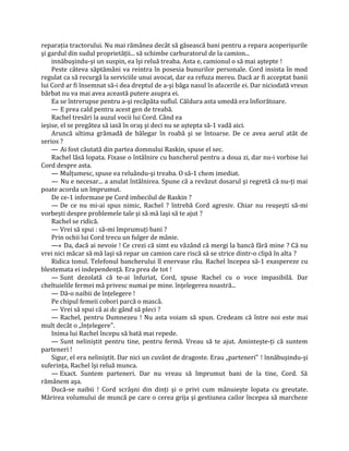 reparaţia tractorului. Nu mai rămânea decât să găsească bani pentru a repara acoperişurile
şi gardul din sudul proprietăţii... să schimbe carburatorul de la camion...
    innăbuşindu-şi un suspin, ea îşi reluă treaba. Asta e, camionul o să mai aştepte !
    Peste câteva săptămâni va reintra în posesia bunurilor personale. Cord insista în mod
regulat ca să recurgă la serviciile unui avocat, dar ea refuza mereu. Dacă ar fi acceptat banii
lui Cord ar fi însemnat să-i dea dreptul de a-şi băga nasul în afacerile ei. Dar niciodată vreun
bărbat nu va mai avea această putere asupra ei.
    Ea se întrerupse pentru a-şi recăpăta suflul. Căldura asta umedă era înfiorătoare.
    — E prea cald pentru acest gen de treabă.
    Rachel tresări la auzul vocii lui Cord. Când ea
ieşise, el se pregătea să iasă în oraş şi deci nu se aştepta să-1 vadă aici.
    Aruncă ultima grămadă de bălegar în roabă şi se întoarse. De ce avea aerul atât de
serios ?
    — Ai fost căutată din partea domnului Raskin, spuse el sec.
    Rachel lăsă lopata. Fixase o întâlnire cu bancherul pentru a doua zi, dar nu-i vorbise lui
Cord despre asta.
    — Mulţumesc, spuse ea reluându-şi treaba. O să-1 chem imediat.
    — Nu e necesar... a anulat întâlnirea. Spune că a revăzut dosarul şi regretă că nu-ţi mai
poate acorda un împrumut.
    De ce-1 informase pe Cord imbecilul de Raskin ?
    — De ce nu mi-ai spus nimic, Rachel ? întrebă Cord agresiv. Chiar nu reuşeşti să-mi
vorbeşti despre problemele tale şi să mă laşi să te ajut ?
    Rachel se ridică.
    — Vrei să spui : să-mi împrumuţi bani ?
    Prin ochii lui Cord trecu un fulger de mânie.
    —« Da, dacă ai nevoie ! Ce crezi că simt eu văzând că mergi la bancă fără mine ? Că nu
vrei nici măcar să mă laşi să repar un camion care riscă să se strice dintr-o clipă în alta ?
    Ridica tonul. Telefonul bancherului îl enervase rău. Rachel începea să-1 exaspereze cu
blestemata ei independenţă. Era prea de tot !
    — Sunt dezolată că te-ai înfuriat, Cord, spuse Rachel cu o voce impasibilă. Dar
cheltuielile fermei mă privesc numai pe mine. înţelegerea noastră...
    — Dă-o naibii de înţelegere !
    Pe chipul femeii cobori parcă o mască.
    — Vrei să spui că ai dc gând să pleci ?
    — Rachel, pentru Dumnezeu ! Nu asta voiam să spun. Credeam că între noi este mai
mult decât o „înţelegere".
    Inima lui Rachel începu să bată mai repede.
    — Sunt neliniştit pentru tine, pentru fermă. Vreau să te ajut. Aminteşte-ţi că suntem
parteneri !
    Sigur, el era neliniştit. Dar nici un cuvânt de dragoste. Erau „parteneri" ! înnăbuşindu-şi
suferinţa, Rachel îşi reluă munca.
    — Exact. Suntem parteneri. Dar nu vreau să împrumut bani de la tine, Cord. Să
rămânem aşa.
    Ducă-se naibii ! Cord scrâşni din dinţi şi o privi cum mânuieşte lopata cu greutate.
Mărirea volumului de muncă pe care o cerea grija şi gestiunea cailor începea să marcheze
 