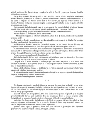 vizibil rezistenţa lui Rachel. Avea cearcăne la ochi şi Cord îi remarcase lipsa de forţă la
ultimul antrenament.
    Ea îşi supraaprecia forţele şi refuza să-1 asculte, când o sfătuia să-şi mai modereze
efortul. Era clar, avea acces în camera ci, dar nu şi în inima ei... Crezuse un moment că-i va fi
de ajuns să împartă cu Rachel patul. Dar în mod ciudat, se înşelase. Asta îl uimea şi îl
înfuria. Voia mai mult, dar nu avea dreptul să ceară, pentru că ştia că nu va putea oferi în
schimb acelaşi lucru.
    Deocamdată, Rachel părea că vrea să se spetească. Era stacojie la faţă şi hainele îi erau
umede de transpiraţie. Strângându-şi pumnii, se întoarse să-1 cheme pe Parker.
    — Curăţă, te rog, grajdul ăsta pentru doamna Cantrell, îi ceru el tânărului.
    Rachel încercă să protesteze, dar el îi tăie vorba.
    — Mă duc în oraş şi o să aduc un carburator. Chiar dacă iţi place, chiar dacă nu, aruncă
el peste umăr.
    Furioasă, ea îl privi indepărtându-se. Nu voia să înceapă o ceartă în faţa lui Parker, dar
Cord nu pierdea nimic dacă mai aştepta !
    — Mulţumesc, Parker, spuse ea, întinzând lopata cu un zâmbet forţat. Mă duc să
inspectez sudul fermei ca să văd cum arată gardul stricat. Mă întorc peste vreo oră.
    Mai multe încercări nereuşite de a face camionul să pornească îi smulseră o exclamaţie
contrariată, în sfârşit, motorul se puse în funcţiune. îşi ridică bărbia plină de mândrie. Orice
ar zice Cord, până la urmă camionul ăsta nu mergea aşa de prost !
    Peste un moment, era în pană. Blocată pe loc.
    Ridicându-şi ochii, îşi încruntă sprâncenele, ui- tându-se spre cer. Atmosfera devenise
sufocantă şi norii grei se adunau, ameninţător, la orizont.
    Desigur, s-ar fi putut întoarce la fermă pe jos. Dar urma să plouă şi ar fi ajuns udă
leoarcă. Mai bine să mai aştepte puţin şi să se adăpostească în cabina camionului. Rabla
asta ar fi ajutat măcar la asta !
    Dintr-odată, o linişte stranie se lăsă în jurul ei. Nici un zgomot, nici o mişcare ! Alertată,
ea aşteptă, pândind un semn, un indiciu.
    Şi înţelese imediat. Aerul căpătase culoarea galbenă. La orizont, o coloană albă se ridica
departe, între pământ şi cerul ameninţător.
    O tornadă ! Venea spre ea o tornadă !

                                              ***

    Cord avea o presimţire sumbră. Ajunsese aproape de oraş când se hotărî brusc să se
întoarcă în scopul de a avea cu Rachel o explicaţie şi a o obliga să accepte să-i vină în ajutor.
Cu sau fără voia ci, era hotărât să angajeze un avocat ca să se bată cu Earl. Dacă nu, se va
bate ei însuşi. Şi cu pumnii !
    Evident, Rachel era încăpăţânată. Dar asta făcea duelul şi mai palpitant. Şi-o imagina
greu îmblânzită, dar cu atât mai bine. Ziua nu se gândea decât la munca ei şi se arăta
încăpăţânată ca un catâr. Noaptea însă, era frumoasă şi liberă, ca un cal sălbatic.
    Neliniştit, Cord acceleră... Rachel muncea la fel de greu ca un bărbat.. Dar, când se lăsa
noaptea, devenea mai senzuală decât orice altă femeie. îl făcea să-şi dorească lucruri pe
care le respinsese întotdeauna, lucruri care îl îngrozeau.
    îşi frecă ceafa uşor, ca pentru a risipi răul care urca in el, şi începea să-i cuprindă
pieptul. Ceva nu era in regulă. Simţea. Era sigur. Dar ce ?
 