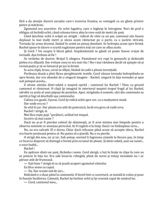 fără a da atenţie durerii ascuţite care-i traversa fruntea, se rostogoli ca un ghem printre
pietre şi mărăcini.
    Zgomotul era asurzitor. Un urlet lugubru, care o îngheţa în întregime. Nori de praf o
obligau să închidă ochii, când coloana trecu abia la vreo sută de metri de şanţ.
    Când deschise ochii ii scăpă un strigăt : ridicat de vânt ca un pai, camionul său fusese
deplasat la mai mulţi metri şi zăcea acum răsturnat pe o parte, ca o jucărie stricată.
Tornada îşi urma drumul, lăsând în urmă un peisaj dezolant. Se îndrepta acum spre fermă.
Rachel spuse în tăcere o scurtă rugăciune pentru toţi cei care se aflau acolo.
    Şi Cord ? Un suspin îi blocă gâtul. înspăimântată se gândi că poate fusese cruţat de
tornadă. Aşa trebuia să fie !
    Se strâmba de durere. Braţul îi sângera. Pantalonul era rupt la genunchi şi dedesubt
pielea era sfâşiată. Dar evitase ceea ce era mai rău ! Nu-i mai rămânea decât să aştepte să-şi
revină puţin şi să se întoarcă pe jos la fermă.
    în acea clipă, brusc, cerul se sfâşie, lăsând să cadă o ploaie torenţială.
    Perdeaua deasă a ploii făcea ştergătoarele inutile. Cord văzuse tornada îndreptându-se
spre fermă, dar era obsedat de o singură imagine : Rachel, singură în faţa tornadei şi apoi
sub potopul acesta...
    îi atrase atenţia dintr-odată o maşină oprită : camionul lui Rachel ! Văzu cu groază
camionul ei răsturnat. O clipă îşi imagină în interiorul maşinii trupul fragil al lui Rachel,
zdrobit ca acela al unei păpuşi de porţelan. Apoi, strigându-ă numele, sări din camioneta sa
oprită şi fugi să deschidă uşa camionului.
    Cabina era goală. Uşurat, Cord îşi ridică ochii spre cer, cu o mulţumire mută.
    Dar unde era ea ?
    Se uită în jur. Dar ploaia era atât de puternică, încât era greu să vadă ceva.
    Rachel ! strigă, el.
    Mai făcu nişte paşi "şovăitori, urlând tot timpul.
    încotro să mai caute ?
    Dacă nu şi-ar fi pierdut calmul de dimineaţă, ar fi avut mintea mai limpede pentru a
observa semnele ce anunţau pericolul. Ar fi regăsit-o la timp. Dacă i se întâmplase ceva...
    Nu, ea era salvată. El o dorea. Chiar dacă refuzase până acum să accepte ideca, Rachel
era foarte preţioasă pentru el. Nu putea să o piardă. Nu o va pierde.
    O strigă din nou, iar şi iar. Sub potop, noroiul îi îngreuna cizmele la fiecare pas, în timp
ce încerca disperat să distingă o formă prin ecranul de ploaie. Şi dintr-odată, auzi un sunet...
o voce înaltă...
    Rachel !
    Ea apăruse dintr-un şanţ, făcându-i semn. Cord alergă, o luă în braţe in clipa în care ea
se poticni în faţa lui. Era udă leoarcă, rebegită, plină de noroi şi totuşi niciodată nu i se
păruse atât de frumoasă.
    — Eşti bine ? strigă el ca să poată acoperi zgomotul vântului.
    Ea făcu semn cu capul.
    — Da. Dar scoate-mă de aici...
    Ridicând-o o duse până la camionetă. O înveli într-o cuvertură, se instală la volan şi puse
în funcţie încălzirea. Calmată, Rachel îşi închise ochii şi îşi rezemă capul de umărul lui.
    — Cord, camionul meu...
 