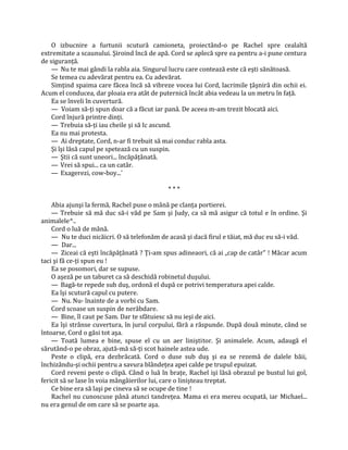 O izbucnire a furtunii scutură camioneta, proiectând-o pe Rachel spre cealaltă
extremitate a scaunului. Şiroind încă de apă. Cord se aplecă spre ea pentru a-i pune centura
de siguranţă.
    — Nu te mai gândi la rabla aia. Singurul lucru care contează este că eşti sănătoasă.
    Se temea cu adevărat pentru ea. Cu adevărat.
    Simţind spaima care făcea încă să vibreze vocea lui Cord, lacrimile ţâşniră din ochii ei.
Acum el conducea, dar ploaia era atât de puternică încât abia vedeau la un metru în faţă.
    Ea se înveli în cuvertură.
    — Voiam să-ţi spun doar că a făcut iar panâ. De aceea m-am trezit blocată aici.
    Cord înjură printre dinţi.
    — Trebuia să-ţi iau cheile şi să Ic ascund.
    Ea nu mai protesta.
    — Ai dreptate, Cord, n-ar fi trebuit să mai conduc rabla asta.
    Şi îşi lăsă capul pe spetează cu un suspin.
    — Ştii că sunt uneori... încăpăţânată.
    — Vrei să spui... ca un catâr.
    — Exagerezi, cow-boy...'

                                            ***

    Abia ajunşi la fermă, Rachel puse o mână pe clanţa portierei.
    — Trebuie să mă duc să-i văd pe Sam şi Judy, ca să mă asigur că totul e în ordine. Şi
animalele^..
    Cord o luă de mână.
    — Nu te duci nicăicri. O să telefonăm de acasă şi dacă firul e tăiat, mă duc eu să-i văd.
    — Dar...
    — Ziceai că eşti încăpăţânată ? Ţi-am spus adineaori, că ai „cap de catâr" ! Măcar acum
taci şi fă ce-ţi spun eu !
    Ea se posomori, dar se supuse.
    O aşeză pe un taburet ca să deschidă robinetul duşului.
    — Bagă-te repede sub duş, ordonă el după ce potrivi temperatura apei calde.
    Ea îşi scutură capul cu putere.
    — Nu. Nu- înainte de a vorbi cu Sam.
    Cord scoase un suspin de nerăbdare.
    — Bine, îl caut pe Sam. Dar te sfătuiesc să nu ieşi de aici.
    Ea îşi strânse cuvertura, în jurul corpului, fără a răspunde. După două minute, când se
întoarse, Cord o găsi tot aşa.
    — Toată lumea e bine, spuse el cu un aer liniştitor. Şi animalele. Acum, adaugă el
sărutând-o pe obraz, ajută-mă să-ţi scot hainele astea ude.
    Peste o clipă, era dezbrăcată. Cord o duse sub duş şi ea se rezemă de dalele băii,
închizându-şi ochii pentru a savura blândeţea apei calde pe trupul epuizat.
    Cord reveni peste o clipă. Când o luă în braţe, Rachel işi lăsă obrazul pe bustul lui gol,
fericit să se lase în voia mângâierilor lui, care o linişteau treptat.
    Ce bine era să laşi pe cineva să se ocupe de tine !
    Rachel nu cunoscuse până atunci tandreţea. Mama ei era mereu ocupată, iar Michael...
nu era genul de om care să se poarte aşa.
 