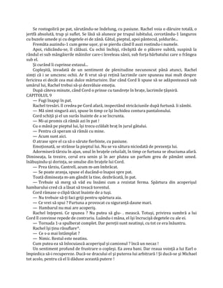 Se rostogoliră pe pat, sărutându-se îndelung, cu pasiune. Rachel voia o dăruire totală, o
jertfă absolută, trup şi suflet. Se lăsă să alunece pe trupul iubitului, cercetându-1 languros
cu buzele umede şi cu degetele ei de zână. Gâtul, pieptul, apoi pântecul, şoldurile...
    Fremăta auzindu-1 cum geme uşor, şi se pierdu când îl auzi rostindu-i numele.
    Apoi, ridicându-se, îl călăuzi. Cu ochii închişi, răvăşită de o plăcere subită, suspină la
rândul ei sub mângâierile mâinilor care-i înveleau sânii, sub forţa bărbatului care o frângea
sub el.
    Şi curând îi cuprinse extazul...
    Copleşită, invadată de un sentiment de plenitudine necunoscut până atunci, Rachel
simţi că i se umczesc ochii. Ar fi vrut să-şi reţină lacrimile care spuneau mai mult despre
fericirea ei decât cea mai dulce mărturisire. Dar când Cord îi spuse să se adăpostească sub
umărul lui, Rachel trebui să-şi dezvăluie emoţia.
    După câteva minute, când Cord o prinse cu tandreţe în braţe, lacrimile ţâşniră.
CAPITOLUL 9
    — Fugi înapqi în pat.
    Rachel tresări. îl credea pe Cord afară, inspectând stricăciunile după furtună. îi zâmbi.
    — Mă simt singură aici, spuse în timp ce îşi închidea contura pantalonului.
    Cord schiţă şi el un surâs înainte de a se încrunta.
    — Mi-ai promis că rămâi azi în pat !
    Cu o mână pe pieptul lui, îşi trecu cclălalt braţ în jurul gâtului.
    — Pentru că speram să rămâi cu mine.
    — Acum sunt aici.
    O atrase spre el ca să o sărute fierbinte, cu pasiune.
    Emoţionată, se strânse la pieptul lui. Nu se va sătura niciodată de prezenţa lui.
    Adormiseră târziu în ajun, unul în braţele celuilalt, în timp ce furtuna se zbuciuma afară.
Dimineaţa, la trezire, cerul era senin şi în aer plutea un parfum greu de pământ umed.
înăbuşindu-şi dorinţa, se smulse din braţele lui Cord.
    — Prea târziu, Cantrell, acum m-am îmbrăcat.
    — Se poate aranja, spuse el ducând-o înapoi spre pat.
    Toată dimineaţa m-am gândit la tine, dezbrăcată, în pat.
    — Trebuie să merg să văd eu însămi cum a rezistat ferma. Spărtura din acoperişul
hambarului cred că a lăsat să treacă torentul.
    Cord rămase o clipă tăcut înainte de a tuşi.
    — Nu trebuie să-ţi faci griji pentru spărtura aia.
    — Ce vrei să spui ? Furtuna a provocat cu siguranţă daune mari.
    — Hambarul nu mai are acoperiş.
    Rachel înţepeni. Ce spunea ? Nu putea să glu- . mească. Totuşi, privirea sumbră a lui
Cord îl convinse repede de contrariu. Luându-i mâna, el îşi încrucişă degetele cu ale ei.
    — Tornada 1-a spulberat complet. Dar pereţii sunt neatinşi, cu tot ce era înăuntru.
    Rachel îşi ţinu răsuflare^.
    — Ce s-a mai întâmplat ?
    — Nimic. Restul este neatins.
    Cum putea ea să înlocuiască acoperişul şi camionul ? încă un necaz !
    Un sentiment profund de frustrare o copleşi. Ea avea bani. Dar reaua voinţă a lui Earl o
împiedica să-i recupereze. Ducă-se dracului el şi puterea lui arbitrară ! Şi ducă-se şi Michael
tot acolo, pentru că el îi dăduse această putere !
 
