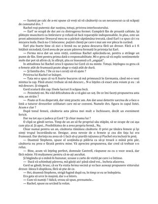 — Sunteţi pe calc de a-mi spune că vreţi să vă căsătoriţi cu un necunoscut ca să scăpaţi
de cumnatul dvs. ?
    Rachel roşi puternic dar susţinu, totuşi, privirea interlocutorului.
    — Earl' se ocupă de doi ani cu distrugerea fermei. Cumpără fân de proastă calitate, îşi
plăteşte muncitorii cu întârziere şi refuză să facă reparaţiile indispensabile. în plus, este un
prost administrator Dresorul meu m-a părăsit săptămâna trecută, când Earl i-a spus că-i va
micşora leafa. Dacă nu-1 înlocuiesc. puţinii clienţi pe care-i mai am vor pleca în curând.
    Earl ştia foarte bine că nici o fermă nu se putea descurca fără un dresor. Fără a-1 fi
întâlnit niciodată, Cord avea de pe acum părerea formată în privinţa lui Earl.
    — Ferma mi-a dat un sens vieţii, continua Rachel aplecându-se, pentru a strânge un
pumn de fân. Simt pentru prima dată o responsabilitate. Mi-e greu să vă explic sentimentele
mole dar pot să afirm că, în sfârşit, ştiu ce înseamnă a fi „angajat".
    în atitudinea lui Rachel ceva îi spunea lui Cord că nu minte. Totuşi, înţelegea cu greu că
o femeie atât de frumoasă poate alege o viaţă atât de dură.
    — Şi familia dvs. ? De ce nu-i cereţi să vă ajute ?
    Privirea lui Rachel se înăspri.
    — Tata mi-a spus că va fi foarte bucuros să mă primească în Germania, când mi-o veni
mintea la cap. Până atunci trebuie să mă descurc... N-a înţeles că exact asta voiam şi eu : să
mă descurc. Şi singură.
    Cord scutură din cap. Unele lucruri îi scăpau încă.
    — Peimiteţi-mi. Nu văd dificultatea de a vă găsi un soţ. De ce îmi faceţi propunerea asta
mie, un străin ?
    — Poate oi fi eu disperată, dar simţ practic am. Am dat unui detectiv sarcina de a face o
listă a tuturor dresorilor celibatari care mi-ar conveni. Numele dvs. figura in capul listei.
Acum e clar ?
    După tonul femeii, căsătoria asta părea mei mult o închisoare, decât un eveniment
fericit.
    Dar nu tot aşa o judeca şi Cord ? Şi chiar mama lui ?
    O clipă se gândi serios. Timp de un an să fie propriul său stăpân, să se ocupe de cai aşa
cum ştia al. Şi apoi... Posibilitatea de a avea propria fermă... Nu.
    Chiar numai pentru un an, căsătoria rămânea căsătorie. O privi pe tânăra femeie şi îşi
simţi trupul încordându-se. Desigur, avea nevoie de o femeie şi cea din faţa lui era
frumoasă. Dar dorinţa nu avea să-1 facă să-şi piardă raţiunea şi Piachel era inclusă în preţ.
    — Doamnă Stephens, spuse ol scoţându-şi pălăria ca să-şi treacă o mână prin păr,
căsătoria nu prea e făcută pentru mine. Vă apreciez propunerea, dar cred că trebuie s-o
refuz.
    — Bine, acum vă înţeleg perfect, domnule Cantrell, răspunse ea cu o voce seacă, dar
fără mânie. Vă mulţumesc pentru că m-aţi ascultat.
    Şi băgându-şi o mână în buzunar, scoase o carte de vizită pe care i-o întinse.
    — Dacă vă schimbaţi părerea, mă găsiţi aic! până când voi... încheia afacerea.
    Cord se gândi, brusc, că ea Va vizita ferma vecină şi va face aceeaşi propunere viitorului
dresor. Ideea îi displăcea, fără să ştie de ce.
    — Hei, doamnă Stephens, strigă fugind după ea, în timp ce ea se îndepărta.
    Era gata să urce în maşină, dar s-a întors.
    — Cum vă numiţi ? Adică, vreau să spun, prenumele...
    — Rachel, spuse ea urcând la volan.
 