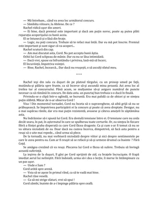 — Mă întrebam... când va avea loc următorul concurs.
   — Sâmbăta viitoare, la Abilene. De ce ?
   Rachel ridică uşor din umeri.
   — Ei bine, dacă premiul este important şi dacă am puţin noroc, poate aş putea plăti
reparaţia acoperişului cu banii aceia.
   El se întunecă şi o lăsă din braţe.
   — Logic, nu poţi concura. Trebuie să te refaci mai întâi. Dar eu mă pot înscrie. Premiul
este important şi sunt sigur că va acoperi...
   Rachel scutură din cap.
   — Am mai discutat asta, Cord. Nu pot accepta banii ăştia.
   Ochii lui Cord sclipeau de mânie. Dar ea nu se lăsa intimidată.
   — Dacă vrei, spuse ea înfruntându-i privirea, lasă-mă să încerc.
   El încuviinţă, împotriva voinţei.
   — Bine, Rachel, încearcă... Dar dacă nu reuşeşti, o să asculţi sfatul meu.

                                              ***

    Rachel ieşi din sala cu duşuri de pe platoul târgului, cu un prosop umed pe faţă,
mutându-şi pălăria spre frunte, ca să încerce să-şi ascundă mina proastă. Azi avea loc al
treilea tur al concursului. Până acum, se mulţumise să-şi asigure numărul de puncte
necesar ca să rămână în concurs. De data asta. un punctaj bun trebuia s-o ducă în finală.
    Privindu-se o clipă într-o oglindă, se încruntă. Era mai palidă ca de obicei şi se simţea
puţin slăbită. Măcar de n-ar observa Cord !
    Visa ! Din momentul tornadei, Cord nu înceta să o supravegheze, să aibă grijă să nu se
prăbuşească. Se împotrivea participării ei la concurs şi poate că avea dreptate. Desigur, nu
o mai supărau rănile, dar era mai puţin rezistentă, avusese şi câteva ameţeli în săptămâna
asta.
    Nu îndrăznise să-i spună lui Cord. Era destulă tensiune între ei. O tensiune care nu ceda
decât seara, în pat, în aşternutul în care se spulberau toate certurile. Or, ea simţea în fiecare
fibră a fiinţei graba disperată cu care Cord făcea dragoste. Ca şi cum s-ar fi temut că nu se
va sătura niciodată de ea. Doar dacă nu cumva încerca, dimpotrivă, să facă asta pentru a
reuşi să o uite mai repede... când urma să plece.
    De la tornadă, nu mai vorbiseră niciodată despre viitor şi nici despre sentimentele pe
care le avea pentru ea. Cum ar fi reuşit să se refacă şi să-şi urmeze drumul ca înainte ? Fără
Coţd.
    Se amăgea crezând că va reuşi. Plecarea lui Cord o făcea să sufere. Trebuia să învingă
această suferinţă.
    La ieşirea de la duşuri, îl găsi pe Cord sprijinit de zid, cu braţele încrucişate. O frapă
imediat aerul lui neliniştit. Fără îndoială, urma să-i dea o lecţie, îi merse în întâmpinare cu
un pas uşor.
    — Unde e Sam ?
    Cord arătă spre arenă.
    — Voia să se aşeze în primul rând, ca să te vadă mai bine.
    Rachel râse veselă.
    — Ca să-mi strige sfaturi, vrei să spui !
    Cord zâmbi, înainte de a-i împinge pălăria spre ceafă.
 