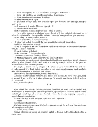 — Iar te-ai simţit rău, nu-i aşa ? întrebă cu o voce plină de tensiune.
    — Sigur ! Ştii că păţesc aşa întotdeauna, înainte de concurs...
    — Nu te-am văzut niciodată atât de palidă.
    — Mă simt bine, poţi fi sigur.
    El îşi aruncă ochii pe ceas, apoi întoarse capul spre Montana care era legat la câţiva
metri de ei.
    — E momentul să încalec. Montaaa e pregătit ?
    — Mult mai mult decât tine.
    Rachel reacţiona, in ciuda migrenei care-i bătea în tâmple.
    — Nu m-ai învăţat tu că „a câştiga e o stare de spirit" ? N-ar trebui să-mi doreşti noroc
în loc să cauţi să mă faci să-mi pierd încrederea ? spuse ea, îndreptându-se spre Montana.
    — Azi nu eşti în formă, Rachel, insistă el.
    — Nu vrei să mă laşi să-mi încerc norocul !
. — Crezi ce vrei, replică el cu forţă, dar eu n-am să te încurajez să-ţi rupi gâtul.
    Rachel îşi puse piciorul în scară.
    — Nu fi caraghios ! Mă simt foarte bine. In ultimele două zile m-am comportat foarte
bine, nu ? De ce ar fi azi altfel ?
    Expresia lui Cord se îndulci.
    — Nu ştiu de ce... O ştiu pur şi simplu.
    Aplecându-se spre el, îl sărută pe obraz.
    -4- Mă bucură grija ta, Cord, sincer. Dar mă simt foarte bine.
    Când sunetul cornului anunţă sfârşitul probei la călăreţul precedent. Rachel îşi aranja
pălăria şi dădu pinteni calului ca să intre în arenă. Apoi respiră adânc şi clipi pentru a
înlătura voalul care-i întuneca privirea.
    în sfârşit, cu inima bătând, aşteptă să fie chemată. Atunci, înaintând hotărâtă spre
cireadă, o despărţi în două, înainte de a alege o vacă neagră, mai nervoasă decât celelalte.
Apoi îl întoarse repede pe Montana spre stânga.
    Imediat, vaca o luă spre dreapta, urmată de Montana.
    Aplauzele salutară viteza manevrei. Dar Rachel abia le auzea. Cu capul brusc golit, simţi
că alunecă dc pe cal şi încearcă să se agăţe de şa. Dar mâinile sale, lipsite de forţă, refuzau
să i se supună.
    Şi îşi pierdu cunoştinta.
                                                ***

    Cord alergii deja spre ea slrigându-i numele, înnebunit de ideea că vaca speriată ar fi
putut-o călca în picioare. Apoi, urmându-şi reflexul, agită braţele în faţa vacii pentru ca să o
facă să fugă, se aplecă, o luă în braţe pe Rachel, o scoase din arenă şi o aşeză pe un covor de
muşchi, la umbra unui stejar.
    Peste o clipă apăru Sam, însoţit de câţiva spectatori îngrijoraţi.
    — Rachel ! '
    Ea clipi, auzindu-şi numele.
    Cu degetele tremurânde, Cord îi îndepărtă şuviţele de păr de pe frunte, descoperindu-i
paloarea şi umezeala pielii.
    — Rachel, vino-ţi în fire.
    Cineva îi întinse un prosop ud pe care-1 apăsă pe fruntea ei. Deschizându-şi ochii, ea
gemu uşor.
 