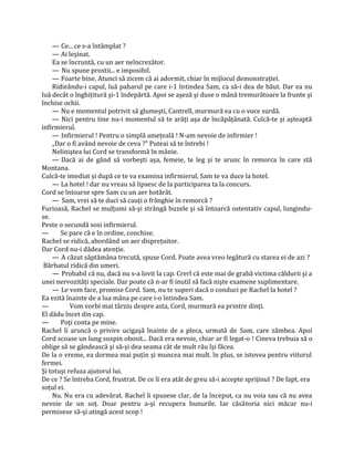 — Ce... ce s-a întâmplat ?
    — Ai leşinat.
    Ea se încruntă, cu un aer neîncrezător.
    — Nu spune prostii... e imposibil.
    — Foarte bine. Atunci să zicem că ai adormit, chiar în mijlocul demonstraţiei.
    Ridieându-i capul, luă paharul pe care i-1 întindea Sam, ca să-i dea de băut. Dar ea nu
luă decât o înghiţitură şi-1 îndepărtă. Apoi se aşeză şi duse o mână tremurătoare la frunte şi
închise ochii.
    — Nu e momentul potrivit să glumeşti, Cantrell, murmură ea cu o voce surdă.
    — Nici pentru tine nu-i momentul să te arăţi aşa de încăpăţânată. Culcă-te şi aşteaptă
infirmierul.
    — Infirmierul ! Pentru o simplă ameţeală ! N-am nevoie de infirmier !
    „Dar o fi având nevoie de ceva ?" Puteai să te întrebi !
    Neliniştea lui Cord se transformă în mânie.
    — Dacă ai de gând să vorbeşti aşa, femeie, te leg şi te arunc în remorca în care stă
Montana.
Culcă-te imediat şi după ce te va examina infirmierul, Sam te va duce la hotel.
    — La hotel ! dar nu vreau să lipsesc de la participarea ta la concurs.
Cord se întoarse spre Sam cu un aer hotărât.
    — Sam, vrei să te duci să cauţi o frânghie în remorcă ?
Furioasă, Rachel se mulţumi să-şi strângă buzele şi să întoarcă ostentativ capul, lungindu-
se.
Peste o secundă sosi infirmierul.
—      Se pare că e în ordine, conchise.
Rachel se ridică, abordând un aer dispreţuitor.
Dar Cord nu-i dădea atenţie.
    — A căzut săptămâna trecută, spuse Cord. Poate avea vreo legătură cu starea ei de azi ?
 Bărbatul ridică din umeri.
    — Probabil că nu, dacă nu s-a lovit la cap. Crerl că este mai de grabă victima căldurii şi a
unei nervozităţi speciale. Dar poate că n-ar fi inutil să facă nişte examene suplimentare.
    — Le vom face, promise Cord. Sam, nu te superi dacă o conduci pe Rachel la hotel ?
Ea ezită înainte de a lua mâna pe care i-o întindea Sam.
—          Vom vorbi mai târziu despre asta, Cord, murmură ea printre dinţi.
El dădu încet din cap.
—      Poţi conta pe mine.
Rachel îi aruncă o privire ucigaşă înainte de a pleca, urmată de Sam, care zâmbea. Apoi
Cord scoase un lung suspin obosit... Dacă era nevoie, chiar ar fi legat-o ! Cineva trebuia să o
oblige să se gândească şi să-şi dea seama cât de mult rău îşi făcea.
De la o vreme, ea dormea mai puţin şi muncea mai mult. în plus, se istovea pentru viitorul
fermei.
Şi totuşi refuza ajutorul lui.
De ce ? Se întreba Cord, frustrat. De ce îi era atât de greu să-i accepte sprijinul ? De fapt, era
soţul ei.
    Nu. Nu era cu adevărat. Rachel îi spusese clar, de la început, ca nu voia sau că nu avea
nevoie de un soţ. Doar pentru a-şi recupera bunurile. Iar căsătoria nici măcar nu-i
permisese să-şi atingă acest scop !
 