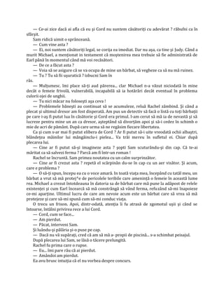 — Ce-ai zice dacă ai afla că eu şi Cord nu suntem căsătoriţi cu adevărat ? răbufni ca în
sfârşit.
    Sam ridică uimit o sprânceană.
    — Cum vine asta ?
    — Ei, noi suntem căsătoriţi legal, se corija ea imediat. Dar nu aşa, ca tine şi Judy. Când a
murit Michael, a menţionat in testament că moştenirea mea trebuie să fie administrată de
Earl până în momentul când mă voi recăsători.
    — De ce a făcut asta ?
    — Voia să se asigure că se va ocupa de mine un bărbat, să vegheze ca să nu mă ruinez.
    — Tu ? Tu să fii uşuratică ? izbucni Sam în
râs.
    — Mulţumesc. îmi place să-ţi aud părerea... clar Michael n-a văzut niciodată în mine
decât o femeie frivolă, vulnerabilă, incapabilă să ia hotărâri decât eventual în problema
culorii ojei de unghii.
    — Tu nici măcar nu foloseşti aşa ceva !
    — Problemele băneşti au continuat să se acumuleze, reluă Rachel zâmbind. Şi când a
plecat şi ultimul dresor am fost disperată. Am pus un detectiv să facă o listă cu toţi bărbaţii
pe care i-aş fi putut lua în căsătorie şi Cord era primul. I-am cerut să mă ia de nevastă şi să
lucreze pentru mine un an ca dresor, aşteptând să divorţăm apoi şi să-i cedez în schimb o
mie de acri de pământ. După care urma să ne regăsim fiecare libertatea.
    Ca şi cum s-ar mai fi putut elibera de Cord ? Ar fi putut să-i uite vreodată ochii albaştri,
blândeţea mâinilor lui mângâinclu-i pielea... Va trăi mereu în sufletul ei. Chiar după
plecarea lui.
    — Cine ar fi putut să-şi imagineze asta ? şopti Sam scuturându-şi din cap. Că te-ai
măritat ca să salvezi ferma ? Parcă am fi într-un roman !
    Rachel se încruntă. Sam primea noutatea cu un calm surprinzător.
    — Cine ar fi crezut asta ? repetă el scărpinân du-se în cap cu un aer visător. Şi acum,
care e problema ?
    — O să-ţi spun, începu ea cu o voce amară. In toată viaţa mea, începând cu tatăl meu, un
bărbat a vrut să mă protej^e de pericolele teribile care ameninţă o femeie în această lume
rea. Michael a crezut întotdeauna în datoria sa de bărbat care mă pune la adăpost de relele
existenţei şi cum Earl încearcă să mă constrângă să vând ferma, refuzând să-mi înapoieze
ce-mi aparţine. Ultimul lucru de care am nevoie acum este un bărbat care să vrea să mă
protejeze şi care să-mi spună cum să-mi conduc viaţa.
    O trecu un frison. Apoi, dintr-odată, atenţia îi fu atrasă de zgomotul uşii şi când se
întoarse, întâlni privirea rece a lui Cord.
    — Cord, cum se face...
    — Am pierdut.
    — Păcat, interveni Sam.
    Şi luându-şi pălăria şi-o puse pe cap.
    — Dacă nu vă supăraţi, cred că am să mă a- propii de piscină... s-a schimbat peisajul.
    După plecarea lui Sam, se lăsă o tăcere prelungită.
    Rachel fu prima care o rupse.
    — Eu... îmi pare rău că ai pierdut.
    — Amândoi am pierdut.
    Ea avu brusc intuiţia că el nu vorbea despre concurs.
 