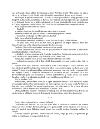 care ar fi avut-o Cord aflând de viitoarea naştere. Ar fi fost fericit ? Nici măcar nu ştia ce
părere are el despre copii, dacă ii iubea. Niciodată nu vorbiseră despre acest subiect.
    Nici despre dragoste nu vorbiseră... îl auzea şi acum spunându-i că a câştiga este o stare
de spirit. închise ochii, ascultându-şi durerea care-i sfâşia sufletul. îl pierduse pe omul iubit
şi era distrusă. De doi ani se zbătea să-şi păstreze ferma, să aibă în sfârşit un cămin în care
ar fi putut înjgheba o familie. Acum, fără Cord, nici nu mai avea importanţă unde locuia.
    Acum singurul care conta era copilul.
    — Rachel ?
    în picioare lângă ea, doctorul Roberts o bătea uşurel pe umăr.
    Revenind la realitate, îşi dădu seama că avea obrajii plini de lacrimi.
    — Regret că acest copil nu-ţi face plăcere, Rachel.
    Ea îşi şterse obrajii râzând uşurel.
    — îmi doresc acest copil mai mult ca orice, doctore. Nu ştiţi ce fericită sunt.
    — în cazul ăsta, reluă el cu un ton vesel, îţi prescriu un regim adecvat. Acest mic
Cantrell va trebui să fie cel mai frumos copil din Sweetwater.
    Ea zâmbi. Şi totuşi fu cuprinsă de un sentiment de panică.
    — Acum cincisprezece zile am avut un şoc puternic în timpul tornadei şi săptămâna
trecută am căzut de pe cal. Copilul...
    — Rachel... priveşte-mă şi ascultă. Copilul e foarte bine. Copiii sunt mai rezistenţi decât
crezi. Dar încearcă totuşi să mai eviţi furtunile şi caii câteva luni!
    Rachel, mai liniştită acum, îl văzu pe doctor că umblă într-un sertar.
    — Aşteaptă un minut, o să-ţi dau o listă da precauţii necesare în starea ta... stai s-o
găsesc.
    Supusă, ea se aşeză din nou. Dar nu era in stare să stea liniştită. Totuşi, ar fi fost mai
bine să-şi uite problemele pentru moment şi să se concentreze asupra copilului care urma
să vină. Trebuia să se gândească la o mulţime de amănunte concrete, ca să-l primească. De-
abia aştepta să vadă şi reacţia lui Judy care va fi încântată, necăjită cum era că fiii ei nu-i
dăruiseră încă nepoţi, Sam plecase să-şi vadă un frate la Dallas şi va afla vestea abia mâine.
Dar când va afla el, se gândi ea zâmbind, va şti toată lumea, va fi la curent !
    Toţi în afară de Cord.
    închise ochii, într-un efort inutil de a lupta împotriva durerii. Chiar dacă nu o iubea,
avea dreptul să ştie. Doar era şi copilul lui. Dar nu putea suporta ideea că el s*ar întoarce
doar din cauza copilului. Sau venea înapoi pentru că o iubea sau era de preferat să nu se
mai întoarcă. Oricât de mare ar fi fost iubirea ei pentru Cord.
    Oftând, luă hârtia pe care-i-o întindea doctorul şi făcu un efort să zâmbească. Nici măcar
nu ştia unde se află Cord şi cum să-1 găsească. Avea nevoie de puţin timp de gândire.

                                              ***

   Cineva bătea insistent la uşa camerei de hotel.
   Cord încercă să deschidă un ochi, dar acest efort îi smulse o strâmbătură de durere.
Simţea un fel de lovituri de ciocan în cap. Avea gura coclită, obrajii iritaţi de ceva moale şi
aspru în acelaşi timp. Ridicând capul scoase un geamăt, simţind loviturile dublate în
tâmple.
   In sfârşit deschise ploapele... dormea într-un fotoliu, lungit pe burtă, cu genunchii pe
podea. In poziţia asta era imposibil să dormi.
 