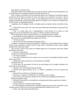 Doar dacă nu crai beat. mort.
    închizând ochii din nou îşi lăsă clin nou capul să cadă pe fotoliu. Era prea înţepenit ca să
se poată mişca. Nu va ajunge niciodată la uşă. Nici târân- du-se.
    încet, cu greu, se întoarse şi se încruntă când observă că e îmbrăcat. în primele nopţi de
la plecarea de la fermă nu fusese în stare nici măcar să se dezbrace la culcare ! Dar în
fiecare seară bea câte un pic mai mult, ca să-şi liniştească durerea şi să înnece în alcool
imaginea obsedantă a lui Rachel, goală în patul lor. în patul ei, se corectă el, cu amărăciune.
El era în ferma ei, împărtăşea viaţa ei.
    Se gândea cum să ajungă la sticla cu whisky pusă pe noptieră, când se deschise brusc
uşa.
    — Bună, Cord, te-ai trezit ? Eu sunt, Sam, spuse bătrânul strecurându-şi capul prin uşa
întredeschisă.
    — Sam ! Ce naiba făcea aici ? îndreptându-se. Cord încercă să se aşeze ca să-şi
regăsească un pic din demnitate. Dar capul i se clătina şi închise ochii din nou.
    De loc impresionat, Sam se aşeză în faţa lui, cu o pungă de hârtie în mână.
    — M-am gândit că nişte prăjiturele o să-ţi facă plăcere, spuse el cu simplitate.
    Mâncarea era una din ultimele preocupări ale lui Cord.
    — Ce faci aici, Sam ?
    — Am venit să-mi văd un prieten. Vrei puţină cafea ?
    în sfârşit o propunere tentantă. Mormăind o mulţumire, Cord deschise ochii şi întinse
mâna să apuce paharul de carton întins de Sam. Apoi, ri- dicându-şi capul cu greu, înghiţi
jumătate din cafea dintr-odată.
    Sam aruncă o privire spre sticla de whisky înainte de a^şi întoarce ochii spre chipul
descompus al lui Cord.
    — Ai avut o noapte grea ?
    Cord îşi trecu mâna pe faţa nebărbierită.
    — Da. Cum m-ai găsit ?
    — Am auzit că eşti înscris la un concurs care va avea loc aici poimâine. Doream să mă
opresc să te salut.
    — Mă bucură vizita ta, Sam, dar n-o să mă îrttoi-c niciodată.
    Sam dădu din cap.
    — Nu le teme, nu mă amestec în ceea ce nu mă priveşte. Pur şi simplu credeam că ai
poate nevoie de un prieten.
    — Am unul, zise Cord arătând sticla de whisky.
    — Bunicul meu spunea mereu că nu e o soluţie a problemei, cea care creează alte
probleme.
    — Bunicul tău n-ar fi luat-o pe Rachel de nevastă !
    — Recunosc, e o femeie cu voinţă. Dar e o Calitate pe care o respect.
    — Şi eu, dacă e vorba totuşi de voinţă. Dar nu când devine încăpăţânare prostească.
    Bătrânul se gândi o clipă.
    — Rachel mi-a povestit că v-aţi căsătorit ca să poată salva ferma, spuse într-un târziu.
    — Nu mă îndoiesc.
    — E chiar păcat că v-aţi chinuit atâta degeaba.
    — N-a fost degeaba, protestă Cord cu energie. Rachel avea nevoie de un bărbat ca să-şi
recapete averea. Acum are un soţ. N-are importanţă dacă trăieşte sau nu cu ea.
    — Poate... dar riscă iarăşi să piardă ferma.
 