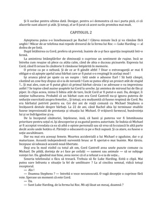 Şi îi surâse pentru ultima dată. Desigur, pentru a-i demonstra că nu-i purta pică, ci că
afacerile sunt afaceri şi atât. Şi totuşi, el ar fi jurat că acest surâs promitea mai mult.

                                        CAPITOLUL 2

     Aşteptarea putea s-o înnebunească pe Rachel ! Câteva minute încă şi va rămâne fără
unghii ! Măcar de-ar telefona mai repede dresorul de la ferma lui Roc — Luke Harding — al
doilea de pe listă.
     După întâlnirea cu Cord, prefera să prevină, înainte de a-şi face apariţia inopinată într-o
fermă.
     La amintirea întâmplărilor de dimineaţă o cuprinse un sentiment de ruşine. încă se
întreba cum reuşise să plece cu atâta calm, când de abia o duceau picioarele. Expresia lui
Cord, când îl ceruse în căsătorie îi rămăsese întipărită în memorie.
     O privise ca pe o nebună. Şi de ce ar fi gândit altfel ? Doar o extravaganţă ar mai fi
obligat-o să aştepte apelul unui bărbat care ar fi putut s-o respingă în acelaşi mod !
     îşi arunca părul pe spate cu un suspin : Iată unde o adusese Earl ! Să bată câmpii,
căutând un cow-boy dispus să o ia de nevastă ! Cum se putea sfârşi un proiect atât de stupid
?... Şi mai ales, cum ar fi putut ghici că primul bărbat căruia i se adresase o va impresiona
astfel ? Se topise când auzise şoaptele lui Cord la ureche. |şi amintea de mirosul lui de fân şi
piper. în clipa aceea, inima îi bătea atât de tare, încât Cord ar fi putut-o auzi. Da, desigur, îi
simţise tulburarea. Probabil că un bărbat cum era Cord Cantrell nu-şi ignora puterea de
seducţie exercitată asupra femeilor... Şi totuşi, era mulţumită că fusese respinsă de Cord. Nu
era bărbatul potrivit pentru ea. Cei doi ani de viaţă comună cu Michael Stephens o
învăţaseră destule despre bărbaţi. La 22 de ani, când Rachel abia îşi terminase studiile
fusese impresionată de prestanţa şi situaţia lui Michael. O vrăjiseră farmecul, bunăvoinţa
lui şi se îndrăgostise şi ea.
     De la începutul căsătoriei, înţelesese, insă, că banii şi puterea vor fi întotdeauna
prioritare pentru soţul ei. îşi descoperise şi ea gustul pentru autoritate. Se îndoia că Michael
ar fi acceptat vreodata ca ea să aibă o opinie personală sau să vrea să locuiască în altă parte
decât acolo unde hotăra el. Părinţii o educaseră ca pe o fiică supusă. Şi ca atare, ea fusese o
soţie ascultătoare.
     Dar nu mai era aceeaşi femeie. Moartea accidentală a lui Michael o zguduise, dar o şi
maturizase. Această independentă survenită brusc ar fi speriat-o mai înainte. Mai târziu.
începuse să iubească această nouă libertate.
     Deşi era în mod vizibil cu totul alt om, Cord Cantrell avea unele puncte comune cu
Michael. De pildă, dorinţa de a-i face pe ceilalţi — oameni sau animale — să se subjuge
voinţei lor. Da. gândind mai bine, avea noroc că el a refuzat s-o ia de soţie...
     Soneria telefonului o făcu să tresară. Trebuia să fie Luke Harding. Ezită o clipă. Mai
putea oare înfrunta o situaţie la fel de umilitoare ? La al cincilea semnal, ridică totuşi
receptorul.
     — Alo !
     — Doamna Stephens ? — întrebă o voce necunoscută. O vagă decepţie o cuprinse fără
voie. Sperase un moment că este Cord.
     — Da.
     — Sunt Luke Harding, de la ferma lui Roc. Mi-aţi lăsat un mesaj, doamnă ?
 
