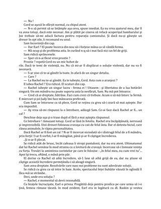 — Nu !
    Cord se aşeză în sfârşit normal, cu chipul atent.
    — N-o să permit să se întâmple aşa ceva, spuse imediat. Ea nu vrea ajutorul meu, dar îl
va avea totuşi, dacă este necesar. Am şi plătit pe cineva să refacă acoperişul hambarului şi
Joe trebuie să-mi aducă factura pentru reparaţia camionului. Şi dacă nu-şi găseşte un
dresor în opt zile, îi recomand eu unul.
    Sam încuviinţă din cap.
    — Dar Earl ? El poate încerca din nou să-i forţeze mâna ca să vândă ferma.
    — Mă ocup şi de problema asta. în curând n-q să-i mai facă nici un fel de griji.
    Sam ridică sprâncenele.
    — Sper că n-ai făcut vreo prostie ?
    Prostie ? repetă Cord eu un mic hohot de
râs. Dacă te temi de violenţă, nu. Nu că mi-ar fi displăcut o soluţie violentă, dar nu va fi
necesară.
    — S-ar zise că te-ai gândit la toate. în afară de un singur detaliu.
    — Care ?
    — La Rachel nu te-ai gândit. Ea te iubeşte, Cord. Asta cum o aranjezi ?
    îl iubea Rachel ? Era ridicol. El scuturi din cap.
    — Rachel iubeşte un singur lucru : ferma ei ! Uitasem : şi libertatea de a lua hotărâri
singură. Un om mândru nu poate suporta asta la nesfârşit, Sam. Nu mă pot întoarce.
    — Cred că ai dreptate, bătrâne. Faci cum crezi că trebuie. Acum o să mă întorc la fermă.
E miercuri şi joi Judy îmi face mâncarea preferată.
    Cum Sam se întorsese ca să plece, Cord se reţinu cu greu să-i ceară să mai aştepte. Dar
era imposibil.
    — Aş vrea să-mi răspunzi la o întrebare, adăugă Sam. Ce-ai face dacă Rachel ar fi... un
cal ?
    Deschise deja uşa şi o trase după el fără a mai aştepta răspunsul.
    Ce întrebare ! Amuzant totuşi. Cord se lăsă în fotoliu. Rachel era încăpăţânată, nervoasă
şi imprevizibilă. Unii dresori foloseau cravaşa cu caii de felul ăsta. Dar el detesta biciul, care
rănea animalele, le răpea personalitatea.
    Dacă Rachel ar fi fost un cal ? N-ar fi incercat niciodată să-i distrugă felul de a fi mândru,
prin forţă ! I-ar fi vorbit, l-ar fi mângâiat, până şi-ar fi câştigat încrederea.
    ..Şi n-ar fi plecat.
    Se ridică atât de brusc, încât cafeaua îi stropi pantalonii, dar nu era atent. Ultimatumul
dat lui Rachel semăna în mod straniu cu o lovitură de cravaşă. încercase să-i înmoaie voinţa
cu forţa. Tresări la amintirea cuvintelor pe care le folosise : „în felul meu, nu cum vrei tu"...
Apoi îşi trecu, oftând, o mână prin păr.
    El dorise ca Rachel să aibă încredere, să-1 lase să aibă grijă de ea, dar nu ştiuse să
câştige această încredere permiţându-i să aleagă singură.
    Sam avea dreptate. Rezolvările care nasc noi probleme nu sunt adevărate soluţii.
    Se ridică cu greu ca să intre în baie. Acolo, spectacolul feţei buhăite văzută în oglindă îl
făcu •să se strâmbe.
    Deci, unde era soluţia ?
    — Rachel, e momentul să devii rezonabilă.
    Cu braţele încrucişate, Earl o privea. Pregătită deja pentru predica pe care urma să i-o
ţină, femeia rămase tăcută. In mod evident, Earl era in legătură cu dl. Raskin şi vestea
 